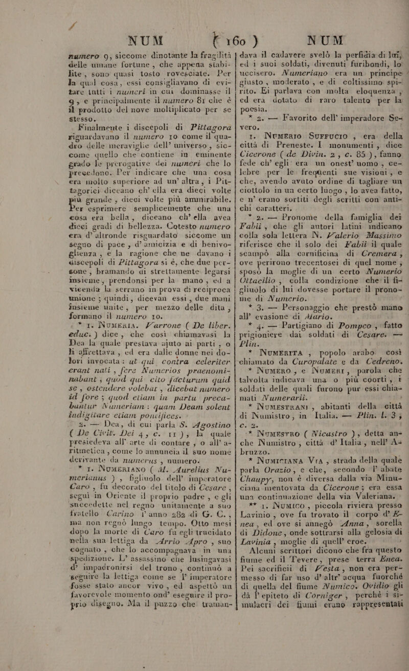 numero 09, siccome dinotante la fragilità delle mimane fortune , che appena siabi- lite, sono quasi tosto rovesciate. Per fa qual cosa, essi consigliavano di evi- tare intti i nuicri in cui dominasse il 9, € principalmente il ziimero 81 che è if prodotto del nove moltiplicato per se stesso. Finalmente i discepoli di Pitagora riguardavano il numero 10 come il qua- dro delle meraviglie dell’ universo , sic- come quello che contiene in. eminente grado le prerogative dei rummeri che lo precedono. Per indicare che una cosa era molto superiore ad um’ altra, 1 Pit- tagorici diccano ch’ ella era dieci volte pi grande , dieci volte più ammiràbile, er esprimere semplicemente che una cosa era bella, diceano ch’ ella avea dicei gradi di bellezza. Cotesto numero era d’ altronde risguardato siccome un seguo di pace, d’ amicizia e di benivo- ghenza , e la ragione che ne davano i discepoli di Pitagora si è, che due pev- sone, bramando di strettamente legarsi imsieme;, prendonsi per la mano, ed a wieenda la serrano in prova di reciproca unione ; quindi, dicevan essi, due mani insieme unite, per mezzo delle dita, formano il numero 10. * 1. NumerIa. Zarrone ( De liber. educ.) dice, che così chiamavasi la Dea la quale prestava ajuto ai parti , o ti affrettava, cd era dalie donne nei do- lori invocata : ul qui contra celeriter erant nati , fere Numerios praenomi- nabant; quod qui cito faeturam quid se, ostendere volebar, dicebat numero îd fore ; quod etiam in partu preca- buntur Numeriam: quam Deam solent îndigilare etiam poniifices. $ ca, di cui parla S. Agostino ( De Civit. Dei 4, c. 11); la quale presiedeva all'arte di contare , o all’ a- ritmetica, come lo annuncia il suo nome derivante da nwzierus, numero. * 1. NomerIANO ( MM. Aurelius Nu- meriunus ) , figliuolo dell’ imperatore Caro , fu decorato del titolo di Cesare , segui in Oriente il proprio padre , e gli sueecdeite nel regno unitamente a suo fratello Carino | anno 282 di G. C., ma non regnò lungo tempo. Otto mesi dopo la morte di Caro fu egli trucidato mella sua lettisa da A4rrio Apro , suo cognato , che lo accompagnava in una spedizione. L’ assassino che lusingavasi d’ impadronirsi del trono, continuò a ‘seguire la lettiga come se 1° imperatore fosse stato ancor vivo, ed aspettò un favorevole momento ond’ eseguire il pro- prio disegno. Ma il puzzo che traman- Ze dava il cadavere svelò la perfidia di luî, ed 1 suoi soldati, divenuti furibondi, lo uccisero. Numeriano era un. principe giusto , moderato , e di coltissimo spi- rito. Ei parlava con molta eloquenza , ed era dotato di raro talento per la poesia. * 2. — Favorito dell’ imperadore Se- vero. 1. Numerio Surrucio , era della città di Preneste. I monumenti , dice Cicerone ( de Divin. 2, c. 85), fanno fede ch’ egli era un onest’ uomo , ce- lebre .per le. freqenti sue visioni, e che, avendo avuto ordine di tagliare un ciottolo in un certo luogo , lo avea fatto, c n’ erano sortiti degli scritti con anti- chi caratteri. * 2. — Pronome della famiglia dei Fabii, che gli autori latini indicano colla sola lettera N. /7alerio Massimo riferisce che il solo dei Fabii 11 quale scampo alla carnificina di Cremera , ove perirono trecentosei di quel nome ; sposo la moglie di un certo Numerio Uttacilio , colla condizione che il fi- gliuolo di lui dovesse portare il prono- me di Nwumerio. * 3. — Personaggio che prestò mano all’ evasione di Mario. * 4. — Partigiano di Pompco , fatto prigioniere dai soldati di Cesare. — Plin. * NuMERITA , popolo arabo. così chiamato da Curopalate e da Cedreno, * Numero, e Numeri, parola che talvolta indicava una o più coorti, 1 soldati delle quali furono pur essi chia- matt Numerarii. 016) * NumesrraNnI , abitanti della città di Numistro, in Ialia. — Plin. L.3; ca. :* NumesTRO ( Nicastro ), detta an- che Numistro } città d’ Italia, nell’ A+ bruzzo. i * Numicrana Vra, strada della quale parla Orazio, e che, secondo | abate Chaupy, non è diversa dalla via Minu- ciana mentovata da Cicerone ; era essa una continuazione della via Valeriana. ** 1. Numico, piccola riviera pressa Lavinio , ove fu trovato il corpo d’ £- nea, ed ove si annegò Anna, sorella di Didone, onde sottrarsi alla gelosia di Lavinia , moglie di quell’ eroe. Alcuni scrittori dicono che fra questo fiume ed il Tevere, prese terra Enea. Pei sacrificii di /esta, non era per- messo di far uso d’ altr’ acqua fuorché di quella del fiume Numico, Ovidio gh dà i, epiteto di Corniger, perchè 1 si- imulacri dei fiumi erano rappresentati