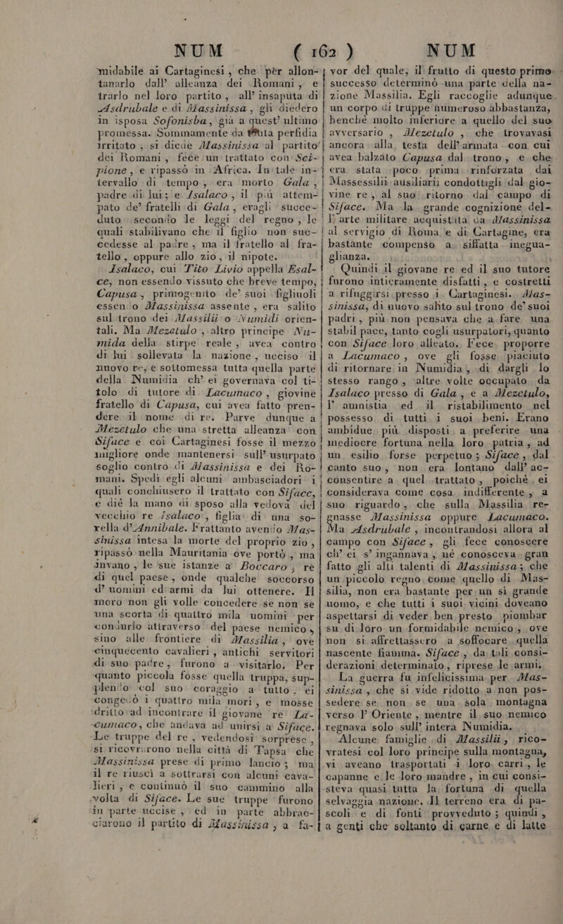 midabile ai Cartaginesi, che pèr allon- tanerlo dall’ alleanza. dei Romani , ® irarlo nel loro partito, all’ insaputa di Asdrubale e di Massinissa , gli diedero in isposa Sofonisba, gr n ultimo promessa. Sommamente da #thta perfidia irritato , si dicde IZassinissa al partito! | dei Romani, fece.un'irattato con: Scz- | pione , e ripassò in Africa. In:tale in-| iervallo di tempo, era morto Gala , | padre di lui; e /salaco , il più attem- |; pato de’ fratelli di Gala, eragli succe- duto \seconio le leggi del regno, le quali stabilivano che il figlio non suc- | cedesse al padre , ma il fratello al fra- | tello, oppure allo zio, il nipote. Isalaco, cui ‘Tito Livio appella Esal- ce, non essendo vissuto che breve tempo, Capusa., primogentio de’ suoi RGHUgIE, essenio Massinissa assente , era salito sul irono dei Iassilii' o Numidi orien- tali. Ma Mezetulo ; altro principe Nu- | mida della. stirpe reale, avea contro di lui. sollevata la nazione, ucciso i ! | | ! nuovo re, e soitomessa tutta quella parte della Numidia ch’ ei governava col ti- tolo di tutore di. Lacwnaco , giovinè fratello di Capusa, cui avea fatto pren- dere. il nome di re. Parve dunque a | Mezetulo che una stretta alleanza’ con Sifuce e coi Cartaginesi fosse il mezzo ungliore onde mantenersi sull’ usurpato soglio contro di Wassinissa e dei Ro- mani. Spedi egli alcuni ambasciadori i quali conchiusero il trattato con Siface, «e dié la mano di sposo alla vedovà del vecchio re /saluco', figlia: di una so- rella d’Annibale. Frattanto avenio Mas- sinissa intesa la morte del proprio zio, ripissò nella Mauritania ove portò , ma anvano , le sue istanze a Boccaro ; rè di quel paese, onde qualche soccorso d’ uomini ed'armi da lui ottenere. Il moro non gli volle concedere se non se una scorta di quattro mila uomini per condurlo attraverso del paese nemico, sino alle frontiere di Massilia , ove cinquecento cavalieri, antichi servitori di suo padre, furono a visitarlo. Per quanto piccola fosse quella truppa, sup- plen'o col suo coraggio a tutto , ei Congecò i quattro mila mori, e mosse :drittovad incontrare il giovane re La- «cumaco, che umdava ad unirsi a Siface. Le truppe del re , vedendosi: sorprese , st ricovrurono nella città di Tapsa che Massinissa prese di primo lancio; ma il re riuscì a sottrarsi con alcuni cava- lieri, e conimuò il suo cammino alla «volta di Siface. Le sue truppe ‘ furono in parte uccise , ©d in parte abbrac- vor del quale; il frutto di questo primo: - successo determinò una parte della na- zione Massilia. Egli raccoglie adunque un corpo «di truppe numeroso abbastanza; benchè molto inferiore a quello del suo avversario , dMezetulo , che trovavasi ancora alla. testa dell’armata. con cui dai ( gio- vine re, al suo. ritorno, dal campo di Siface.. Ma -la grande cognizione del- era. stata poco prima rinforzata al servigio di Roma e di Cartagine, era bastante compenso a. siffatta. inegua- glianza,.., ta Quindi il giovane re ed il suo tutore a rifuggirsi presso i. Cartaginesi. 4/as- sinissa, di nuovo salito sul trono de’ suoi padri, più non pensava che a fare. una stabil pace, tanto cogli usurpatori, quanto con Siface loro alleato. Fece. proporre a Lacumaco , ove gli fosse, piaciuto di ritornare in Numidia; «di. dargli lo stesso rango, altre volte occupato. da Isalaco presso di Gala, e a Mezetulo, I’ amnistia ed il ristabilimento nel possesso. di tutti i suoi beni. Erano ambidue. più disposti. a, preferire una mediocre fortuna nella loro patria, ad canto suo, non era lontano dall ac- consentire a. quel .trattato,, poiché , ei considerava come cosa indifferente, 2 suo riguardo, che sulla Massilia re ga Massinissa oppure Lacumaco. Ma Asdrubale , incontrandosi allora al campo con Siface, gli fece conoscere ch’ ei s’ ingannava, né conosceva, gran fatto gli alli talenti di Massinissa; che un piccolo regno. come quello di. Mas- silia, non era bastante per un sì grande uomo, e che tutti i suol. vicini. doveano aspettarsi di veder ben presto piombar su di loro un formidabile nemico; ove non si affrettassero a soffocare, quella nascente fiamma. Siface., da. .tali consi- derazioni determinato, riprese le armi. La guerra fu infelicissima. per, Mas- sinissa che si vide ridotto. a non pos- sedere: se. non. se. una. sola, montagna verso } Oriente , mentre il suo nemico regnava solo sull’ intera Numidia, Alcune famiglie di. Jassilîàî,, rico- vratesi col loro principe sulla montagna, vi aveano trasportati «i loro, carri., le capanne e. le Joro mandre , in cui consi- steva quasi tutta la fortuna di quella selvaggia mazione. «Il terreno era di pa- scoli e di fonti provveduto ; quindi ,