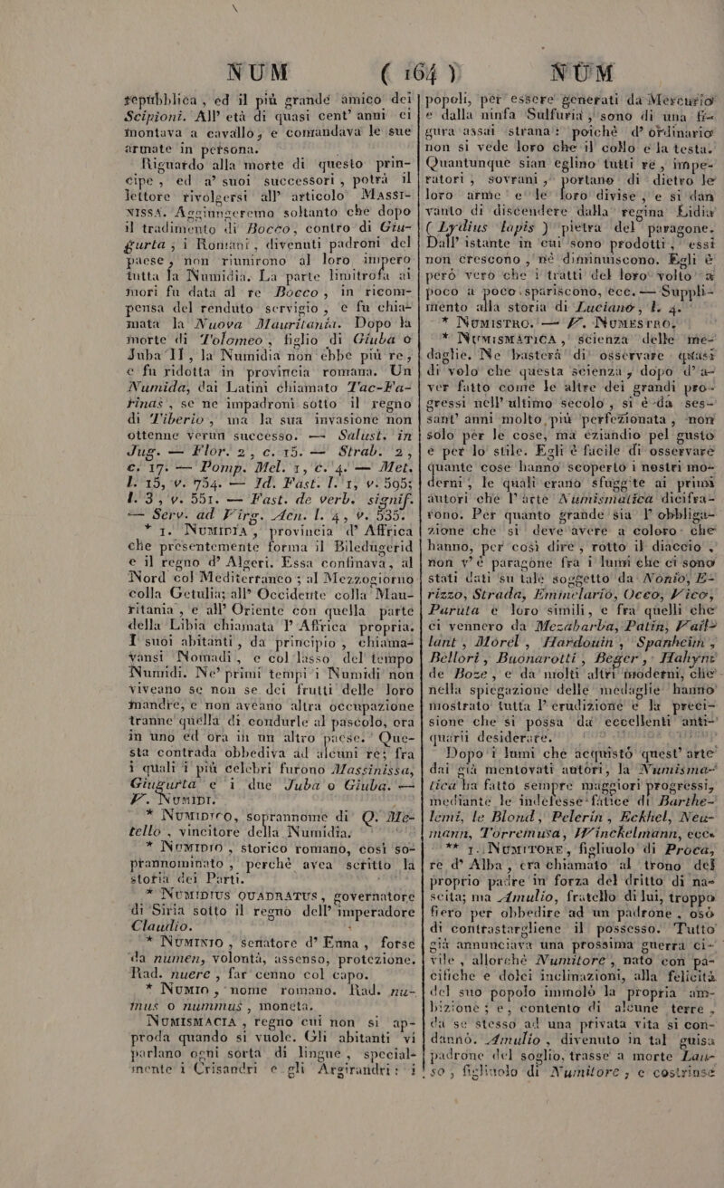 repubblica, ed il più grande amico dei Scipîoni. A) età di quasi cent’ anni ci montava a cavallo; e comandava le sue armate in persona. pi Riguardo alla morte di questo prin- cipe, ed a’ suoi successori, potrà il lettore. rivolgersi all’ articolo Massr- vIssA. Asgiungeremo soltanto che dopo il tradimento di Bocco, contro di Giu- gurta; i Romani, divenuti padroni del paese, non riunirono al loro nat iutta fa Numidia. La parte limitrofa al mori fu data al re Boeco, in 'rieonr pensa del renduto servigio, e fu chia- mata la Nuova Mauritania. Dopo ta morte di Tolomeo, figlio di Giuba © Juba IT, la Numidia non ebbe più re, e fu ridotta in provincia romana. Un Numida, dai Latini chiamato Z'ac-Fa- tinas , se ne impadroni sotto il regno di Z'iberio:, ma la sua invasione non ottenne verun successo. — Salust. in Jug. — Flor. 2, c. 15. — Strab. 2, c. 17. — Pomp. Mel. 1, ©. ‘4. — Met. I 15, v. 754. — Id. Fasti I.'1) vi 595; bi 5510 Fasti'de verbi signif. = Seki. ad Virg. Acn. L. 4, è. 535. 1. NuMIDIA, provincia d’ Affrica che presentemente forma il Biledugerid e il regno d’ Algeri. Essa confinava, al Nord col Mediterraneo ; al Mezzogiorno colla Getulia; all’ Occiderite colla Mau- ritania , e all’ Oriente con quella. parte della Libia chiamata P Afirica propria. I suoi abitanti, da principio , chiama- vansi Nomadi, e collasso del tempo Numidi. Ne’ primi tempi vi Numidi' non viveano se non se dei frutti’ delle loro mandre, e non aveano altra occupazione tranne quella di condurle al pascolo, era in uno ed ora in un altro paese.’ Que- sta contrada obbediva ad {eri re; fra ì quali î più celebri furono IMassinissa, Giugurta e 1 due Juba'o Giuba. — Y-. Numinr. * Numiprro, soprannome di O. tello , vincitore della Numidia. * NuwIDIO , storico romano, così s0% prannominato , perchè avea scritto la stotia dei Parti. * INUMIDIUS QUADRATUS, governatore di Siria sotto il regno dell’ imperadore Clauilio. i * NumInIo , senatore d’ Enna, forse «da numen, volontà, assenso, protezione. Rad. nuere , far cenno col capo. mM e= mus o nummus, moneta. NUMISMACIA , regno cui non si ap- proda quando si vuole. Gli abitanti vi parlano ogni sorta di lingue, special popeli, per essere generati da Mercurio e dalla ninfa Sulfuria }'sono di una fi= gura ‘assai «strana: ‘poichè d’ ordinario non si vede loro che il collo e la testa. Quantunquè sian eglino tuiti re , impe- ratori, sovrani, portano. di dietro le loro arme‘ ele dio divise e si dan vanto di discendere dalla‘ regina Lidia ( Lyidius ‘tapis ) ‘pietra del’ paragone. Dall istante in ‘cui sono prodotti, essi non crescono , nè diminuiscono. Egli È però vero ‘che i tratti del loro volio “&amp; poco a agis Laniiiiainee ecc. — Supph- mento alla storia di Luciano, I. 4. * NumistRro. — 7. Numesrno, * NumismatiCA,' scienza delle ‘me di velo che questa scienza; dopo d’'a- ver fatto come le altre dei grandi pro- gressi nell'ultimo secolo , si è -da ses- sant’ anni molto più ‘perfezionata , ‘non solo pér le cose, ma eziandio pel gusio e pet lo' stile. Egli è fucile di osservare quante cose hanno seoperto i nostri mo- derni ; le quali erano sfuggite ai primi autori che l’arte Awumismatica dicifra- tono. Per quanto grande sia | obbliga- zione che si deve ‘avere a colero: che hanno, per così dire, rotto il diaccio' , non v'è paragone fra i lumi ehe cì sono stati dati ‘su tale soggetto da. Nonio, E- rizzo, Strada, Eminelario, Vcco, Vico, Paruta è loro simili, e fra quelli che ci vennero da Mezabarba, Patinj Vail® lant, Morel, Hardouiny Spanhcit',; Bellori, Buonarottij Beger,: Hahynt de Boze, e da nmiolti altri ‘inoderni, chie. nella spiegazione delle medaglie hanno riostrato futta Perudizione è la preci- sione che si possa du eccellenti ‘anti quarii desiderate. JM, ok Dopo'1 lami che acquistò quest’ arte” dai già mentovati autori, la Namisma- tica ha fatto sempre magglori prosFtessi, mediante le indefesse*fitice di Barthe- lemi, le Blond, Pelerin, Eckhel, Neuw- mann, Torreinusa, IWinckelmann, ecc» * 1.Numirore, figliuolo di Proca, re d° Alba, era chiamato al ‘trono del proprio pacire in forza del dritto di na scita; ma Amulio, fritello di lui, troppo fiero per obbedire ad un padrone , osò di contrastargliene il. possesso. Tutto giù annunciava una prossima suerra ci- vile, allorché Nunzitore , nato con pa- cifiche e dolei inclinazioni, alla felicità del suo popolo immolò la propria am- Dizione ; e, contento di alcune terre , da se stesso al una privata vita si con- dannò. 4mulio , divenuto in tal guisa padrone del soglio, trasse a morte Las