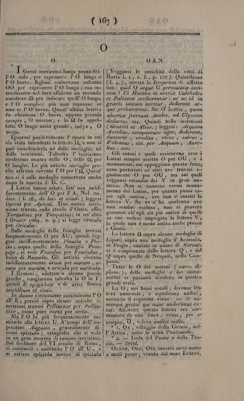 O * T Greci servironsi lunga pezza del- PO. sola, per esprimere DO. lunga e l' O breve. Eglino. scrivevano soltanto OO per esprimere 1’ O lunga ; ma 1in- trodussero nel loro alfabeto un secondo carattere. Q. per Indicare quell’ O lunga, e VO semplice più non espresse se non se lO breve. Quest’ ultima lettera fu chiamata O breve oppure piccola opixpoy , O micron; e la W fu appel- | Jatta O lunga ossia grande , 0uEY® &gt; mega. Ignorasi positivamente 1’ epoca in cul sia stata introdotta la letter SY, e non si uò conchiuderla nè dalle medaglie, né dalle iscrizioni. Talvolta 1 iscrizione medesima mostra delle O, delle Q, per O lunghe, Le più antiche medaglie gre- | che otfrono sovente l’ O per 1 Q, Quest’ , uso si è sulle medaglie conservato anche | dopo la nascita di G. C. | | | ] | Latini hanno talora. fatt’ uso indif. | ferentemente, dell’ O per PA. Nel. co..| dice .( l. 26, de loc. et cond. ) leggesi Opioni per Apioni. Una antica 10grim| zione trovata sulla strada d’ Ostia, offre! J'orquitius per ‘l'arquitius; im un’ altra. ( Gruter 1069 , n. 9.) si legge Oriculo | per Oricula. | Sulle medaglie delle famiglie irovasi frequentemente O per AU; quindi Îeg- gesi indifferentemente , Plautia e Plo- | tia ; sopra quelle della famiglia, Pom-| peja , sì vede Fostulus per Haustulus, | balio di Romolo. Gli antichi diceano | indifferentemente orwm, per aurum , 0- rata per aurata, e oricula per auricula. | I Romani, adotiani'o alcune parole | greche , cangiarono talvolta la O in I; quindi di Tpoxa deoy e di xoyis. fecero | trichilium et cinis. In alcune circostanze sostituirono 1’ O all E; perciò sopra alcune antiche i- scrizioni trovasi Pellinctor per Pollin-| etor, come pure vorlo per verto. | Mal O fu più frequentemente so- stituita alla lettera U. A’tempi dell’ im- peratore Augusto , generalmente di. ceasì epistula ; ortografia che si vede in un gran numero di romane iscrizioni. Sul declinare del VI secolo di Roma, sì cominciò a sostituire D O al’ U, e; s1 scrisse episiola invece di epistula | O.A N ( Veggansi le antichità della, città, di Horta 1. 1,,,0..8,.p. 157). Quintiliano (L. 4.) attesta la frequenza di siffatto uso: quid O atque U. permutata invi- cem.? Ut Hecoba et notrix Culchides et.Pulixena scriberentur ; ac ne id in gracis tantum notetur , dederont at- que probaveront. Sic 0° Svssbs , quenz wdvosee fecerunt Acoles, ad Ulyssem deduetus est. Quindi nelle ‘ iscrizioni ( Gruteri et Alior. ) leggesi: Aequom Aorclius, compascuos ager, dederont, duomvir , erodita’, vivos , salvos , Volcanus ; ete. per Aequum , Aure- lius) ecc. apt Gli autori i quali assicurano aver Latini sempre scritto O per OU , e: monumenti, cui appoggiano questo fatto, sono posteriori ad altri ove trovasi. e- gualmente ‘O per OU, ma sui quali bos po mero. Non si conosoe verun monu= mento dei Latini, per quanto possa es- ser egli antico, ove non si mostri la non sembri esclusa, non sl proverà giammai ch’ egli sia più antico di quelli in cui vedesi impiegata la lettera VI i Greci, La lettera Q sopra alcune medaglie di Lipari, sopra una medaglia d’ Acmonia, in Frigia, coniata in onore di Nerone, Q sopra quelle di Neapoli, nella Cam- pama. Tutte le O dei. marmi (nuov: di plom. ); delle medaglie e ‘ dei. mano- scritti si possono dividere: in quattro grandi serie. La O, nei bassi secoli, divenne let- tera numerale , e significava undici ; secondo il seguente verso: = O nu- mérum gestat qui nunc undecimus cx- tat. Allorché questa lettera era sor- montata da una linea, come, per e- [cena] sempio, O, valeva undici mille. *‘1. Oa, villaggio della Grecia, nel- P Attica, sotto la tribù Pandionide. * 2. — Isola del Ponto o della Tra- cia. — Ortel. i OaAnNE, On, OFS, mostro metà uomo e metà pesce, yenuto dal mare Eritreo, ione