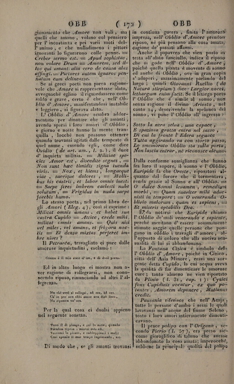 OB gionamerto che Amore non voli, ma quelli che amano, volano col pensiero er | incostanza e pei varii moti del- ba e che mulladimeno i’ pittori ignoranti lo figurarono colle penne. = Creber sermo est. = Apud sophistas, non volare Deum = Amorem, sed il- los qui amant: alia vero de causa alas stffingi.-= Pictores autem ignaros pen- natu eum delineasse. un e Se ai greci poeti non parea ragione- vole che Amore si rappresentasse alato, avvegnaché eglino il riguardassero come saldo e grave, certo è che, nell’ Ob- blio d’ Amore, manifestandosi instabile e Jeggiero , si fisurava alato. L’ Obblio d’ Amore: sembra addor- mentato per dinotire che gli amanti , avendo sparsi i loro amori d° Obblio , e giorno e noite hanno la mente tran- quilla , locchè inon possono ottenere quando trovansi agitati dalle tempeste di quel nume , essendo ‘egli, come dice Ovidio’ ( dé art. am., l. 2.), il duce d’ inquieta milizia. Militiae spe- cies Amor est, discedite segnes , = Non sunt héec timidis signa tuenda viriss = Nox,; et hiems, longaeque viaé , saevique dolores, = Molli- bus his castris, et labor omnis inest. t= Saepe feres imbrem caelesti nube solutum, = Frigidus in nuda saepe jacebis humo. ° Lo stesso poeta; nel primo libro de- gli Amori ( Eleg. 4); così sì esprime : Militat omnis amans , et habet sua castra Cupido = Attîce , crede mihi, militat: omnis. amaris. Quis nisi vel miles, vel'‘amans, et frizora noc- lis = Et denso mixtas perferet im- bre nives ? Il Petrarda, travagliato ei pure dalle amorose inquietudini , esclamò : ar — * Guerra è il mio stato d'ira, e di duol piena; ‘Ed in altro luogo ei mostra non a- ver ragione di rallegrarsi, non cono- «scendo riposo, rinunciando ad altri | al- Jegrezza. Ma chi.wol si rallegri, ad ora, ad ora. Ch' io pur non ebbi ancor non dirò lieta, Ma piposata un'ora. Per la qual cosa ei duolsi ' appieno mel seguente sonetto. Tuuo il di piango e poi la notte; quando Prendon riposo i miseri morali, | Yrovomi in pianto, e raddoppiansi i mali; Così spendo il mio tempo lagrimando, etc. OBB in continta guerra , finita Î'amiorosa impresa, nell’ Obblio d'Amore prendon riposo, nè più pensano alla cosa amata; cagione de’ passati affanni. Anche il papavero che vien. posto in testa all’alato fanciullo, ‘indica il riposo che si gode Do Obblio «’ Amore 3 poiché quella ‘piànta ‘è movente di sonno ed anche di Obbliò } ove ‘in gran copià s’ adoperi, massimamente parlando del largo ;} quindi Giovanni Ruellio ( de Natura stirpium’) dice» Largior nocet, lethargum enim facit. Se il letargo porta lObblio che è simile al sonno, non senza ragione il divino “Ariosto , nel canto (14 } deserivendo' la. spelonea del sonno, vi pone l’'Obblio all’ ingresso +! Sotto la nera selva; una capace ; E spaziosa grotta entra: nel sasso ; Di cui la fronte l’ Edera seguace T'utta aggirando va con storto passo, Lo smemorato Obblio sta sulla porta; on lascia entrar, né riconosce alcuno: Dalla conforme somiglianza che ‘hannò fra loro il sopore, il sonno e 1° Obblio, Euripide fa che Oreste; riposatosi 'al- quanto. dal furore che il tormentava ; _—_—. ls O dulce Somni levamen’, remediuni morbi, = Quam suaviter' mihi ‘adve- nisti in tempore; = O veneranda ‘O- blivio maloruin , quam ‘es sapiens, = Et miseris optabilis Dea. sù E? da notersi che Euripide chiama P Obblio de’ mali vererando e sapiente, perché meritano d’ essere sommamente stimate saggie quelle persone che pon gono in obblio i travagli d’ amore, al opposto di coloro che ‘alla nociva sen» sualità di lui si abbandonano. DIRE La Fontana Cizîca è simbolo det P Obblio d’ Amore , poichè in Cizico, città ‘dell’ Asia Minore, eravi una sor- gente detta Cupido, la cui'acqua aveva la qualità di far dimenticare le amorose cure; tanto almeno ne vien riportato da Plinio (I. 31, cap. 1): Cyzici tantes , Ainorem deponere , Mutianus credit. 1 Pausania riferisce che nell’ Acaja , tutte le persone d’ambo i sessi Je quali tosto i loro amori intieramente dimenti» cavano. i Il pesce polipo con l Origano ; se- condo Pierio (l. 57); era preso sic- come i avi di taluno che avesse abbandonato la cosa amata; imperocché, sebbene la principale qualità del polipa