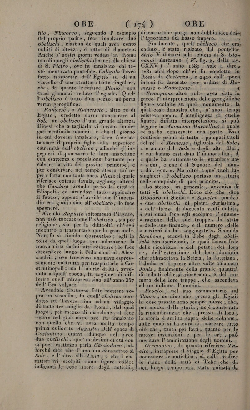 fio, Nincoreo, seguendo l’ esempio del proprio padre, fece innalzare due obelischi , ciascun de’ quali avea cento cubiti di altezza , e ‘otto di diametro. Anche a° nostri giorni vedesi ‘in Roma uno di quegli obelischi dinanzi alla chiesa di S. Pietro, ove fu innalzato dal te- stéè mentovato pontefice. Caligola l’avea fatto trasportar. dall’ Egitto su di un vascello d’ una struttura tanto singolare, che, da quanto ‘riferisce Plinio, non erasi giammai veduto ‘1’ eguale. Quel- lobelisco è tutto d’un pezzo, né porta verun geroglifico. . Ramesse:, 0 Ramessete, altro re di Egitto, credette. dover consacrare al Sole un obelisco d’ una grande altezza. Dicesi che a tagliarlo vi furono impie- gati ventimila uomini, e che il. giorno in cui doveasi innalzare, il.re fece at- taccare il proprio. figlio alla superiore estremità dal obelisco , attinchè gl’ in- | gegneri disponessero le loro macchine con esattezza e precisione bastante per salvare la vita del giovine principe, e per conservare nel tempo stesso un’ 0- pera fatta con tanta cura. Plinio il quale riferisce cotesta favola, aggiunge altresì che Cambise avendo preso la. città di Eliopoli , ed avendovi fatto appiccare il fuoco , appena s’ avvide che |’ incen- dio era giunto sino all’ obelisco; lo fece spegnere. ii Avendo Augusto sottomesso l’Esitto, non osò toccare:quell’ obelisco , sia per religione , sia per la difficoltà ch’ egli incontrò ‘a trasportare quella gran mole. Non fu sì timido Costantino ; egli lo tolse da quel luogo: per adornarne la nuova città da lui fatta edificare ;-lo fece discendere lungo il Nilo sino ad . Ales&gt; ‘sandria } ove trovavasi. una nave espres= o samente. costruttà per trasportarlo a Co- stamtinopoli.; ma la morte di lui, avve- nuta a quell’ epoca, fu cagione di dif- ferire quell’ intrapresa sino all” anno 357 dell’ Era volgare. Avendolo Costanzo fatto mettere :s0- pra un vascello ; fu quell’ obelisco con- dotto sul ‘levere smo ad 'un villaggio distante tre miglia da. Roma, dal qual luogo , per mezzo dì macchine ; il fece venire nel gran circo ove fu innalzato con quello che vi avea molto tempo; prima collocato Augusto. Dall’ epoca di | Costantino. eranvi. ‘dunque nel. circo due obelischi, que” medesimi di cui con sì poca esattezza parla Cassiodoro ; al lorchè dice che 1 uno era consacrato al Sole, e l altro. alla Luna, c che i ca- ratteri ivi scolpiti sono figure cildee indicanti le:.cose isacre. degli antichi; | cc discorso ‘che porge non dubbia idea dela l AA del basso impero. Yinalmente , quell’ obelisco che era; 11 caduto , è stato. rialzato ‘dal .ponteftce Sisto V dinanzi alla chiesa di.S. Gio- vanni Laterano. (YZ. fig. 2, della tav. CXXV ) 1 anno. 1589; vale a dire y 1231 anni dopo ch’ei fu. condotto. in Roma da Costanzo ; e :2420 dall’ .epoca, inicui fu. lavorato per. ordine di Ra- messe o Ramessete. | Ì i Ermapione altre volte. avea dato in greco l’'interpretazione delle geroghifiche figure scolpite. su quel. monumento ; la qual cosa dimostra, che,,. a? suoi Lernpi esisteva ancora l’ intelligenza di quelle figure. Siffatta ‘interpretazione. si. può leggere in Ammiano Marccllino il quale ce ne ha conservato una parte. Essa contiene prima di.tutto i pomposi titoli del re: « Ramesse , figliuolo del Sole; « e amato dal Sole e dagli, altri Dei, « cui hanno essi dato I’ immortalità, il « quale ha sottomesso le. straniere na= c zioni, e che è il Signore, del mon» «do, ecc. »» Ma oltre a que’ titoli lu- singhieri ; 1’ obelisco, portava una, storia delle conquiste di quel prIAGiIPErA ia «Lo stesso, in generale, avveniva di tutti gli obelischi. Ecco ciò. che dice Diodoro di Sicilia :. « Sesostri. innalzò «due. obelischi di. pietra .durissima.; « dell’altezza di duecento venti cubiti, e sui quali fece egli scolpire. enume- « razione. delle. sue truppe; lo. stato «delle sue finanze ; e il. numero . delle, «nazioni da lui. soggiogate ». Secondo Strabone , eranvi. in ‘l'ebe degli obeli» schi con iscrizioni, le quali faccan fede delle ricchezze e. del potere , dei. loro re, dell’ estensione del. loro dominia, che:abbracciava la Scizia; la Battriana , I’ India ed il paese altre. volte chiamato Jonis , finalmente: della grande quantità di tributi ch? essi.riceveano., e del. nu- mero delle loro truppe ) che. ascendeva ad un milione d’ uomini. ia iProclo., mel suo commentario. sul T'imeo ; ne dice che presso gli. Egizii le cose passate sono sempre nuove ; che, er mezzo della storia , nc è conservata ù rimembranza:; che , presso. di loro, la: storia è scritta sopra delle colonne, sulle quali si ha.,cura di, marcare tutto ciò che; tanto pei fatti, quanto per le muove. invenzioni e per le arti, può meritare |} ammirazione degli uomini. Germanico , da quanto riferisce Ta» cito:; intraprese il viaggio d’ Egitto per conoscere lo antichità ; el, volle vedere le. ruine. della. città di Tebe. che. da non lungo tempo era. stata ruinata de