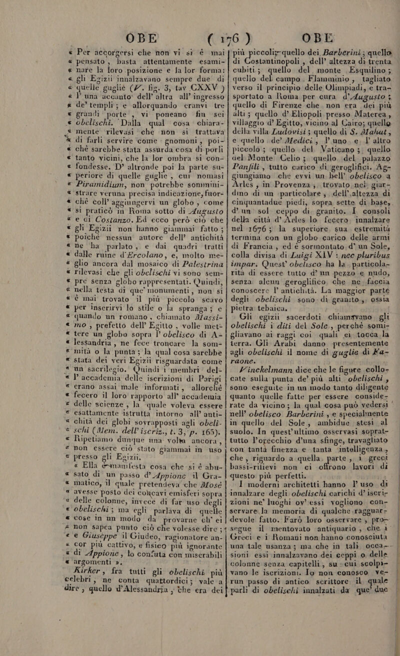 « Per accorgersi che non vi si è mai pensato , basta attentamente esami- nare la loro posizione e fa lor forma: . gli Egizii innalzavano sempre due di ‘ quelle guglie (77. fig. 3, tav CXXV ) P una accanto: dell’ altra all’ ingresso de’ templi; e ‘allorquando ceranvi tre grandi porte , vi poneano fin sci obelischi. Dalla qual cosa. chiara- mente ‘rilevasi ‘che non si trattava di farli servire come : gnomoni , poi- chè sarebbe stata assurda cosa di porli tanto vicini, che la lor ombra si con- fondesse. D’ altronde poi la parte su- ‘ periore di quelle guglie , cui nomasi Piramidium, non potrebbe sommini- strare veruna precisa indicazione, fuor- ché coll’ aggiungervi un globo, come sì praticò im Roma sotto di Augusto e di Costanzo. Ed ecco però ciò che gli Egizii non hanno giammai fatto ; poiché nessun’ autore dell’ antichità ne ha parlato, e dai quadri tratti dalle ruine d'Ercolano, e, molto me- glio ancora dal mosaico di Palestrina rilevasi che gli obelischi vi sono sem- pre senza globo rappresentati. Quindi, nella testa di que’ monumenti, non' si è mai trovato il più piccolo scavo per inserirvi lo stile o La spranga 5 € quando un romano, chiamato Iassi- mo , prefetto dell’ Egitto , volle met tere un globo sopra | obelisco di A+ lessandria, ne fece troncare la som ‘mità o la punta ; la qual cosa sarebbe stata dei veri Egizii risguardata come un sacrilegio. Quindi i membri del- P accademia delle iscrizioni di Parigi erano assai male informati, ‘allorché fecero il loro rapporto all’ accademia delle scienze , la quale voleva essere esattamente istrutta intorno all’ anti- chità dei globi sovrapposti agli obeli- schi (Mem. dell’ iscriz., t. 3, ‘p. 165). Ripetiamo dunque una volta ancora, non essere ciò stato giammai in uso presso gli Egizii. « Ella &amp;snanifesta cosa che. si è abu- sato di un passo d’ Appione il Gra- matico, il quale pretendeva che Mosé avesse posto dei cohcavi emisferi sopra delle colonne, invece di far uso degli obelischi ; ma egli parlava di quello cose im un modo da provarne ch' ei non sapca punto ciò che volesse dire ; e Giuseppe il Giudeo, ragionatore an- Cor più cattivo, e fisico più ignorante di Appione, lo confuta con miserabili argomenti », Kirker, fra tniti gli obelischi più celebri, ne conta quattordici; vale ‘a dire , quello d'Alessandria , Che era dei « K &amp; lis a K [3 CS x È « CS (4 « x a « « « « &amp; a « Gg a « « « « « « « « &amp; a « « a « (4 x « &amp; x Ass a Ra a ri aRR più piccoli;rquello dei Barberini; quello di Costantinopoli, dell’ altezza di trenta, cubiti.;. quello del, monte , Esquilino ; quello del: campo. Flamminio , tagliato verso il principio delle Olimpiadi, e tra- sportato a lioma per cura d’Augusto 5 quello di Firenze che. non era dei più alti 5 quello d’ Eliopoli, presso Materea, villaggio d’ Egitto, vicino al Cairo; quelle della villa Ludovisi; quello di S. Mahut, e quello ..de’ IMedici, l'uno. e. l’altro piccolo ; quello del Vaticano ;. quello del. Monte Celio ;. quello. del. palazzo Panfili, tutto carico di geroglifici. Ag- giungiamo ché evvi un, bell’ obelisco a Arles ; in Provenza ;. trovato.nei, giar- dino di un particolare ; dell’,altezza di cinquantadue piedi, sopra sette di base,. d’ un sol ceppo di. granito. I consoli della città d’ Avles lo. fecero: innalzare nel 1676; la superiore, sua estremità termina con un globo carico delle armi di Francia, ed è sormontato, d* un Sole, colla divisa di Luigi X1V : nec pluribus impari Quest’ obelisco ha la . particola- rità di essere tutto d’ un pezzo e nudo, senza. alcun geroglifico. che ne faccia conoscere |’ antichità. La maggior parte degli obelischi sono: di granito, ossia pietra tebaica. i igoat Gli egizi sacerdoti chiamavano, gli obelischi i diti del Sole, perchè somi- gliavano ai raggi coi quali ei. tocca la terra. Gli Arabi danno -presentemente agli obelischi il nome di guglie di Fa- raone. Yinckelmann dice che le figure collo» cate sulla: punta de’ più alti obelischi, sono eseguite in un modo tanto diligente quanto quelle fatte per essere conside- ! rate da ‘vicino; la qual cosa può vedersi nell’ obelisco Barberini je specialmente in quello: del Sole, ambidue stesi al suolo. In quest’ultimo osservasi soprat- tutto l’orecchio d’una sfinge, travagliato con tantà finezza e tanta ‘intelligenza, che, riguardo a quella Ati ,, i greci bassi-rilievi non ci offrono lavori di questo: più perfetti. ia I moderni architetti hanno l’uso di innalzare degli obelischi carichi d’ iserir zioni ne’ luoghi ov essi vogliono con- servare.la memoria di qualche .ragguar- devole fatto. Farò loro osservare , pro segue il mentovato ‘antiquario , che 4° Greci e i Romani non hanno conosciuta una tale usanza; ma che in tali occa—- sioni essi innalzavano dei ceppi o, delle colonne senza capitelli, su cui scolpi- vano le iscrizioni. Io non conosco ve- run ‘passo di antico scrittore. il. quale parli di obelischi innalzati da que’ due enna fanu