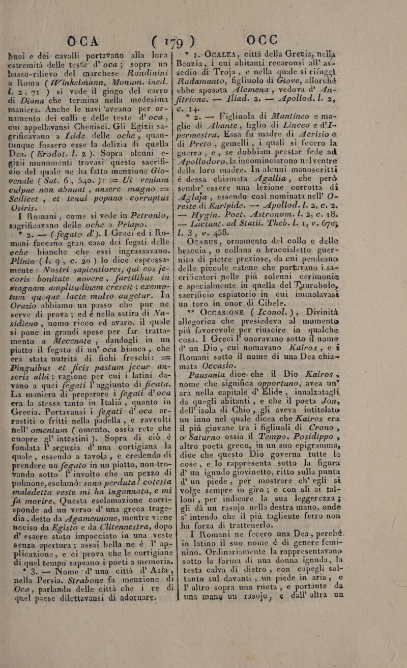 OCA Buoì e déi cavalli portavano ‘alla loro estremità delle testè d’ oca; sopra un basso-rilievo del. marchese. Rondinini a Roma (27inkelmann, Monum. ined. d. 2, 71 ) si vede il giogo del carro di Diana che termina nella medesima maniera. Anche le ‘navi ‘aveano per or- namento dei colli e delle teste d’ oca, cui appellavansi Chenisci. Gli Egizi sa- grificavano a Zside. delle oche , quan- tunque fossero esse la delizia di quella Dea. ( Erodot. 1.2). Sopra alcuni e- gizii monumenti trovasi questo sacrifi- cio del quale ne ha fatto menzione Gio- venale ( Sat. 6, 540. ): = Ut veniam culpae non abnuat , ansere magno. == Scilicet , et. tenui. popano - corruptus Osiris. I Romani, come si vede in Petronio, sagrificavano delle oche a Priapo. * 2. — (fegato d').I Greci ed i Ro- mani faceano gran caso dei fegati delle eche bianche che essi ingrassavano. Plinio: (l: 9, c. 20 ) lo dice espressa- mente: Nostri sapientiores, qui eos je- corìs bosiitate novere, fartilibus «in riagnam amplitudinem crescit:; eremp- tum quoque lacte mulso augetur. In Orazio abbiamo) un passo che pur ne serve di prova ; ed è nella satira di Na- sidieno , uomo ricco ed avaro, il quale si pone in grandi spese ivo far. tratta- mento a Mecenate , dandogli in un piatto il fegato di un’ oca biunca , che era stata nutrita di fichi freschi: Pinguibus et ficis pastum jecur an- _—_ o | vano a di Y aggiunto di ficata. Là maniera di preparare i fegati d'oca era la stessa tanto in Italia , quanto in Grecia. Portavansi i fegati d’ oca ar- rostiti o fritti nella padella , e ravvolti nell’ omentun ((omento, ossia rete che cuopre gl’ intestini ). Sopra di ciò è fondata P arguzia d’ una cortigiana -la quale, essendo a tavola, e pid di prendere un fegato in un piatto, nontro- ‘Yando sotto” l’ involto che un pezzo di polmone, esclamò: sono perduta! cotesta maledetta veste mi ha ingannata, e mi fa morire. Questa esclamazione corri- sponde ad un verso» d’ una greca trage- dia ; detto da Agamennone, mentre viene ucciso da Egisto e da Clitennestra, dopo d’ essere stato impacciato in una veste senza apertura; assai bella ne è V ap- plicazione, e ci prova che le cortigiane di quel tempo sapeano i‘poeti a memoria. * 3. — Nome »d’° una città d’ Asia, nella Persia. Strabone fa menzione. di Oca, parlando delle città che i re di rp engee e ret 0CC * 1. OCALFA, città della Grecia, nella Bcozia, i cui abitanti recaronsi all’ as- sedio di' Troja, e nella quale si rifugi Radamanto, figliuolo di Giove, allorchè ‘ ebbe sposata Alcmera , vedova d’ An- fitrione. — Iliad. 2, — Apollod.L. 2, ad tig ai * 2. — Figliuola di JMantineo e mo- glie di Abante, figlio di Linceo e d’I- permestra. Essa fu madre di Acrisio e guerra) e; se dobbium prestar fede ad ° Apollodoro,la incominciarono nel ventre della loro madre. In alcuni manoscritti i é dessa chiamata Agallia, che però sembr? essere una lezione corrotta di Aglaja , essendo: così nominata nell’ 0- reste di Euripide. — Apollod. I. 2, c. 2. —. Hygin. Poet. Astronom.L. 2, c. 18. — Làactant. ad Statîi. Theb, L. 1, v+.670; 1.3, w.:458. Ocapus, ornamento del collo e delle braccia, o collana o braccialetto guer= nito di pictre preziose, da cui pendeano delle piccole catene che portavano i.sa- crilicatori nelle più solenni cerimonia e specialmente. in quella del Taurobolo, sacrificio espiatorio‘ in cui immolavasî un toro in onor di Cibele. Fgci .** Occastone ( Zconol.), Divinità allegorica che presiedeva al momento più fovorevole per riuscire in. qualche cosa. I Greci 1’ onoravano sotto il nome d’ un Dio, cui nomavano Kaîros,; e i Romani sotto il nome di una Dea chia= mata Occasio. . Pausania dice- che il Dio Kairos, nome che significa opportuno, avea un? ara nella capitale d’ Flide 3 innalzatagli da quegli abitanti, e che il poeta Fon, dell? scola di Chio, gli aveva intitolato un inno nel quale dicea che Kairos era il più giovane tra i figliuoli di Crono , o' Saturno ossia il Z'empo. Posidippo » altro poeta greco, in un suo epigrammag. dice che questo Dio governa tutte le cose, e,lo rappresenta sotta la figura d’ un ignudo giovinetto, ritto sulla punta d’ un piede, per mostrare ch' egli si volze sempre in giro; e con ali ai tal- loni, per indicare la sua leggerezza ; li dà un rasojo nella destra mano, onde. s° intenda che il più tagliente ferro non ha forza di trattenerlo. I Romani ne fecero una Dea, perché. in latino il suo nome è di genere femi- nino. Ordinariamente la rappresentavano sotto la forma di una donna ignuda, la testa calva di dietro, con capegli sol- tanto sul davanti, un piede in aria, e l’altro sopra una ruota, e portante da