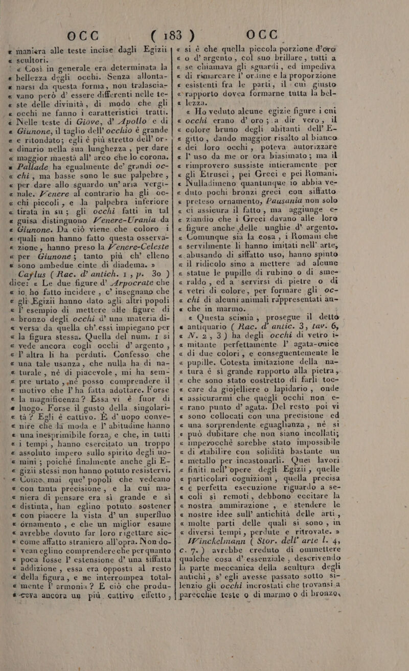 e maniera alle teste incise dagli Egizii scultori. « Così in generale era determinata la ‘bellezza degli occhi. Senza allonta- narsi da questa forma, non tralascia- vano però d’ essere differenti nelle te- ste delle divinità, di modo che gli occhi ne fanno i caratteristici tratti. Nelle teste di Giove, d’ Apollo e di Giunone, il raglio dell’ occhio è grande e ritondato; egli è più stretto dell’ or- dinario nella sua lunghezza , per dare maggior maestà all’ arco che lo corona. Pallade ha egualmente de’ grandi 0e- chi, ma basse sono le sue palpebre , per dare allo sguardo un’ aria vergi- nale. Z7enere N contrario ha gli oc- chi piccoli, e .la palpebra inferiore ‘tirata in su; gli occhi fatti in dal guisa distinguono Zenere-Urania da Giunone. Da ciò viene che coloro i quali. non hanno fatto questa osserva- zione , hanno preso la /7enere-Celeste per Giunone; tanto più ch’ elleno sono ambedue cinte di diadema. » Caflus (Rac. d’ antich. 1, p. 30 ) dice: « Le due figure d’ Arpocrate che io, ho fatto incidere , c’ insegnano che gli\.Egizii hanno dato agli altri popoli P esempio di mettere alle. figure di bronzo degli occhi d’ una materia di- versa da quella ch’. essi impiegano per la figura stessa. Quella del num. 1 sì vede ancora cogli occhi d’ argento , altra li ha perduti. Confesso che una tale usanza, che nulla ha di na- turale, né di piacevole, mi ha sem- pre urtato , mè posso comprendere il motivo che PV ha fatta adottare. Forse la magnificenza ? Essa vi è fuor di luogo. Forse il gusto della. singolari- tà ? Egli è cattivo. E d' uopo conve- nite che da moda e | abitudine hanno una inesprimibile forza, e che, in tutt 1 tempi, hanno esercitato un troppo assoluto impero sullo spirito degli uo- mini; poiché finalmente anche gli E- gizii stessi non hanno potuto resistervi. UCome, mai que’ Dai che vedeano con tanta precisione, e la cui ma- niera di pensare era sì grande e sì distinta, han eglino potuto sostener con piacere la vista d’ un superfluo ornamento , e che un miglior esame avrebbe dovuto far loro rigettare sic- come affatto straniero all’opra. Non do- vean eglino comprendere che per quanto poca fosse 1’ estensione d’ una siffatta addizione , essa era opposta al resto della figura, e ne interrompea total- mente | armonia ? E ciò che produ- @ ceva ancora un più. cattivo eiletto , RR RA AA R RARA AR MR RA AA RR AR CRORIORIOROROROROR OA OR ARA ROROR RR RR ® 2 RAR RR ARA RA RR RR e si è che quella piccola porzione d’oro « o d’argento, Lo suo brillare, tutti a « se chiamava gli sguardi, ed impediva « di rimarcare l’ or.iine e la proporzione « esistenti fra le parti, il: cu giusto rapporto dovea formarne tutta la bel- « lezza. i « Ho veduto alcune egizie figure. i cni « occhi erano d’ oro ;.a dir vero; il « colore bruno degli abitanti dell’ E- gilto , dando maggior risalto al bianco. ei loro occhi, poteva autorizzare l'uso da me or ora biasimato; ma il rimprovero sussiste intieramente per li Etrusci, pei Greci e pei Romani. iulladimeno quantunque 10 abbia ve- duto pochi bronzi greci con siffatto preteso ornamento, Pausania non solo ci assicura il fatto, ma aggiunge e- ziandio che ‘i Greci davano ‘alle. loro figure anche delle unghie d* argento, Comunque sià la cosa, i Roman che « servilmente li hanno imitati nell’ arte, «abusando di siffatto uso, hanno spinto « il ridicolo sino a mettere ‘ad alcune « statue le pupille di rubino o di sme- « raldo , ed a ‘servirsi di. pietre o di « vetri di colore, per formare gli. oc- « chi di alcuni animali rappresentati an- « che in marmo. e Questa scimia, prosegue il detto « antiquario ( Rac. d' antic. 3, tav. 6, « N.2,3) ha degli occhi di vetro ie « mitante perfettamente. 1’ agata-onice « di due colori, e conseguentemente le « pupille, Cotesta imitazione della na- tura é sì grande rapporto alla pietra ,. che sono stato costretto di farli toc- care da giojelliere 0 lapidario , onde assicurarmi che quegli occhi non ce- rano punto d’ agata. Del resto poi vi sono collocati con una precisione ed una sorprendente. eguaglianza , nè si può dubitare che non siano incollati; imperocchè sarebbe stato impossibile « di stabilire con solidità bastante un « metallo per incastonarli. Quei lavori « finiti crd degli Egizi, quelle particolari cognizioni, quella precisa « € perfeita esecuzione riguardo a se- « coli si remoti, debbono eccitare la « nostra ammirazione , e stendere le « nostre idee sull’ antichità delle arti, « molte parti delle quali si sono, in « diversi tempi, perdute e ritrovate. » IWinckelmann ( Stor. dell’ arte L. 4, c. 7.) avrebbe creduto di ommettere qualche cosa d’essenziale , descrivendo la parte meccanica della scultura. degli antichi , 5? egli avesse passato sotto s1- lenzio gli occhi inerostati che trovansi.a parecchie teste o di marmo o di bronzo, R_RRR A RRR ARR AR R Rea rRanRaR rRÎa'‘R