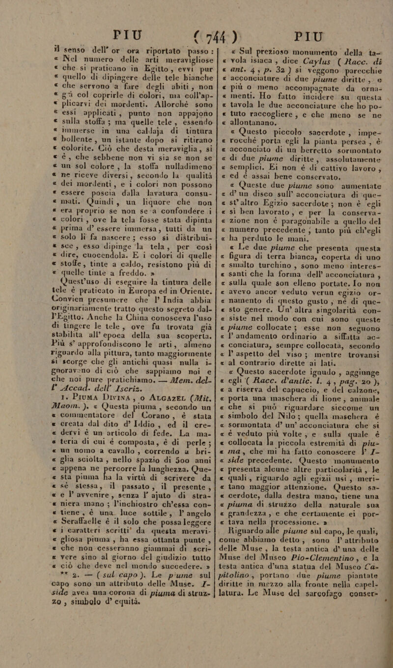 il senso dell’or ora riportato passo : «e Nel numero delle arti meravigliose che. si praticano in Egitto, evvi pur quello di dipingere delle tele bianche che servono a fare degli abiti, non gi col coprirle di colori, ma coll’ap- plicarvi: dei mordenti. Allorché sono essi applicati, punto non appajono sulla stoffa; ma quelle tele, essendo immerse in una caldaja di tintura bollente, un istante dopo si ritirano colorite. Ciò che desta meraviglia, si è , che sebbene non vi sia se non se ne riceve diversi, secondo la. qualità dei mordenti, e i colori non possono essere poscia dalla lavatura consu- mati. Quindi, un liquore che non era proprio se non se-a confondere i colori, ove la tela fosse stata dipinta prima d’ essere immersa, tuiti da un solo h fa nascere ; esso si distribui- sce, esso dipinge ‘la tela, per ‘così dire, cuocendola. E i colori di quelle stoffe, tinte a caldo, resistono più di quelle tinte a freddo. » Quest’uso di eseguire la tintura delle tele è praticato in Europa ed in Oriente. Convien presumere che l’ India abbia originariamente tratto questo segreto dal- PESitto. Anche la China conosceva l’uso di tingere le tele, ove fu trovata già stabilita all’epoca della sua scoperta. Più s° approfondiscono le arti, almeno riguardo alla pittura, tanto maggiormente si scorge che gli antichi quasi nulla i- gnorav:no di ciò che sappiamo noi e che noi pure pratichiamo. — Mem. del- l Accad. dell’ Iscriz. 1. Piuma Divina, o ALGAZEL (Mit. Maom. ). « (Questa piuma, secondo un commentatore del Corano, è stata creata dal dito d’ Iddio, ed il cre- dervi è un articolo di fede. La ma- teria di cui è composta, é di perle ; un uomo a cavallo, correndo a bri- glia sciolta, nello spazio di 500 anni appena ne praori la lunghezza. Que- sta piuma ha la virtù di scrivere da e l avvenire, senza l’ ajuto di stra- niera mano ; l’inchiostro ch’essa con- tiene, è una. luce sottile, 1 angelo Seraffaelle è il solo che possa leggere i caratteri scritti’ da questa meravi- gliosa piuma, ha essa ottanta punte , che non cesseranno giammai di scri- vere sino al giorno del giudizio tutto ciò che deve nel mondo succedere. » ** 2. — (sul capo). Le piume sul capo sono un attributo delle Muse. 7- dina avea una corona di piuma di struz&gt; zo, simbolo d° equità. QAR RR ARA RR RR A RARA RAR RAR AR AR A AA RR AR A RA aR RAR ARA RA a AA RR « Sul prezioso monumento della ta- vola isiaca , dice Caylus (Race. di ant. 4 p. 32} sì veggono parecchie acconciature di due piume diritte, e più o meno accompagnate da orna- menti. Ho fatto incidere su questa tavola le due acconciature che ho po- tuto raccogliere, e che meno se ne allontanano. « Questo piccolo sacerdote , impe- rocché porta egli la pianta persea, è acconciato di un berretto sormontato di due piume diritte, assolutamente semplici. Ei non é di cattivo lavoro , ed è assai bene conservato. e (Queste due piume sono aumentate RR R AA AA R AR R A R st altro Egizio sacerdote; non è egli sì ben lavorato, e per la conserva- zione non è paragonabile a quello del numero precedente ; tanto più ch'egli ha perduto le mani, « Le due piume che presenta questa figura di terra bianca, coperta di uno smalto turchino , sono meno interes- santi che la forma dell’ acconciatura , sulla quale son elleno portate. Io non avevo ancor veduto verun egizio or- namento di questo gusto , né di que- sto genere. Un’ altra singolarità con- siste nel modo con cui sono queste piume collocate ; esse non seguono landamento ordinario a siffatta ac- conciatura, sempre collocatà, secondo l’ aspetto del viso; mentre trovansi al contrario dirette ai lati. « Questo sacerdote ignudo , aggiunge egli ( Racc. d’antic. L. 4, pag. 20 ); a riserva del capuccio, e del calzoni, porta una maschera di lione, animale che si può riguardare siccome un simbolo del Nilo; quella maschera è sormontata d’ un’ acconciatura che si è veduto più volte , e. sulla quale è collocata Èa piccola estremità di piu&gt; ma, che mi ha fatto conoscere | Z- side precedente. Questo monumento RR AR RAR A_R R RA ARA RARA RAR A ARA AR quali, riguardo agli egizii usi, meri- tano maggior attenzione. Questo sa- cerdote, dalla destra mano, tiene una piuma di struzzo della naturale sua grandezza , e che certamente ei por- tava nella processione. » \ Riguardo alle piume sul capo, le quali, come abbiamo detto, sono l'attributo delle Muse, la testa antica d’ una delle Muse del Museo Pio-Clementino, e la testa antica d’una statua del Musco Ca- pitolino, portano due piume piantate diritte in mezzo alla fronte nella capel- latura. Le Muse del sarcofago conser= A RR A RR RAR AR A AKA AA ARA A