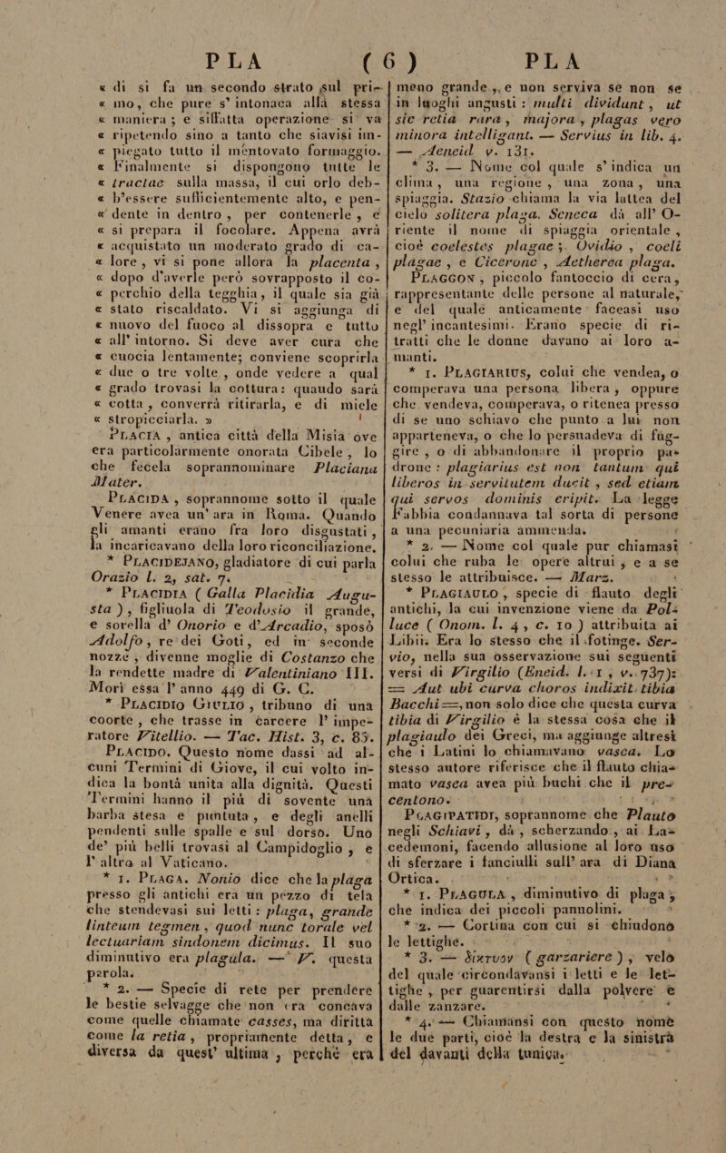 « di si fa un secondo strato sul pri. « mo, che pure s’ intonaca alla stessa « maniera ; e siffatta operazione si va « ripetendo sino a tanto che siavisi um - « piegato tutto il mentovato formaggio. « Finalmente si dispongono tutte le « /ractae sulla massa, 11 cui orlo deb- « b’essere suflicientemente alto, e pen- « dente in dentro, per contenerle, e « sì prepara il focolare. Appena avrà « acquistato un moderato grado di ca- « lore, vi si pone allora Ja placenta, « dopo d'averle però sovrapposto il co- « perchio della tegghia, il quale sia già « stato riscaldato. Vi si aggiunga di « nuovo del fuoco al dissopra e tutto « all'intorno. Si deve aver cura che « cuocia lentamente; conviene scoprirla « grado trovasi la cottura: quaudo sarà « cotta, converrà ritirarla, e di miele « stropicciarla. » Ì ‘ PLACIA , antica città della Misia ove era particolarmente onorata Cibele, lo che fecela soprannominare Placiana Mater. PLACIDA , soprannome sotto il quale Venere avea un’ ara in Roma. Quando a Incaricavano della loro riconciliazione. * PLACIDESANO, gladiatore ‘di cui parla Orazio l. 2, sat. 7. * PLACIDIA ( Galla Placidia Augu- sta ), figliuola di Z'eodosio il grande, e sorella d’ Onorio e d’Arcadio, sposò Adolfo, re. dei Goti, ed in’ seconde nozze ; divenne moglie di Costanzo che la rendette madre di Z7alentiniano III. Morì essa 'l’ anno 449 di G. C. * PLacIipio GitLio , tribuno di una coorte, che trasse in carcere l’ impe&gt; ratore Zitellio. — Tac. Hist. 3, c. 85. PLAcIipo. Questo nome dassi ad ‘al- cuni Termini di Giove, il cui volto in- dica la bontà unita alla dignità. Questi Termini hanno il più di sovente ‘unà barba stesa e puntuta, e degli anelli pendenti sulle spalle e sul: dorso. Uno de’ più belli trovasi al Campidoglio , € l'altro al Vaticano. i * 1. Praga. Nonio dice che la plaga presso gli antichi era un pezzo di tela che stendevasi sui letti: plaga, grande linteum tegmen , quod nunc torale vel lectuariam sindonem dicimus. Il suo diminutivo era plagula.. —* 77. questa psrola. __* 2. — Specie di rete per prendere le bestie selvagge che ‘non era concava come quelle chiamate casses, ma dirittà come la retia, propriamente detta; e diversa da quest’ ultima’, ‘perché era meno grande.,, e non serviva se non se in laoghi angusti : multi dividunt, ut sic retia rara, majora, plagas vero minora intelligant. — Servius in lib. 4. — Aeneid v. 131. * 3. — Nome col quale s’ indica un clima, una regione, una zona, una spiaggia. Stazio chiama la via luttea del cielo solitera plaza. Seneca dà all’ O- riente il nome di spiaggia orientale, cioè coelestes plagae ;. Ovidio , coclî plagae , e Cicerone , Aetherea plaga. PLAGGON, piccolo fantoccio di cera, e del quale anticamente faceasi uso negl’ incantesimi. Erano specie di ri- tratti che le donne davano ai loro a- * 1. PLAGIARIUS, colui che vendea, o comperava una persona libera, oppure che. vendeva, comperava, o ritenea presso di se uno schiavo che punto.a lur non apparteneva, o che lo persuadeva di fag- gire, o di abbandonare il proprio pa» drone : plagiarius est non. tantum: qui liberos in servitutem ducit , sed etiam qui servos dominis eripit. La ‘legge abbia condannava tal sorta di persone. a una pecuniaria ammenda. * 2. — Nome col quale pur chiamast colui che ruba le. opere altrui; e a se stesso le attribuisce. — Mars. gi sa * PLAGIAULO , specie di flauto. degli antichi, la cui invenzione viene da Pol+ luce ( Onom. l. 4, c. 10 ) attribuita ai Libii: Era lo stesso che il :fotinge. Ser- vio, nella sua osservazione sui seguenti versi di Zirgilio (Eneid. l.i1, v.:737): = Aut ubi curva choros indixit. tibia Bacchi==,non solo dice che questa curva tibia di Zirgilio è la stessa cosa che ;l plagiaulo dei Greci, ma aggiunge altresì che i Latini lo chiamavano: vasca. Lo stesso autore riferisce che il flauto chia» mato vasca avea più buchi che il pre centono. - e RS TONE, PuAGIPATIDI, soprannome che Plauto negli Schiavi, dà, scherzando:, ai. La» cedemoni, facendo ‘allusione al loto uso di sferzare i fanciulli sull’ara di Diana Ortica. pia ® * 1. PLAGULA , diminutivo di plaga; che indica dei piccoli pannolini. : *:*2,. — Cortina con cui si ehiudonò le lettighe. &gt; pi” Pag: ) * 3. — diarvoy ( garzariere) ; velò del quale ‘circondavansi i:letti e Je let- tighe , per guarentirsi dalla polvere e dalle zanzare. 1 ta * 4 + Chiamansi con questo nomè le due parti, cioè ‘la destra e Ja sinistrà del davanti della tuniga. iù $ #