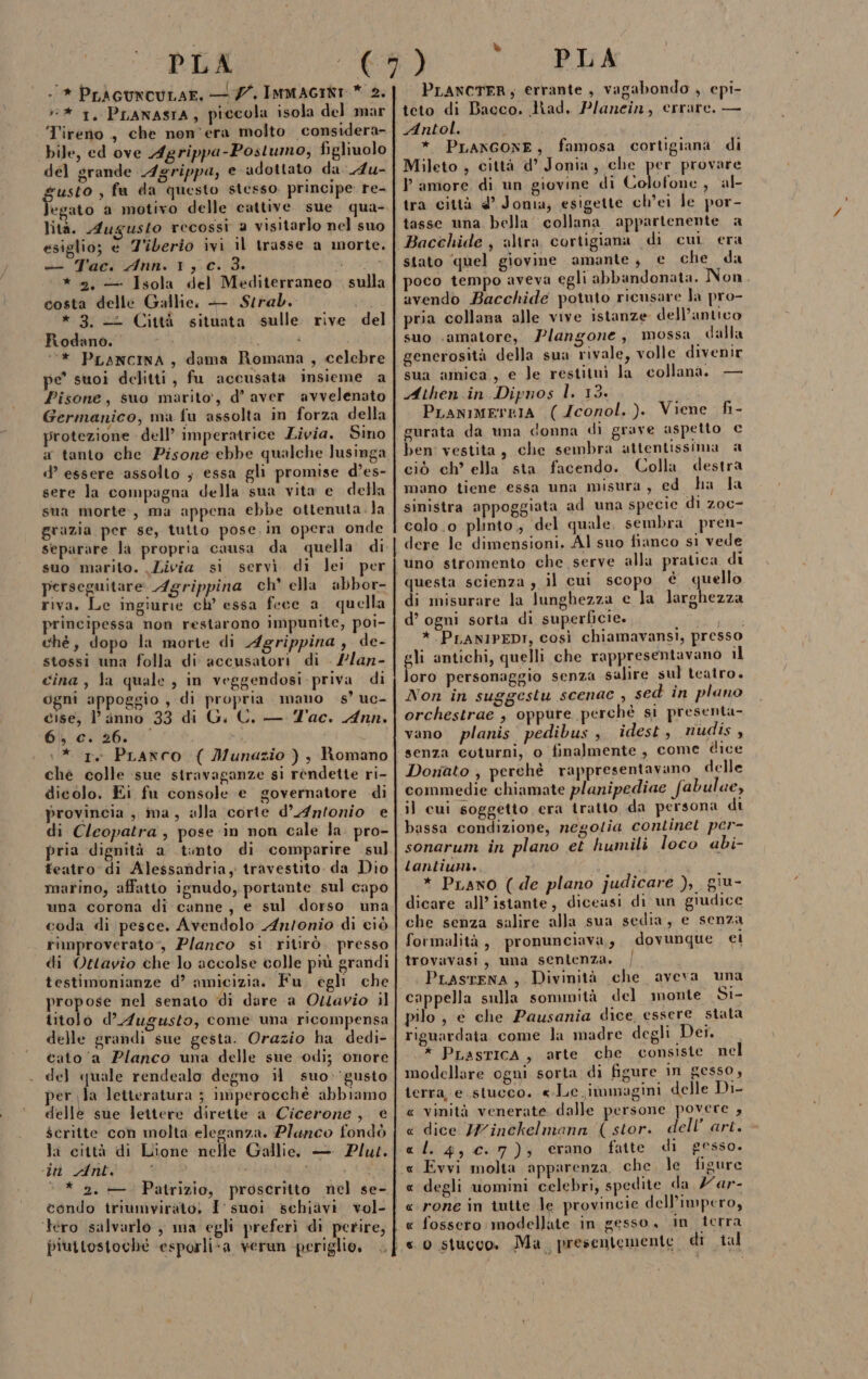 #* 1, Pranasra, piccola isola del mar Tireno , che non'era molto considera- bile, ed ove Agrippa-Postumo, figliuolo del grande Agrippa, e adottato da Au- usto , fa da questo stesso principe re- lità. Augusto recossi 2 visitarlo nel suo esiglio; e Z'iberio ivi il trasse a morte + Tac: Ann. 1,0. 3. * 2, — Isola del Mediterraneo costa delle Gallie. — Strab. * 3. «2 Città situata sulle. rive Rodano. Sa . i ‘‘* PLANCINA, dama Romana, celebre pe’ suoi delitti, fu accusata insieme a Pisone, suo marito’, d’ aver avvelenato Germanico, ma fu assolta in forza della protezione dell’ imperatrice Livia. Sino a tanto che Pisone ebbe qualche lusinga d’ essere assolto ; essa gli promise d’es- sere la compagna della sua vita e della sua morte, ma appena ebbe ottenuta. la grazia per se, tutto pose in opera onde separare la propria causa da quella di. suo marito. Livia si servi di lei per perseguitare: Agrippina ch ella abbor- riva. Le ingiurie ch’ essa fece a quella principessa non restarono impunite, poi- ché, dopo la morte di Agrippina stossi una folla di accusatori di . //an- cina, la quale , in veggendosi priva di ogni appoggio, di propria mano ss’ uc- cise, l’ inno 33 di G. C. — Tac. Ann. Gli ci 26; ; \* rv PLanco ( Munazio ) ;} Romano ché colle ‘sue stravaganze si rèndette ri- dicolo. Ei fu console e governatore di provincia , ma, alla corte d’ Antonio e di Cleopatra, pose in non cale la. pro- pria dignità a tinto di comparire sul] teatro di Alessandria, travestito da Dio martino, affatto ignudo, portante sul capo una corona di canne, e sul dorso una coda di pesce. Avendolo An/onio di ciò rimproverato”, Planco si ritirò. presso di Ottavio che lo accolse colle più grandi testimonianze d’ amicizia. Fu. egli che propose nel senato di dare a Ottavio il titolo d’ Augusto, come una ricompensa delle grandi sue gesta. Orazio ha dedi- cato ‘a Planco una delle sue ‘odi; onore del quale rendealo degno il suo:‘gusto per la letteratura ; imperocchéè abbiamo delle sue lettere direite a Cicerone, € scritte coh molta eleganza. Plaunco fondò la città di Lione nelle Gallie. — Plut. ‘in Ant. $i JR ‘ * 2. —. Patrizio, proscritto nel se- condo triumvirato, I'suoi schiavi vol- tero salvarlo , ma egli preferì di perire, piuttostoché ‘esporli&lt;a verun -periglio, sulla del » PLANCTFR; errante, vagabondo , cpi- teto di Bacco, Had. Planein, errare. — Antol. * PLANGONE, famosa cortigianà di Mileto , città d’ Jonia, che per provare P amore di un giovine di Colofone , al tra città 4° Jonia, esigette ch’ei le por- tasse una bella collana appartenente a Bacchide , altra cortigiana di cui era stato ‘quel giovine amante, e che da poco tempo aveva egli abbandonata. Non avendo Bacchide potuto ricusare la pro- pria collana alle vive istanze dell’antico suo amatore, Plangone, mossa. dalla generosità della sua rivale, volle divenir sua amica, e le restituì la collana. — Athen in Dipnos l. 13. PLanimerzia (Jconol.). Viene fi- gurata da una donna di grave aspetto € ben vestita, che sembra attentissima a ciò ch’ ella sta facendo. Colla destra mano tiene essa una misura, ed ha la sinistra appoggiata ad una specie di zoc- colo.o plinto, del quale, sembra pren- dere le dimensioni. Al suo fianco si vede uno stromento che serve alla pratica di | questa scienza ; il cui scopo è quello di misurare la Junghezza e la larghezza d’ ogni sorta di superficie. Mira *.PLANIPEDI, così chiamavansi, presso gli antichi, quelli che rappresentavano il loro personaggio senza salire sul teatro. Non in suggestu scenac , sed in plano orchestrae , oppure perché sì presenta- vano planis pedibus , idest, nudis , senza coturni, o finalmente, come dice Donato , perchè rappresentavano delle commedie chiamate planipediae fabulue, il cui soggetto era tratto, da persona di bassa condizione, negolia continet per- sonarum in plano et humili loco abi- tantium. gr * PLano (de plano judicare ), giu- dicare all’istante, diceasi di un giudice che senza salire alla sua sedia, e senza formalità, pronunciava, dovunque ei Î trovavasi, uma sentenza. | PLASTENA , Divinità che aveva una cappella sulla sommità del monte Si- pilo, e che Pausania dice essere stata riguardata come la madre degli Dei. * PLasTICA, arte che consiste nel modellare ogni sorta di figure in gesso, terra, e stucco, «.Le.immagini delle Di- « vinità venerate. dalle persone povere , &lt; dice Y7inckelmann (stor. dell’ art. lL. 4, c. 7), erano fatte di gesso. Evvi molta apparenza. che le figure degli uomini celebri, spedite da /ar- rone in tutte le provincie dell'impero, gesso in terra A « x « « « fossero modellate in