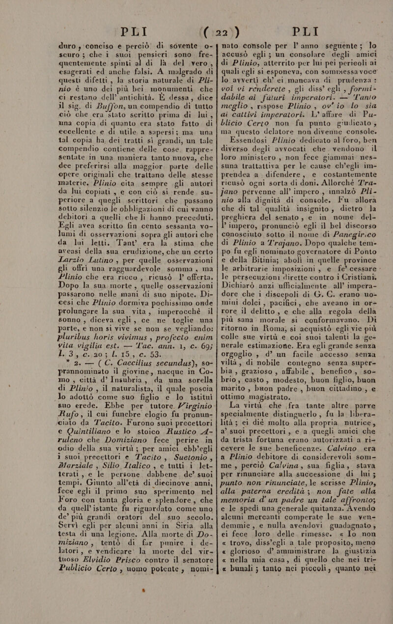 duro; conciso e perciò di sovente. o- scuro ; che i suoi pensicri sono fre- quentemente spinti al di là del vero, esagerati ed anche falsi, A_ malgrado di questi difetti, la storia naturale di Pli- nio è uno dei più bei monumenti che ci restano dell’ antichità. E dessa, dice il sig. di Buffon, un compendio di tutto ciò che era stato scritto prima di lui, una copia di quanto era stato fatto di eccellente e di utile. a sapersi; ma una tal copia ha, dei tratti sì grandi, un tale compendio contiene delle cose, rappre- sentate In una maniera tanto nuova, che dee preferirsi alla. maggior. parte delle opere originali che trattano delle stesse materie. Plinio cita sempre gli autori da lui copiati, e con ciò si rende. su- periore a quegli scrittori che passano sotto silenzio le obbligazioni di cui vanno debitori a quelli che li hanno preceduti. Egli avea scritto fin cento sessanta vo- lumi di osservazioni sopra gli autori che da lu letti. Tant' era la stima che aveasi della sua erudizione, che un certo Larzio Lutino , per quelle osservazioni gli offri una ragguardevole, somma, ma Plinio che era ricco, ricusò 1 offerta. Dopo la sua morte, quelle osservazioni passarono nelle mani di suo nipote. Di- cesi che Plinio dormiva pochissimo onde prolungare la sua vita, imperocchè il sonno , diceva egli, ce ne toglie una parte, e non si vive se non se vegliando: pluribus horis vivimus , profecto enim vita vigilia est. — Î'ae. ann. 1, c. 69; a Ilya des bi * 2. — (C. Caecilius secundus), so- prannominato il giovine, nacque in Co- mo , città d’ Insubria, da una sorella di Plinio , il naturalista, il quale poscia Jo adottò come suo figlio e lo istituì suo erede. Ebbe per tutore. 7îrginio Rufo, il cui funebre elogio fu pronun- ciato da Tacito. Furono suoi precettori e Quintiliano e lo stoico Rustico A- ruleno che Domiziano fece perire in odio della sua virtù ; per amici ebb’egli i suoi precettori e T'acito, Suetonio , Marziale , Silio Italico , e tutti i let- terati, e le persone dabbene. de’ suoi tempi. Giunto all’età di diecinove. anni, fece egli il primo suo sperimento nel Foro con tanta gloria e splendore, che da quell’ istante fu riguardato come uno de’ più grandi oratori del suo secolo. Servì egli per alcuni anni in Siria. alla testa di una legione. Alla morte di Do- miziano , tentò di far punire i de- latori, e vendicare’ la morte del vir- tuoso ZElvidio Prisco contro il senatore Publicio Certo , uomo potente, nomi- nato console per l’anno seguente; lo accusò egli; un consolare degli amici di Plinio, atterrito per lui pei pericoli ai quali egli si esponeva, con sommessa voce lo avverti ch’ ei mancava di prudenza : voi vi renderete , gli diss’ egli , formi- dabile ai futuri imperatori. — 'l'anto meglio, rispose Plinio , ov’ io lo sia ai cattivi imperatori. L° affare di Pu- blicio Certo non fu punto giudicato , ma questo delatore non divenne console. Essendosi Plinio dedicato al foro, ben diverso degli avvocati che. vendono. il loro ministero, non fece giammai. nes- suna trattattiva per le cause ch’egli im- prendea a difendere, e costantemente ricusò ogni sorta di doni. Allorchè Z'ra- jano pervenne all’ impero, innalzò Pli- nio alla dignità di console. Fu allora che di tal qualità insignito, dietro la Pregeo del senato, e in nome del- impero, pronunciò egli il bel discorso conosciuto sotto il nome di Panegir.co di Plinio a l'rajano. Dopo qualche tem- po fu egli nominato governatore di Ponto e della Bitinia; aboli in quelle province le arbitrarie imposizioni, e fe’ cessare - le persecuzioni dirette contro i Cristiani. Dichiarò anzi ufficialmente. all’ impera- dore che 1 discepoli di G. C. erano uo- mini dolci, pacifici, che aveano in or- rore il delitto, e che alla regola della più sana morale si conformavano. Di ritorno in Roma, si acquistò egli vie più colle sue virtù e coi suoi talenti la ge- nerale estimazionie. Era egli grande senza orgoglio , d’ un facile accesso senza viltà, di nobile contegno senza super- bia, grazioso , affabile, benefico, so- brio, casto, modesto, buon figlio, buon marito , buon padre , buon cittadino, e. ottimo magistrato. La virtà che fra tante altre. parve specialmente distinguerlo, fu la libera- lità ; ei dié molto alla propria nutrice, a’ suoi precettori, e a quegli amici che da trista fortuna erano autorizzati a ri- cevere le sue beneficenze. Calvino era a Plinio debitore di considerevoli som- me , perciò Calvina, sua figlia, stava per rinunciare alla successione di Imi; punto non rinunciate, le scrisse Plinio, alla paterna eredità ; non fate alla memoria d'un padre un tale affronto; e le spedi una generale quitanza. Avendo alcuni mercanti comperate le sue ven- demmie, e nulla avendovi guadagnato; ei fece loro . delle. rimesse. « Io non « trovo, diss’egli a tale proposito, meno « nella mia casa, di quello che nei tri- « bunali; tanto nei piccoli, quanto nei