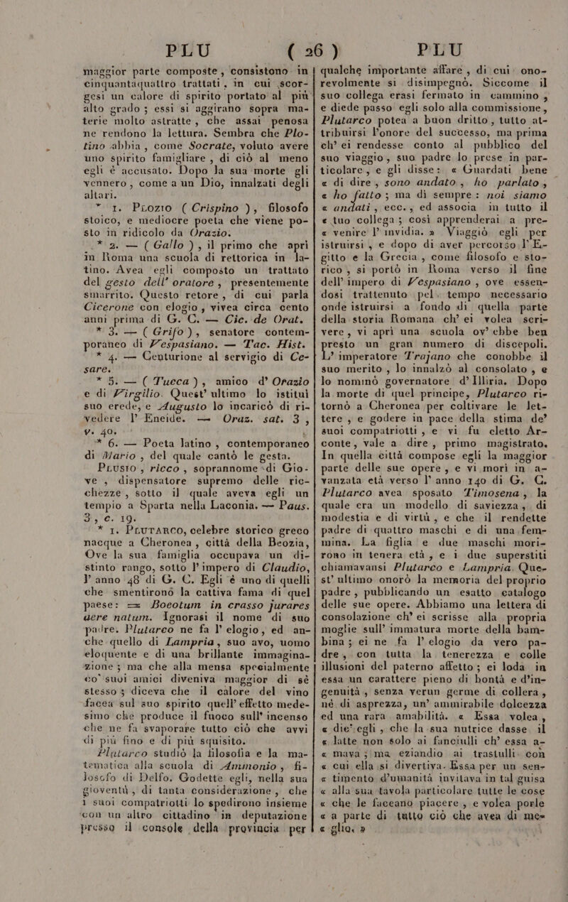 lele) È fi . \ cinquantaqualtro trattati, im cui ,scor- alto grado ; essi si aggirano sopra ma- terie molto astratte, che assai penosa ne rendono la lettura. Sembra che Plo- tino abbia, come Socrate, voluto avere uno spirito famigliare , di ciò al meno egli è accusato. Dopo Ja sua morte gli vennero, come a un Dio, innalzati degli altari. * 1. Prozio ( Crispino ), filosofo stoico, e mediocre poeta che viene po- sto in ridicolo da Orazio. .* 2. — ( Gallo ) , il primo che apri in Roma una scuola di rettorica in la- tino. Avea ‘egli composto un trattato del gesto dell’ oratore , presentemente smarrito. Questo retore, di cui parla Cicerone con elogio, vivea circa cento anni prima di G. C. — Cie. de Orat. * 3. — ( Grifo), senatore contem- poraneo di Z'espasiano. — Tac. Hist. * 4. — Centurione al servigio di Ce- sare. * 5. — ( Tueca), amico d° Orazio e di Z’îrgilio. Quest’ ultimo lo istituì suo erede, e Augusto lo incaricò di ri- vedere |’ Eneide. — Oraz. sat. 3, y. 40, ì * 6. — Poeta latino, contemporaneo di Mario , del quale cantò le gesta. PLusto , ricco , soprannome di Gio - ve ; dispensatore supremo delle ric- chezze, sotto il quale aveva egli un tempio a Sparta nella Laconia. — Paus. 3, 'e. 19 * 1. PLUTARCO, celebre storico greco nacque a Cheronea, città della Beozia, Ove la sua famiglia occupava un di- stinto rango, sotto l'impero di Claudio, l anno 48 di G. C. Egli è uno di quelli che smentironò la cattiva fama di quel paese: = Boeotum in crasso jurares acre natum. Ignorasi il nome di suo padre. Plutarco ne fa l’ elogio, ed an- che quello di Lampria, suo avo, uomo eloquente e di una brillante immagina- zione 3 ma che alla mensa specialmente co’ suoi amici diveniva maggior di sè stesso 3 diceva che il calore del vino facea sul suo spirito quell’ effetto mede- simo che produce il fuoco sull’ incenso che ne fa svaporare tutto ciò che avvi di più fino e di più squisito. Plutarco studiò la filosofia e la ma- tematica alla scuola di Ammonio, fi- Josofo di Delfo. Godette egli, nella sua gioventù, di tanta considerazione, che 1 suoi compatriotti lo spedirono insieme ‘con un altro cittadino © ia. deputazione presso il console della. provincia per PLU revolmente si. disimpegnò. Siccome. il suo collega erasi fermato in cammino , e diede passo egli solo alla commissione, Plutarco potea a buon dritto, tutto at- tribuirsi l'onore del successo, ma prima ch’ ei rendesse conto al pubblico del suo viaggio, suo padre lo prese in par- ticolare, e gli disse: e Guardati bene « di dire, sono andato, ho parlato, e ho fatto ; ma di sempre: noi siamo « andati, ecc., ed associa in tutto il e tuo collega; così apprenderai, a pre- « venire |’ invidia. » Viaggiò egli per istruirsi , e dopo di aver i ir T.E- gitto e la Grecia, come filosofo e sto- rico , si portò in Roma verso il fine dell’ impero di Z'espasiano , ove. essen- dosi trattenuto pel. tempo necessario onde istruirsi a fondo di quella. parte della storia Romana ch’ ei volea seri- vere, vi aprì una scuola ov’ ebbe ben pesato un gran numero di discepoli. ’ imperatore Trajano che conobbe il suo merito , lo innalzò al consolato , e lo nominò governatore d’Illiria. Dopo la morte di quel principe, Plutarco ri» tornò a Cheronea per coltivare le let- tere , e godere in pace della stima de’ suoi compatriotti , e vi fu cletto Ar- conte, vale a. dire, primo magistrato. In quella città compose egli la maggior parte delle sue opere, e vi morì in a- vanzata età verso l’ anno 140 di G. C. Plutarco avea sposato 'imosena, la quale era un modello. di saviezza , di modestia e di virtù, e che il rendette padre di quattro maschi e di una fem- mina. La figlia e due maschi mori- rono in tenera età, e i due superstiti chiamavansi Plutarco e Lampria. Que- st’ ultimo onorò la memoria del proprio padre, pubblicando un esatto catalogo delle sue opere. Abbiamo una lettera di consolazione ch’ ei scrisse alla propria moglie sull’ immatura morte della bam- bina ; ei ne .fa l’ elogio da vero pa- dre, con tutta la tenerezza e colle illusioni del paterno affetto ; ei loda in essa un carattere pieno di bontà e d’in- genuità,, senza verun germe di collera, né di asprezza, un’ ammirabile dolcezza ed una rara. amnbilità. « Essa volea, « die:egli , che la sua nutrice dasse. il « latte non solo ai fanciulli ch’ essa a- « mava jima eziandio ai trastulli. con « cui ella si divertiva. Essa per un sen- « timento d’umanità invitava in tal guisa « alla sua tavola particolare tutte le cose « che le fuceano piacere , e volea porle « a parte di tutto ciò che avea di me= c glio. b?)