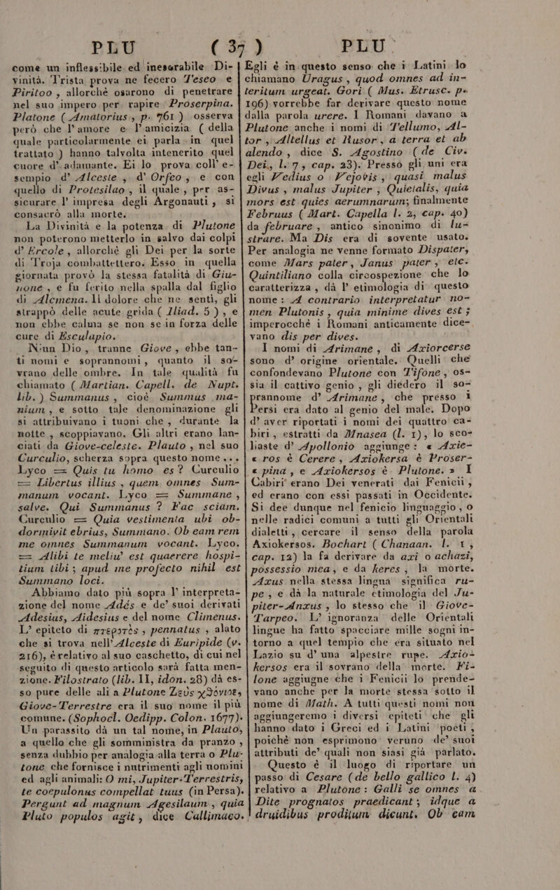 come un inflessibile ed inesorabile. Di- vinità. Trista prova ne fecero 7'eseo e Piritoo , allorchè osarono di penetrare nel suo impero per rapire. Proserpina. Platone ( Amatorius:, p. 961) osserva però che l’amore e l'amicizia ( della quale particolarmente ei parla. in quel trattato ) hanno talvolta intenerito quel cuore d’. adamante. Ei lo prova coll’ e- sempio d’ Alcesie.,, d'Orfeo, e con quello di Protesilao., il quale, per as- sicurare l’ impresa degli Argonauti , si consacrò alla morte. La Divinità e la potenza. di P/utone non poterono metterlo in salvo dai colpi d’ Ercole, allorchè gli Dei per la sorte di ‘Troja combattettero. Esso in quella giornata provò la stessa fatalità di Giu- none, e fu ferito nella spalla dal figlio di Alemena.1\ dolore che ne sentì, gli strappò delle acute grida ( Zliad. 5), e non ebbe calma se non sein forza delle cure di Esculapio. Niun Dio, tranne Giove, ebbe tan- ti nomi e soprannomi, quanto il so- vrano delle ombre. In tale qualità fu chiamato ( Martian. Capell. de Nupt. lib.) Summanus , cioè Summus ,ma- nium , e sotto tale denominazione gli si attribuivano i tuoni che, durante la noite , scoppiavano. Gli altri erano lan- ciati da Giove-celeste. Plauto , nel suo Curculio, scherza sopra questo nome... Lyco = Quis tu homo es? Curculio == Libertus illius , quem omnes Sum- manum vocant. Lyco = Summane, salve. Qui Summanus ? Fac sciam. Curculio = Quia vestimenta ubi ob- dormiyit ebrius, Summano. Ob eam rem me omnes Summanum vocant. Lyco. = Alibi te meliu’ est quaerere hospi- Liam tibi; apud me profecto nihil est Summano loci. Abbiamo dato più sopra 1° interpreta- zione del nome Adés e de’ suoi derivati Adesius, Aidesius e del nome Climenus. L’ epiteto di mTEPITÒS ; pennatus ; alato che si trova nell’ Alceste di Euripide (v. 216), é relativo al suo caschetto, di cui nel ‘seguito di questo articolo sarà fatta men- zione. Filostrato (lib. II, idon. 28) dà es- so pure delle ali a Plutone Zeus xIbvio8, Giove-Terrestre era il suo nome il più comune. (Sophocl. Oedipp. Colon. 1677). Un parassito dà un tal nome, in Plauto, a quello che gli somministra da pranzo , senza dubbio per analogia-alla terra o Plu- tone che fornisce i nutrimenti agli uomini ed agli animali: O mi, Jupiter:T'errestris, te cocpulonus compellat tuus (in Persa). Pergunt ad magnum Agesilaum., quia Pluto populos agit, dice Cullimaco. PLU. 196) vorrebbe far derivare questo nome Dei., l 7, cap. 23). Presso gli uni era egli Zedius o Vejovis y quasi malus antico sinonimo di lu- sovente usato. Per analogia ne venne formato Dispater, come Mars pater, Janus pater , etc. Quintiliano colla circospezione che lo caratterizza , dà l etimologia di questo nome : 4 contrario interpretatur no- men Plutonis, quia minime dives est ; imperocchè i Romani anticamente dice-, vano dis per dives. I nomi di Arimane, di Azxiorcerse sono d’ origine orientale. Quelli che confondevano Plutone con T'ifone , 08- sia il cattivo genio , gli diedero il s0- peso d’ Arimane, che presso 1 ?ersi era dato al genio del male. Dopo d’ aver riportati i nomi dei quattro ca- biri, estratti da Jnasea (I. 1), lo sco- liaste d’ Apollonio aggiunge: « Axie- «.ros è Cerere, Aziokersa è Proser- « pina , e Aziokersos è. Plutone. » I Cabiri' erano Dei venerati dai Fenicii, ed erano con essi passati in Occidente. Si dee dunque nel fenicio linguaggio , 0 nelle radici comuni a tutti gli Orientali dialetti, cercare il senso della parola Axiokersos. Bochart ( Chanaan. l. 1, cap. 12) la fa derivare da axi o achazi, da februare , Axus nella stessa lingua significa ru- Giove- Tarpeo. L’ ignoranza delle Orientali lingue ha fatto spacciare mille sogni in- torno a quel tempio che era situato nel Lazio su d’ una alpesire rupe. Ario+ kersos era il sovrano della. morte. Fi- lone aggiugne che i Fenicii lo prende- vano anche per la morte stessa ‘sotto il nome di Math. A tutti questi nomi non aggiungeremo i diversi epiteti. che gli hanno dato i Greci ed i Latini poeti , oichè non esprimono’ verùno «de? suoi attributi de’ quali non siasi già. parlato. Questo è il luogo di riportare un passo di Cesare (de bello gallico L. 4) relativo a Plutone: Galli se omnes a Dite prognatos praedicant; idque a druidibus proditum dicunt, Ob cam