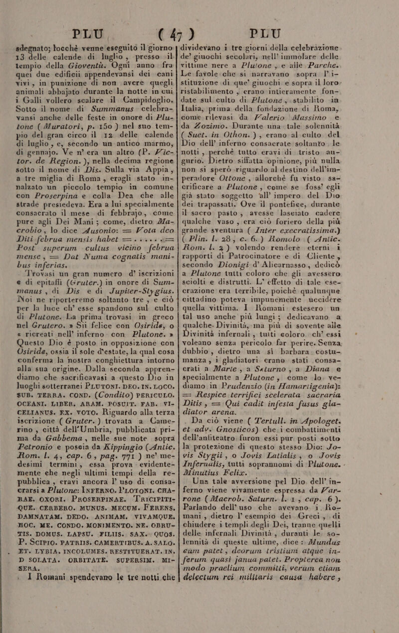 sdegnato; locchè venne eseguito il ‘giorno 13 delle calende di luglio, presso il tempio della Gioventù. Ogni anno fra quei due edificii appendevansi dei cani vivi, in punizione di non avere quegli animali abbajato durante la notte in cui i Galli vollero scalare il Campidoglio. Sotto il nome di Summanus ail vansi anche delle feste in onore di Plu- tone ( Muratori, p. 150 ) nel suo tem- pio del. gran circo il 12. delle calende di luglio , e, secondo un antico marmo, di gennajo. Ve n° era un altro (P. Zic- sotto il nome di Dis. Sulla via Appia, a tre miglia di Roma, eragli stato in- nalzato un piccolo tempio in comune con Proserpina e colla Dea che alle strade presiedeva. Era a lui specialmente consacrato il mese di febbrajo, come pure agli Dei Mani; come, dietro 2Ma- crobio, lo dice _dusonio: = Vota dea Diti februa mensis habet =... = Post superum cultus vicino februa mense, = Dat Numa cognatis mani- bus inferias. Trovasi un gran numero d’ iscrizioni e di epitafli (Gruter.) in onore di Sum- manus , di Dis e di Jupiter-Sly gius. Noi ne riporteremo soltanto tre , e ciò per la luce ch’ esse spandono sul culto di Plutone. La prima trovasi in greco nel Grutero. » Sii felice con Osiride, o « ricreati nell’ inferno: con Plutone. » Questo Dio è posto in opposizione con Osiride, ossia il sole d'estate, la qual cosa conferma Ja nostra conghiettura intorno alla sua origine. Dalla seconda appren- diamo che sacrificavasi a questo Dio in luoghi sotterranei PLUTONI. DEO. IN. LOCO. SUB. TERRA. COND. (Condito) PERICULO. OCEANI. LIBER, ARAM. POSUIT. FAB. VI- CELIANUS. EX. voTO. Riguardo alla terza iscrizione ( Gruter. ) trovata a Came- rino , città dell'Umbria, pubblicata pri- ma da Gabbema , nelle sue note sopra Petronio e poseia da Kippingio (Antic. Rom. l. 4, cap. 6; pag. 771 ) ne’ me- desimi termini, essa prova . evidente- mente ehe negli ultimi tempi della re- pubblica , eravi ancora l’ uso di consa- crarsi a Plutone: INFERNO. PLOTONI. CHA- RAE. OXORI. PROSERPINAE. TRICIPITI- QUE. CERBERO. MUNUS. MECUM. FERENS. DAMNATAM. DEDO. ANIMAM., .VIVAMQUE,. HOC. ME. CONDO. MONIMENTO. NE. OBRU- TIS. DOMUS. LAPSU. .FILIIS. SAX. QUOS. P. SCIPIO. PATRIIS: CAMERTIBUS. A. SALO. ET. LYBIA. INCOLUMES. RESTITUERAT. IN. D SOLATA. ORBITATE. SUPERSIM. MI- SERA. : I Romani spendevano le tre notti.che dividevano i tre giorni della celebrazione de? giuochi secolari, nell’ immolare delle vittime nere a Pluione , e alle Parche. Le favole.che si narravano sopra 1° i- stituzione di que’ giuochi e sopra il loro; ristabilimento , erano intieramente fon- date sul culto di Plutone, stabilito in Italia, prima della fondazione di Roma, come rilevasi da Zalerio Massimo e da Zozimo. Durante una- tale solennità ( Suet. in Othon.), erano al culto del Dio dell’ inferno consacrate soltanto , le notti, perché tutto eravi di tristo au- gurio, Dico siffatta opinione, più nulla non sì sperò-riguardo al destino dell’im- peradore Ottone , allorchè fu visto. sa- crificare a Plutone , come se foss? egli già stato soggetto ‘all’ impero. del Dio dei trapassati. Ove il pontefice, durante il sacro. pasto; avesse laseiato cadere qualche vaso , era ciò foriero della più grande sventura ( Inter execratissima.) ( Plin. l. 28; c. 6.) Romolo ( Antic. Rom. l. 3) volendo rendere eterni 1 rapporti di Patrocinatore e di -Cliente, secondo Dionigi d’ Alicarnasso, dedicò a Plutone tniti coloro che gli avessero sciolti e distrutti. L° effetto di tale ese- crazione era terribile, poichè qualunque cittadino poteva impunemente uccidere quella vittima. I Romani, estesero un tal uso anche più lungi; dedicavano a ualche. Divinità, ma più di sovente aile Divinità infernali, tutti coloro. ch’ essi voleano senza pericolo far perire. Senza dubbio , dietro una sì barbara. costu- manza , 1 gladiatori. erano. stati consa- crati a Marie, a Saturno, a Diana e specialmente a Plutone, come lo, ve- diamo in Prudenzio (in Hamartigenia): = .Respice terrifici scelerata sacraria Ditis, = Qui cadit infesta fusus gla- diator arena. . Da ciò viene ( Tertull. in Apologet. et adv. Gnosticos) che. i combattimenti dell’anfiteatro furon essi pur posti sotto la protezione di questo stesso Dio: Jo- vis Stygii, o Jovis Latialis, o Jovis Infernalis, tutti soprannomi di Plutone. Minutius Felix. Una tale avversione pel Dio, dell’ in- ferno viene vivamente espressa da Zar rone (Macrob. Saturn. È 1, cap. 6). Parlando dell’ uso che avevano i. Ro- mani , dietro l’ esempio dei Greci , di chiudere i templi degli Dei, tranne quelli delle infernali Divimià, duranti le. so- lennità di queste ultime, dice :. Mundus cum patet, deorum tristium atque in- ferum quasi janua patet. Propterea non modo praclium committi, verum etian delectum rei militaris causa habere ,