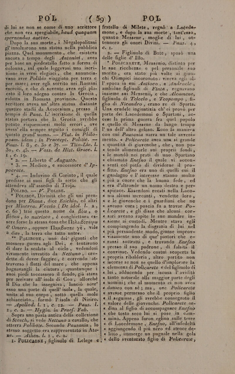 di lui se non se come'di.uno' scrittore che non era spregiabile, haud quaquam spernendus auctor.. dif Dopo la sua morte, i Megalopolitani gl'innalzarono una statua nella pubblica piazza. Quel monumento , che esisteva ancora a tempo. degli Antonini, avea per base un piedestallo fatto a forma di colonna, sul quale leggevasi una iscri- zione in versi elegiaci, che annuncia- vano aver Polibio viaggiato per terra e per mare; aver egli servito nei Romani eserciti, e che di sovente avea egli pla- cato il loro sdegno contro la Grecia, ridotta in Romana provincia. Questo serittore aveva un’ altra statua distante quatiro stadii da Acucesium, presso il tempio di Pare. L’ iscrizione di quella statua portava che la Greeia avrebbe potuto risparmiarsi molti errori, ove avess’ ella sempre seguito i consigli di questo grand’ uomo. — Plut. in Philo- poem. idem ; in Praecept. Politic. — Paus. 1. 8, c. 30 e 37. — Tito-Liv. L. 3o,.c. 45. — Zoss. de Hist. Graec. L, I,C. 19. * 2. — Liberto d’ Augusto. * 3. — Medico, e successore &amp; /p- pocrate. * 4. — Indovino di Corinto, il quale predisse ai suoi figli «Ja sorte che gli attendeva all'assedio di Troja. PoLiso. — 7. PotriBe. * PorrBor, Divinità che gli uni pren- dono per Diana, dice Esichio, ed altri per Minerva. Vossio ( De idol. l. 2, c. 60 ) trae questo nome da 50, 0 Bsoxo , io nutrisco , è conghiettura es- sere forse la stessa cosa che IIoAuBsre:pw d’ Omero , oppure IauBerns yîi ; vale a dire , la terra che tutto nutre. ** PoLIBoTE, uno dei’ giganti che mossero guerra. agli Dei, e tentarono di dare la scalata. al cielo, vedendosi vivamente investito da Neztuno ,. cre- dette di dover fuggire, è correndo È'at- traverso 1 flutti del mare, che appena suoi piedi toccassero il fondo, già stava er arrivare all’ isola di Coo, allorché il Dio che lo inseguiva, lanciò sovr’ esso una parte di quell’ isola, la quale, unita al suo corpo , sotto quella mole schiacciato,, formò l'isola di Nisiro. — Apollod. l. 1, c. 12. — Paus. l. 1, c. 2. — Hygin. in Praef. Fab. Sopra una pasta antica della collezione di Stosch, si vede Nettuno a cavallo, che atterra Polibote. Secondo Pausania , lo ne. — Athen. LL 1, c.2. fratello: di. Milete, regnò’ a. Ladede- mone , e dopo la sua morte’, tant’esso, quanto Messene, moglie di lui, ot- tennero gli onori Divini. — Paus. 4; City 2. — Figliuolo di Bute, sposò una delle figlie d’ Illo. * PoLicARETE, Messenio, distinto per le sue ricchezze. e pel personale. suo merito, era stato più volte ai giuo- chi Olimpici incoronato: viveva egli al- epoca in sui Antioco , e Androcle , ambidue figliuoli di Finta, regnavano insieme sul Messenii, e che Alcamene, figliuolo di Teleclo , e Teopompo , fi- glio di Nicandro , erano re di Sparta. na crudele ingiustizia ch’ ei provò per pacte dei lsainiiini o Spartani, ac- cese la prima guerra fra quel popolo e quello di Messene da lungo. tempo l’ un dell’ altro geloso. Ecco la maniera con cui Pausania narra un tale avveni- mento. « Policarete avea una si grande « quantità di giovenche , che, non po- tendo alimentarle sui proprii fondi, le mandò nei prati di uno Spartano chiamato Enefno il quale vi accon- senti col patto di dividerne il pro- fitto. Enefno era uno di quelli cui il ‘guadagno e l’ interesse stanno molto più a cuore che la buona fede, ed era d’altronde un uomo destro e per- spicace. Essendosi recati nella Laco- nia alcuni mercanti, vendette loro, e le giovenche e i guardiani che ne aveano cura ; poscia fu a trovar Po- licarete , e gli disse che alcuni. cor- sari aveano rapite le sue mandre in- sieme ai custodi. Mentre stava. egli compiangendo la disgrazia di lui nel più persuadente modo, giunse improv- visamente uno di que?’ pastori che e- ransi sottratti, e trovando Ezefno presso il suo padrone, di falsità. il convinse. Vedendo costui scoperta la propria ribalderia , altro. partito non iscorse se non se quello d’implorare la clemenza di Policarete e del figliuolo di tanto naturale alla maggior parte degli uomini; che al momento ei non avea danaro con sé ; ma, ove Policarete avesse permesso che.il proprio figlio il seguisse, gli avrebbe consegnato il valore delle giovenche. Policarete or- dina al figlio di accompagnare £refno che tosto seco lui si pose in cam- mino. Appena furon eglino sulle terre di os , Enefno, all’infedeltà « aggiungendo il più nero ed. atroce de= « litio, immerge un pugnale nella. gola ‘« dello sventurato figlio di Policareie, AR RR A A A AR RA RR RAR A RR A A A RA RR A A A RA RAR RA A