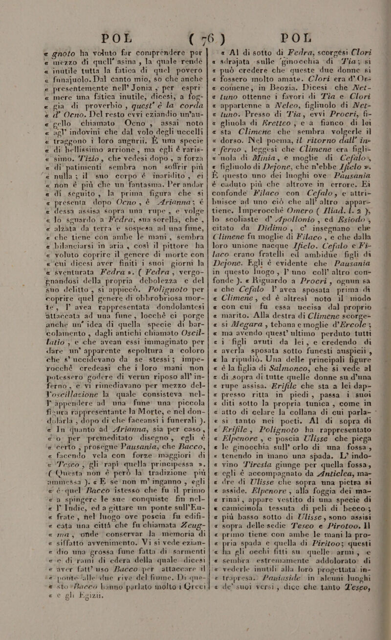 e gnoto ha voluto far comprendere per e mezzo di quell’ asina , la quale rendé « inutile tutta la fatica di quel povero « fnnajuolo. Dal canto mio, so che anche « presentemente nell’ Jonia , per St « mere una fatica inutile, dicesi, a fog- « gia di proverbio, quest’ è la corda « d Ocno. Del resto evvi eziandio un’au- « gello chiamato Ocno , assai noto « agl’ indovini che dal volo degli uccelli « traggono i loro angurii. E una specie « di bellissimo arrione, ma egli è raris- « simo. Z'izio, che vedesi dopo , a forza « di patimenti sembra non soffrir più &amp; nulla : il sno corpo è inaridito , ei « non è più che un fantasma. Per andar a di seguito, la prima figura che. si @« presenta dopo Ocno, è Arianna; è a dessa assisa sopra una rupe, e volge « lo sguardo a Fedra, sua sorella, che , alzata da terra e sospesa ad una fune, che tiene con ambe Ù mani, sembra bilanciarsi im aria , così il pittore ha voluto coprire il genere di morte con cui dicesi aver finiti i suoi giorni la sventurata Fedra ». ( Fedra, vergo- pnandosi della propria debolezza e del suo delitto , si appiecò. Polignoto per coprire quel genere di obbrobriosa mor- îe, ] avea rappresentata dondolantesi attaccata ad una fune, locchè ci porge anche un” idea di quella specie di bar- colamento , dagli antichi chiamato Oscil- latio , e che avean essi immaginato per dare un’ apparente sepoltura a coloro che 5° uccidevano da se. stessi; impe- rocché credeasi che i loro mani non potessero godere di verun riposo all’ in- ferno, e vi rimediavano per mezzo del- Voscillazione la quale consisteva nel- P appendere ad una fnne: una. piccola fisura rappresentante la Morte, e nel don- dolarla , dopo di che faceansi i funerali ). « In quanto ad Arianna, sia per caso, «o per premeditato disegno, egli è « certo , prosegue Pausania, che Bacco, « facendo vela con forze maggiori di « ‘Tesco , gli rapi quella principessa ». (Questa non è però la tradizione più ammessa ). e E se non m’ inganno , egli « éè-quel Bacco istesso che fu il primo « a spingere le sne conquiste fin nel- P Indie, ed a gittare un ponte sull’ Eu- frate, nel luogo ove poscia fu edifi- cata tina città che fu chiamata Zeug- ma, ‘onde conservar la memoria di siffatto avvenimento, Vi si vede ezian- dio una grossa fune fatta di. sarmenti e di rami di edera della quale. dicesi aver fatt’ uso Bacco per attaccare al potite ‘alle «Ine rive del fimne. Di que-, sto Bacco hanno parlato molto 1 Greci e gh Egizi, Ala UA LA AA R_RNUAa A 2% AA A AR A _R A AA AA ARA « AI disotto di Fedra, scorgesi Clori sdrajata «sulle ‘ginocchia ‘di ia; si può credere che queste due donne si fossero molto amate. Clori era d* Or comene, in Beozia. Dicesi che Net- tuno ottenne i favori di Tia e. Clori appartenne a Neleo, figlinolo di Nee- tuno. Presso di Tia, evvi Procri, fi- gliuola di Aretteo } e a fianco, di lei sta Climene che sembra. volgerle il dorso. Nel poema, il ritorno dall’ in- e ferno , leggesi che Climene era figli- « nola di Minia, e moglie di Cefalo», e figliuolo di Dejone, che n’ebbe Zfielo ». $ questo uno dei luoghi ove. Pausania è caduto più che altrove in errore. Ei confonde Filaco con Cefalo; e attri- buisce ad uno ciò che all’ altro appar tiene. Imperocchè Omero ( Zliad. } 4% lo scoliaste d’ 4pollonio , ed Esiodo, citato da Didimo, c’ insegnano. che Climene fu moglie di Filaco , e che dalla loro unione nacque Zficlo. Cefalo e Fi- laco erano fratelli ed ambidue figli di Dejone. Fgli è evidente che Pausania in questo luogo , ? uno coll’ altro con- fonde ). « Riguardo a Procri, ognun sa che Cefalo ) avea sposata prima di Climene , ed è altresì noto il’ modo con cui fu essa uccisa dal proprio marito. Alla destra di Climene scorge- si Megara , tebana e moglie d'Ercole : ma avendo quest’ ultimo perduto tutti R x € e &amp; x [id « i figli avuti da lei, e credendo di « averla sposata sotto funesti auspicii , « la ripudiò. Una delle principali figure « è la figlia di Salmoneo, che si vede al e di sopra ditutte quelle donne su d’una « rupe assisa. Zrifile che sta a lei dap- « presso ritta in piedi, passa i suoi « diti sotto la propria tunica, come in « atto di celare la collana di cui parla- « si tanto nei pocti. Al di sopra di « Frifile, Polignoto ha rappresentato « Elpenore , e poscia Ulisse che piega « le ginocchia sull’ orlo di una fossa, « tenendo in ìnano una spada. L’ indo- « vino Tiresia giunge per quella fossa, e egli è accompagnato da Anticlea, ma- e dre di Ulisse che sopra mna pietra si « asside. Z/penore , alla foggia dei ma- e rinaì, appare vestito di una specie di « camicinola tessuta di peli di becco:; « più basso sotto di Ulisse, sono assisi « sopra delle sedie Teseo e Pirotoo. Il « primo tiene con ambe le mani la pro- « por spada e quella di Piritoo; questi « ha gli occhi fitti su quelle. armi, ce « sembra estremamente addolorato» di « vederle inutili alla Joro progettata in- c trapresa.. Paniaside in aleuni luoghi e de’ suoi versi, dice che tanto Z'esco,