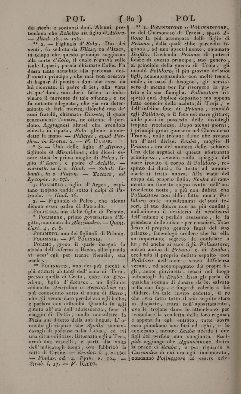 dei rficehi e sontuosi doni. Alcuni pre- tendono che Echeleo sia figlio d’ Attore. — Iliad. 16, v. 176» ** 2, — Figliuola d’ Eolo, Dio. dei venti, fu sedotta da Zlisse, re d’Itaca, in tempo che questo principe soggiornò alla corte d’Zolo, il quale regnava sulle isole Lipari, poscia chiamate Eolie. Fu dessa tanto sensibile alla partenza del- J amato principe , che mai non cessava di bagnar di pianto i doni che avea da lui ricevuto. Il padre di lei, alla vista di que’ doni, non durò fatica a: indo- vinare il movente di tale affanno, e ne fu cotanto sdegnato, che già era deter- minato di farla morire, allorchè uno de’ suoi fratelli, chiamato Diorete, il quale teneramente l’amava, ne ottenne il per- dono. Aggiugnesi altresì. che avendola chiesta in isposa ; Zolo gliene conce- dette la mano. — Philetas , apud Par- then. in Erotic. 2. — V. ULISSE. * 3. — Una delle figlie d’ 4trore, figliuolo di AZirmilone, che dicesi es- sere stata la prima moglie di Peleo, fi- glio d’ Zaco, e padre d’ Achille. + siustath. in ll 2 Alliad. — Schot. Li- banii, in 2 Platon. — Tzetzes, ad Lycophr. v. 175. 1. POLIMELO ; figlio d’ Argea, capi- tano trojano, cadde sotto i colpi di Pa- troclo. — Zliad. 16. 2. — Figliuolo di Peleo, che alcuni dicono esser padre di Patroclo. PoLIMENA, una delle figlie di Priamo. * POLIMENE, primo governatore d’E- gitto, nominato da Alessandro. — Quint. Curt. 4, +18 POLIMETO, uno dei figliuoli di Priamo. PoLimnia. — 77. POLINNIA. PoLimo , greco il. quale ‘insegnò la strada dell’ inferno a Bacco, allorquando vi sces’ egli per trarne Semele, sua madre. ** PoLINESTO , uno dei più ricchi e più stimati abitanti dell’ isola di Tera, presso quella di Creta, ebbe da fro- nima, figlia d’ Etearco, un figliuolo chiamato Aristolete o Aristotelete; ma più conosciuto sotto il nome di Batto , che gli venne dato perché era egli balbo, e parlava con difficoltà. Quando fu egli giunto all’ età dell’ adolescenza, fece. il viaggio di Delfo, ‘onde consultare la Pizia sul difetto della sua lingua. L° o- racolo gli rispose che Apollo coman- davagli di portarsi nella Libia, ed ivi una città edificare, Riturnato egli a Tera, armò due vascelli, e parti alla volta dell’indicatogli luogo , ove fabbricò la città di Cirene. — Érodot. L. 4, c. 150. — Pindar. od. 4. Pyth. 0 104 = Strab, Li 7. — V. DArto. ** 1. PoLINESTORE ‘0 POLIMNESTORE); re del Chersoneso di Tracia , sposò Z&gt; lione la più attempata delle figlie di Priamo , dalla quale ebbe parcechi fi- gliuoli, ed uno specialmente , chiamato Deifilo. Credendo. Priamo di potersi fidare di questo principe} suo genero , al principio della guerra di Troja, gli mandò Polidoro; il più giovine de’ suoi figli, accompagnandolo con molti tesori, onde , in caso di bisogno, gli servis= sero di mezzo per far risorgere la pa- tria e la sua famiglia. Polinestore ri spettò quel duplice deposito; ma appena fatto conscio della ue it Troja ,, e dell’ infelice fine. di. Priamo, trucid&amp; egli Polidoro, e il fece nel mare gittare, onde porsi in posses$go delle inviategli trojane ricchezze. Dopo alcuni giorni, ì principi greci giunsero nel Chersoneso Tracio, colle trojane dame che aveano tra d’essi divise. Ecuba, moglie di Priamo , era del numero delle schiave. Una delle seguaci di questa sfortunata principessa, avendo sulla spiaggia del mare trovato il corpo di Valitoz , re- spinto dai flutti, fu tosto ad ‘annun- ciarle sì trista nuova. Alla vista del corpo del proprio figlio, Ecuba sì ram- inenta un funesto sogno avuto. nell’ an- Polinestore non abbia fatto morir Po- lidoro onde impadronirsi de’ suoi ‘te- sori. Il suo dolore non ha più confini ; nulladimeno il desiderio di vendicarsi dell’ infame e perfido assassino, le fa prendere delle misure per riuscirvi. Trae dessa il proprio genero fuori del suo palazzo , facendogli credere che ha ella un importante segreto da confidare a lui, ed anche ai suoi figli. Polinestore, antico amico di Priamo e. di Ecuba, credendo il proprio delitto sepolto con Polidoro nell’ onde , senza diffidenza veruna , ed accompagnato dai propri fi- gli , ancor giovinetti , recasi nel luogo indicatogli da £cuba. Essa gli parla. di qualche somma di danaro da lei salvato nella sua fuga, e finge» di volerlo a lui affidare. Da tale invito sedotto, ‘il re che avea fatto tuito il suo seguito stare in disparte, entra nell’ appartamento , ove le trojane dame Jo attendeano. per secondare la vendetta della loro regina; e appena fu egli entrato, tutte sovra esso piombano con fusi ed aghi, e lo acciecano , mentre Zcuba uccide i due figli del perfido suo congiunto. Zuri- pide aggiunge che Agamennone, dietro la prece di Ecuba, e per riguardo a Cassandra di cui era egli innamorato , condannò Polinestore ud essere rele- “q