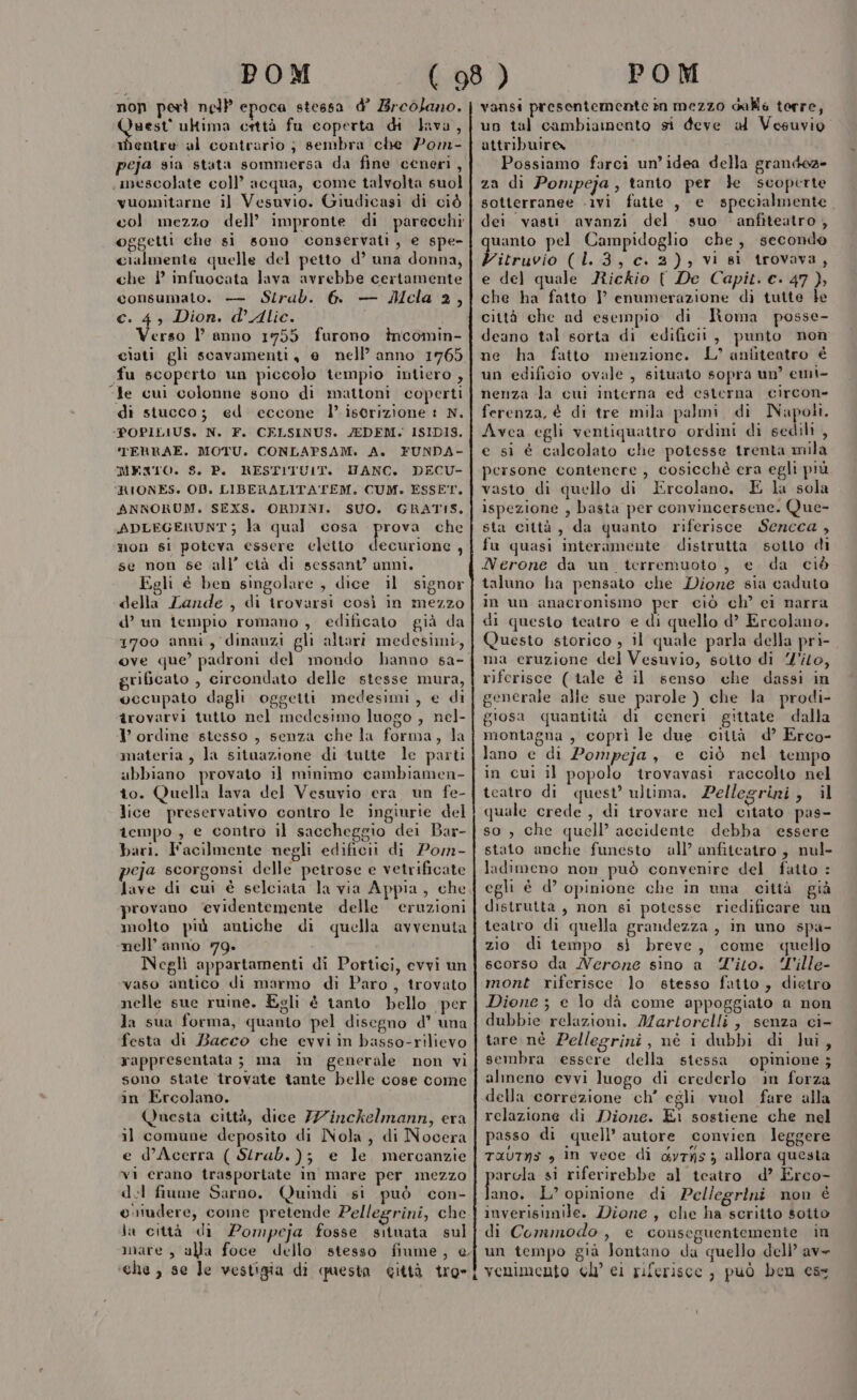 non perì nell epoca stessa d’ Breolano. Quest'ultima crttà fu coperta di lava, mentre al contrario ; sembra che 7om- peja sia stata sommersa da fine ceneri , «mescolate coll’ acqua, come talvolta suol vuomitarne il Vesuvio. Giudicasi di ciò col mezzo dell’ impronte di parecchi oggetti che si sono conservati, e spe- cialmente quelle del petto d’ una donna, che 1 infuocata lava avrebbe certamente consumato. — Strub. 6. — Mcla 2, ©. 4, Dion. d’Aliec. i erso l’ anno 1755 furono incomin- ciati gli soavamenti, e nell’ anno 1765 fu scoperto un piccolo tempio intiero , “Je cui colonne sono di mattoni coperti di stucco; ed eccone l’ iscrizione 1 N. ‘POPILIUS. N. F. CELSINUS. JEDEM. ISIDIS. TERRAE. MOTU. CONLAPSAM. A. FUNDA- MEXTO. S, P. RESTITUIT. MANC. DECU- 'RIONES. 0D. LIBERALITA'TEM. CUM. ESSET. ANRORUM. SEXS. ORDINI. SUO. GRATIS, ADLEGERUNT; la qual cosa ade che non si poteva essere eletto decurione , se non se all’ cià di sessant’ anni. Egli è ben singolare , dice il signor della Lande , di irovarsi così in mezzo d’ un tempio romano , edificato già da 1700 anni, dinanzi gli altari medesimi, ove que’ padroni del mondo hanno sa- grificato , circondato delle stesse mura, occupato dagli oggetti medesimi, e di trovarvi tutto nel medesimo luogo , nel- I ordine stesso , senza che la forma, la materia , la situazione di tutte le parti abbiano provato il minimo cambiamen- to. Quella lava del Vesuvio era un fe- lice preservativo contro le ingiurie del tempo , e contro il saccheggio dei Bar- bari. Facilmente negli edificii di Pom- peja scorgonsi delle petrose e vetrificate Jave di cui è selciata la via Appia, che provano evidentemente delle eruzioni molto più antiche di quella avvenuta nell’anno 79. Negli appartamenti di Portici, evvi un vaso antico di marmo di Paro, trovato nelle sue ruine. Egli è tanto bello ‘per la sua forma, quanto pel disegno d’ una festa di Bacco che evvi in basso-rilievo rappresentata; ma im generale non vi sono state trovate tante belle cose come in Ercolano. Questa città, dice /Zinckelmann, era il comune deposito di Nola, di Nocera e d’Acerra ( Strab.); e le mercanzie vi erano trasportate in mare per mezzo dol fiume Sarno. Quindi si può con- etudere, come pretende Pellegrini, che la città di Pompeja fosse situata sul mare, alla foce dello stesso fiume, e che , se le vestigia di questa città tro» vansi presontemente m mezzo dalle terre, un tal cambiamento si deve al Vesuvio attribuire Possiamo farci un’idea della grandez» za dì Pompeja, tanto per }e scoperte sotterranee -ivi fatte , e specialmente dei. vasti avanzi del. suo anfiteatro , uanto pel Campidoglio che, secondo Littuvio (13, c. 2), vi sì trovava, e del quale Rickio { De Capit. ec. 47 } che ha fatto I’ enumerazione di tutte le città che ad esempio di Roma posse- deano tal sorta di edificii, punto non ne ha fatto menzione. L’ aniiteatro è un edificio ovale, situato sopra un’ emi- nenza la cui interna ed esterna circon- ferenza, é di tre mila palmi di SERE Avea egli ventiquattro ordini di sedili , e si é calcolato che potesse trenta mila persone contenere, cosicchè era egli più vasto di quello di Ercolano, E la sola ispezione , basta per convincersene. Que- sta città, da quanto riferisce Sencca , fu quasi interamente distrutta sotto di Nerone da un. terremuoto , e da ciò taluno ha pensato che Dione sia caduto in un anacronismo per ciò ch’ ci narra di questo teatro e di quello d’ Ercolano. Questo storico , il quale parla della pri- ma eruzione del Vesuvio, sotto di 'ilo, riferisce ( tale è il senso che dassi in generale alle sue parole ) che la prodi- giosa quantità di ceneri gittate dalla montagna , coprì le due città d’ Erco- lano e di Pompeja, e ciò nel tempo in cui il popolo trovavasi raccolto nel teatro di quest’ ultima. Pellegrini, il quale crede , di irovare nel citato pas- so , che quell’ accidente debba essere stato anche funesto all’ anfiteatro , nul- ladimeno non può convenire del fatto : egli è d’ opinione che in una città già distrutta, non gi potesse riedificare un teatro di quella grandezza , in uno spa- zio di tempo sì breve, come quello scorso da Nerone sino a Tito. ‘l'ille- mont riferisce lo stesso fatto , dietro Dione ; e lo dà come appoggiato a non dubbie relazioni. Martorelli, senza ci- tare nè Pellegrini, nè i dubbi di lui, sembra essere della stessa opinione ; almeno evvi luogo di crederlo in forza della correzione ch’ egli vuol fare alla relazione di Dione. Ei sostiene che nel passo di quell’ autore convien leggere TAUTNS * in vece di dyrys ; allora questa arcla si riferirebbe al teatro d’ Erco- lino! L’ opinione di Pellegrini non è inverisimile. Dione , che ha scritto sotto di Commodo , e conseguentemente in un tempo già Joniano da quello dell’ av venimento cl’ ci rifvrisoc , può ben css \