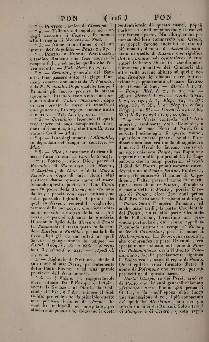 * 1, Pontino , amico di Cicerone. *.2, — Tribuno del popolo; ed uno degli assassini di Cesare, fu ucciso alla battaglia di Modena. — Suet. * 3. — Nome di un fiume e di un monte dell’ Argolide. — Paus. 2, 37. * 1. Pontio o Ponzio ANFIDIANO , cittadino Romano che fece morire la propria figlia , ed anche quello che la- vea sedotta. — Zal. Max. 6, c. 1. * 2. — Erennio, generale dei San- miti, fecc passare sotto il giogo l ar- mata romana comandata da 7. /eturio, e da P. Postumio. Dopo qualche tempo i Romani gli fecero provare la stessa ignominia. Essendo stato vinto una se- conda volta da Fabio Massimo , dopo di aver ornato il carro di trionfo di quel generale, fu vergognosamente tratto a morte. — Tit. Liv. 9, Cc. 1. * 3. — Corminio, Romano il. quale fece sapere ai suoi compatriotti asse- diati in Campidoglio , che Camillo avea vinto i Galli — Plue. * 4. — Uno degli amanti d’Albducilla, fu degradato del rango di senatore. — Plut. * 5. — Tito, Centurione di straordi- naria forza dotato. — Cic. de Senect. ** 1. Ponto, antico Dio, padre di Forcide, di Taumante , di Nereo , d’ Euribea, di Ceto e della Terra. Esiodo , e dopo di lui, alcuni. altri scrittori. danno questo ‘nome al mare. Secondo questo poeta, il Dio Ponto non fu padre della Z'erra, ma era nato da lei, e poscia con essa unitosi, ne ebbe parecchi figliuoli, il primo dei quali fu Nereo, venerabile vegliardo , nemico della menzogna, che viene chia- nato vecchio a motivo della sua dol- cezza , e perchè egli ama la giustizia. Il secondo figlio della Terra e di Ponto fu T'aumante ; il terzo parto fu la cru- dele Euribea o Furibia , poscia la bella Ceto , figli già da noi citati ai quali Servio aggiunge anche le Arpie. — Zsiod. Teog. v. 131 e 233. — Servius în 1.3, Aeneid. y. 241. — ‘Apollod. 1,2 2. — Figliuolo di Nettuno, diede il suo nome al mar Nero, presentemente deito Ponto-Eusino , e ad una grande provincia dell? Asia minore.  3. — ( usino )-, ragguardevole mare situato fra l Europa e l'Asia, avente la Sarmazia al Nord, la ‘Col- chide all’ Est, e l’ Asia minore al Sud. Ovidio pretende che da principio questo mare portasse il nome di Arene che vuol dire inabitabile ed inospitale , per alludere ai popoli che abitavano la costa Settentrionale di questo mare, popoli barbari, 1 quali trucidavano gli strameriì per farsene pasto. Ma allorquando, per mezzo del loro commercio coi Greci!, que? popoli furono inciviliti e renduti iù umani , il nome di Axene fu cam- bite in quello di Euxene che significa dolce, umano ed ospitaliero. Alcuni autori lo hanno chiamato eziandio mare Cimmerio, a motivo dei Cimmerii che altre volte aveano abitato sù quelle co- ste. Erodoto lo cliiama mare Setten- trionale , opponendolo al mare Eritreo che trovasi al Sud, — Strab. 1. 1, 2. — Pomp. Mel. l 1, c. 1, 19. — Amm. Marcel. |. 22. — Ovid. Trist. L 2,0. 197; 3, Eleg. 10, v. 37; Eleg. 13, v. 38, L 4; Eleg 1, v. 60; Eleg. 4, v. 55. — Lucan. l. 2, 4. 580, 639; L. 3, v. 278; L. 9, v. 960. * 4. — Vasta contrada dell’ Asia minore, confinante colla Colchide , e bagnata dal mar Nero al Nord. Si è cercata l’ etimologia di questo nome , riguardo a questo paese, poichè ’ or- dinario suo uso era quello di sigmificare il mare. 1 Greci lo faceano venire da un eroe chiamato Ponto, ma l’opinione seguente è molto più probabile, La Cap- padocia che in tempi posteriori si trovò al Sud del Ponto, primitivamente esten- devasi sino al Ponto-Eusino. Fu divisa 5 una parte conservò il nome di Capa- doccia , l’altra prese il nome di marit- tima, ossia di mare Porto, d’ onde sì è poscia detto il Ponto , poscia il re- gno di Ponto, circa 300 anni prima dell’ Era Cristiana. Passiamo ai dettagli. Paese. Sotto l’ impero Romano, ed anche assai tardi , la parte Occidentale del Ponto, unita alla parte Orientale della Paflaconia, formarono una pro- vincia particolare , cui venne appellata Provincia prima: a tempi d’ Zlena z madre di Costantino, prese il nome di Hellenopontus. La Provincia seconda, che comprendea la parte Orientale, era specialmente indicato col nome di Pon- tus Polemoniacus ossia il Ponto Pole- moniaco, locchè precisamente significa il Ponto reale, ossia il regno di Ponto. Quest’ epiteto erasi formato dietro il nome di Polemone che aveano portato parecchi re di questo paese. Dario Istaspe, re dei Persi, creò re di Ponto uno de’ suoi generali chiamato Artabaso , verso | anno 486 prima di G. C., e da quell’ epoca ebbe luogo una successione di re , il più conosciuto de quali fu Mitridate , uno dei più terribili nemici dei Romani. Solo a tempi di Pompco e di Cesare , questo regno