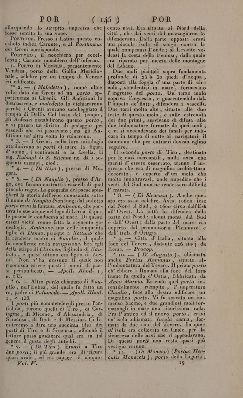 allorquando lo strepito. impediva che fosse sentita la sua voce. PortITOR. Presso i Latini questo vo- cabolo indica Caronte, e al Porthmeus dei Greci corrisponde. PortmEo, il nocchiero per eccel- lenza; Caronte nocchiero dell’ inferno. 1. PoRTO DI VENERE, presentemente Vendres, porto della Gallia. Meridio- nale , celebre per un tempio di Venere ivi edificato. ** 2. — (Adaledetto), nome altre volte dato dai Greci ad un porto ap- partenente ai Cirenii. Gli Anfittioni lo distrussero, e maledetto lo dichiararono perché i Cirenii avevano saccheggiato il tempio di Delfo. Col lasso del tempo, gli Anfissei ristabilirono questo porto , € vi posero un diritto di pedaggio pei vascelli che ivi passavano ; ma gli An- fittioni un altra volta lo ruinarono. *3.— I Greci, nella loro mitologia attribuivano ai porti di mare la figura d’ uomo , i sentimenti e la favella. 11 sig. Rabaud di S. Etienne ne dà i se- guenti esemp]j, cioè: * 4. — ( Di Niso), presso di Me- gara. + * 5. — ( Di Nauplio ), presso d’Ar- g0, ove furono costrutti i vascelli di quel piccolo regno. La geografia del paese spie- gherà la storia dell’eroe conosciuto sotto il nome di Nauplio.Non lungi dal sudetto porto eravi la fontana Amimone, che por- tava le sue acque nel lago di Lerna il qua- le poscia le conduceva al mare. Di questi esseri vicini venne fatta la seguente ge- figlie di Danao, piacque a Nettuno che Ja rendette madre di Nauplio , il quale fu eccellente nella navigazione. Era egli della stirpe di Clitoneo; figlinolo di Naw- bolo , e quest’ ultimo era figlio di Ler- no. Non v' ha nessuno il quale non riconosca essere questi i nomi di pae- sì personificati, — poll. Rhod. 1, v. 133. * 6. — Altro porto chiamato di Nau- plio , nell'Eubea , del quale fu fatto un re, padre di Palamede. — Apoll. Rhod. I, 0. 133. {I porti più commendevoli presso l’an- tichità, furono quelli di Tiro, di Car- tagine , di Micene, d’ Alessandria, di Siracusa, di Rodi e di Messina. Ci li- miteremo a dare una succinta idea dei port di Tiro e di Siracusa, affinchè il ettore possa giudicare qual era ‘in. tal genere il gusto degli antichi, *7.- (Di Tiro). Eranvi a Tiro due porti; il più grande era di-figura quasi ovale, cd cra capace. di cinque- Fol. FF. cento navi. Era situato. al. Nord della. città, che dai venti del mezzogiorno lo” difendevano. Dulla parte opposta eravi una piccola isola di scogli. contro. la quale rompeansi ì onde; al Levante ve- casi la costa della Fenicia, dalla quale era riparato per mezzo delle montagne del FR ire Leg Due moli piabtati sopra fondamenta profonde di 25 8. 30 piedi d’acqua , disposti alla foggia d’ una parte di . cir- colo, stendentisi in mare, formavano l’ ingresso del porto, Un terzo molo copriva l'ingresso, e guarentendolo dal- l’ impeto de’ flutti, difendeva i vascelli. Due torri molto alte , situate alle. due teste di questo, molo, e sulle estremità dei due primi, servivano di difesa alle due imboccature formate da quei moli, e vi si accendevano dei fanali per indi- care in tempo di notte ai navigatori il cammino che per entrarvi dovean eglino seguire, 2 Il secondo porto di Tiro, destinato per le navi mercantili, nulla avea che meriti d’ essere osservato, tranne. l’ in-. gresso che era di magnifica architettura decorato, e coperto d’un molo che molto innoliravasi, onde;impedire che i venti del Sud non ne rendessero diflicile l entrata. * 8. — ( Di Siracusa ). Anche que- sto era assal celebre. Avea 10600. tese dal Nord al Sud, e 1600 circa dall’Esk all’ Ovest. La città lo difendea dalla parte del Nord ; alcuni monti dal Sud e dall’ Ovest; dalla parte del mare. era coperto. dal promontorio | Plemmiro. e dall’ isola d’ Ortigia. * g.— Cinà d’Italia, situata alla foce del 'evere, distante 126 siadj da homa. — Procop. * 10. — (D’ Augusto), chiamato anche Porius Romanus, situato. al- l’imboccatura del Tevere. ll primo porto ch’ ebbero i Romani alla foce del loro fiume fu quello d’ Ostia, fabbricato da Anco Marcio. Essendo quel porto in- sensibilmente riempito ,, 1 imperatore Claudio , fece alla desira edificare un magnifico porto. Vi fu scavato un im- menso bacino, e due grandiosi moli for- marongli in mare una sicurissima rada. Fra l’ antico ed il nuovo porto ,' eravi un’ isola chiamata Insula sacra, for- mata da due rami del 'l'evere. ln que- st’ isola era collocato un fanale per la sicurezza delle navi che vi approdavano. Di questi porti non resta, quasi più vesligio veruno. * 11. — (Di Monaco) (Portus. Her- culis Monaccis ) , porto della Liguria , 19