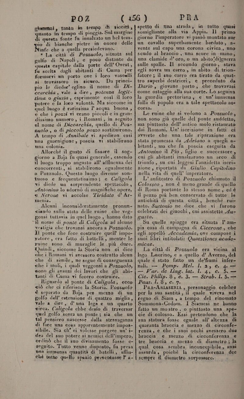 glemrmani , tanto in tempo di siccità, tanto in tempo di pioggia. Sul margine di nesta fonte fu innalzato un bel tem- io di bianche pietre in onore. delle Ninfe che a quella presiedevano. * Ia città di Pozzuolo, situata sul golfo di Napoli, e poco distante da questa capitale dalla parte. dell’ Ovest, fu scelta dagli abitanti di Cuma per formaevi un porto ove i loro vascelli si. trovassero in sicuro. Da princi- pio le dieder’ eglino il nome i Di- cearchia , vale a dire, potenza legit- tima o giusta, esprimente così il loro potere e la loro volontà. Ma siccome im quel luogo è rarissima l’ acqua buona , e che i pozzi vi erano piccoli e in gran- dissimo numero , i Romani, in seguito al nome di Dicearchia, quello di Poz- zuolo, 0 di piccolo pozzo sostituirono. A tempo di Annibale vi spediron. essi una guarnigione , poscia vi stabilirono una colonia. Allorchè il gusto di fissare il sog- giorno a Baja fu quasi generale, essendo il luogo troppo angusto all’ afflnenza dei concorrenti, si stabilirono egualmente a Pozzuolo. Questo luogo divenne son- îuoso e frequentatissimo; e Caligola vi diede un sorprendente spettacolo, «Antonino lo adornò di magnifiche opere, e Nerone vi accolse Tiridate d’ Ar- menia, Alcuni inconsideratamente . pronun- ciando sullo stato delle ruine . che veg- onsi tuttavia in quel luogo , hanno dato “ai nome di ponte di Caligola ad alcune vestigia che trovansi ancora a Pozzuolo. Al ponte che fece costruire quell’ impe- ratore, cera fatto di battelli, mentre le ruine sono di muraglie le più dure. QWaindi, siccome la Storia non. ci dice che i Romani vi avessero costrutto alcun che di simile, ne segue di conseguenza che 1 moli, i quali veggonsi a Pozzuolo, sono gli avanzi dei lavori che gli abi- tanti di Cuma vi fecero costruire, Riguardo al ponte di Caligola, ecco &lt;iò che ci riferisce la Storia. Pozzuolo è separato da Baja per mezzo di un golfo dell’ estensione di quattro miglia, vale a dire , d’ una lega e un quarto circa. Caligola ebbe desio di traversar quel golfo sovra un ponte ; sia che un tal pensiero nascesse, dalla stravaganza di fare una cosa apparentemente impos- sibile. Sia ch° ei volesse porgere un’ i- dea del suo potere ai nemici dell’impero, ordinò che il suo divisamento fosse. e- seguito. Tutto venne disposto, fu presa una immensa quantità di batelli, afliu- chè tutto quello spazio presentasse P a- spetto di una strada, in tutto quasi somigliante alla via Appia. Il primo giorno l’imperatore vi passò montato sur un cavallo superbamente bardato, as vente sul capo una corona civica, uno scudo al braccio, una scure in mano, una clamide d’oro, o un abito*difgnerra sulle spalle. Il secondo giorno, stava egli sovra un carro , in abito di trion- fatore ; il suo carro cera tirato da quat- tro superbi destrieri, e preceduto da Dario , giovane parto, .che trovavasi come ostaggio alla sua corte. Lo seguiva la guardia pretoriana , e un’immensa folla di popolo era a tale spettacolo ae» corsa. Le ruine che si vedono a Pozzuolo, non sono già quelle del ponte suddetto, ma piuttosto dell’ antico molo ristaurato dai Romani, Un’ iscrizione in fatti ci avverte che. una tale riparazione era stata promessa da Adriano a quegli a- bitanti, ma che fu poscia eseguita da Antonino il Pio, figlio e successore, cui gli abitanti innalzarono un arco di trionfo, su cui leggesi l’anzideita iscri- zione, riportata da Giulio Capitolino nella vita di quelli” imperatore. L’ anfiteatro di Pozzuolo chiamato il Colosseo , non è meno grande di quello di Roma portante lo stesso nome, ed è il pezzo più ben conservato di tutte. Je antichità di questa città, benché rui- nato. Suetorio ne dice che vi furono celebrati dei giuochi , cui assistette A4u- usto, Su quelle spiagge era situata |’ am- la casa di campagna di Cicerone, che egli appellò Accademia, ove compose i suoi libri intitolati: Quaestiones acade- micae. La città di Pozzuolo era vicina al lago Lucrino, e a quello d’ Averno, del quale è stato fatto un de’fiumi infer- nali. — Pomp. Mel. I. 2, c. 4. — — Var. de Ling. lat. l. 4, c. 5. — Cic. Philip. 8, c. 3. — Strab. L. 5.— Paus. l. 8, c. 7. PRA-ARIASERIA , personaggio celebre per la sua santità, il quale viveva nel regno di Siam , a tempo del rinomato Sommona-Codom. I Siamesi ne hanno fatto un mostro , o piuttosto una spe- cie di colosso. Essi pretendono che la sua statura fosse eguale all’ altezza di quaranta braccia c mezzo di circonfe- renza, e che i suoi occhi avessero due braccia. e mezzo di circonferenza e tre. braccia e mezzo di diametro ; Ja qual cosa sembra PA GONE Gbit de anzi sempre fl diametro sorpassare.