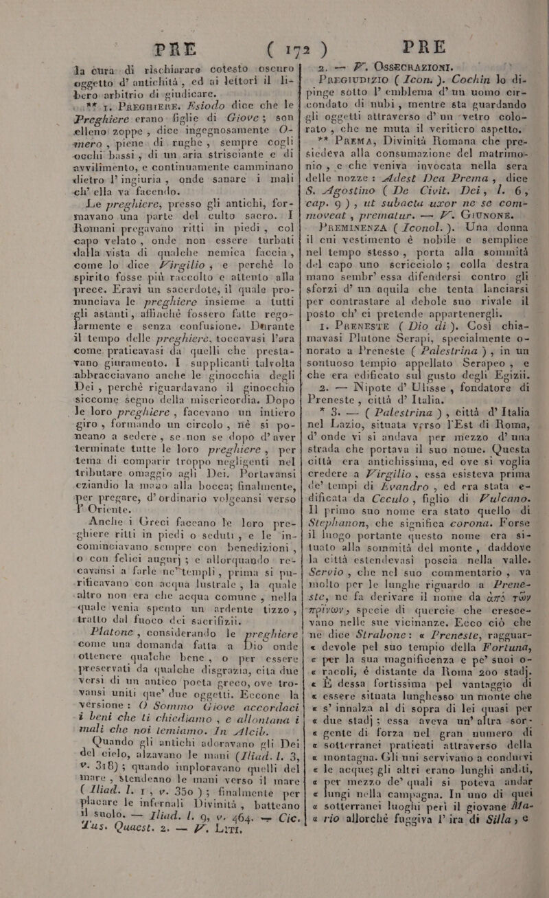 Ja cura: di rischiarare cotesto oscuro bero arbitrio di giudicare. ** 1, Pàarcmerr. Esiodo dice che le Preghiere erano figlie di Giove; son elleno! zoppe ; dice. ingegnosamente &gt; O- anero , piene. di. rughe ,, sempre cogli wcechi bassi, di un aria strisciante e di avvilimento, e continuamente camminano «lietro 1’ ingiuria , onde sanare i mali ch’ ella va facendo. Le preghiere; presso gli antichi, for- mavano una parte del culto sacro. I Romani pregavano ritti in piedi, col capo velato, onde non. essere turbati dalla vista di qualche nemica faccia, come lo dice. Zirgilio ; e ‘perché lo spirito fosse più raccolto e aitento alla prece. Eravi un sacerdote; il quale pro- nunciava le preghiere insieme a iutti li astanti, affinchè fossero fatte rego- pica e. senza confusione. Dtrante il tempo delle preghiere, toccavasi l’ara come, praticavasi da quelli che presta- vano giuramento. 1 supplicanti talvolta abbracciavano anche le ginocchia degli Dei, perché riguardavano il ginocchio siccome segno della miscricordia. Dopo Je loro preghiere , facevano un intiero giro , formando un circolo , né si po- mneano a sedere, se. non se dopo d’ aver terminate tutte le loro preghiere, per tema di comparir iroppo negligenti nel tributare omaggio agli Dei. Portavansi eziandio la moao alla bocca; finalmente, er pregare, d’ ordinario volgeansi verso * Oriente. i Anche i Greci faccano le loro pre- ghiere ritti in piedi o sedutr ye le ‘in- cominciavano sempre con. benedizioni , © con felici augur) ; e allorquando re- cavansi a farle ne*templi, prima si pu- rificavano con acqua lustrale ; la quale altro non cera che acqua comune, nella quale venia spento un ardente tizzo , tratto dal fuoco dei sacrifizii. come una domanda fatta ‘a Dio onde ottenere qualche bene, o per essere preservati da qualche disgrazia, cita due versi di un antico poeta greco, ove tro- vansi uniti que’ due oggetti. Eccone la versione : O Sommo Giove accordaci i beni che ti chiediamo 4 e allontana i mali che noi temiamo. In Alcib. Quando gli antichi adoravano gli Dei de) cielo, alzavano Je mani (Iliad. 1. 3, v. 318) ; quando imploravano quelli del ( Zliad. l. 1, v. 350); finalmente per placare le infernali Divinità » batteano Il suolo. — Iiadel, 95-01 464 Cic. Lus. Quaest. 2. — 7. Lr, 2. — P7. OSSECRAZIONI. PreGiUDIZIO ( Zeoni ). Cochin lo di- condato di nubi, mentre sta guardando gli oggetti attraverso d’un “vetro colo- rato , che ne muta il veritiero aspetto. ** Prrema, Divinità Romana che pre- siedeva alla consumazione del matrimo- nio, e-che veniva invocata nella sera delle nozze: Adest Dea Prema, dice S. Agostino ( De Civit. Dei, l. 6, cap. 9), ut subacta uxror ne se com- moveat , prematuri — Y. GIUNONE. PREMINENZA ( Zconol.). Una donna il cui vestimento è nobile e semplice. nel tempo stesso, porta alla sommità del capo uno scricciolo ;. colla destra mano sembr’ essa difendersi contro gli . sforzi d’ un aquila che tenta lanciarsi per contrastare al debole suo rivale il posto ch’ ei pretende appartenergli. 1. PraenestE ( Dio di). Così chia- mavasi Plutone Serapi, specialmente o- norato a Preneste ( Palestrina } } in un soniuoso tempio pier Serapeo , e che era edificato sul gusto degli Egizii. 2. — Nipote d° Ulisse , fondatore di Preneste, città d’ Italia. * 3. — ( Palestrina ) , città. d’ Italia nel Lazio, situata verso l'Est di Roma, d’ onde vi si andava per mezzo d’ una strada che portava il suo nome. Questa città cera antichissima, ed ove si voglia credere a Zirgilio , essa esisteva prima de’ tempi di 4vandro , ed era stata. e- dificata da Ceculo , figlio di Zu/cano. Il primo suo nome era stato quello di Stephanon, che significa corona. Forse il luogo portante questo nome era. si- tuato alla sommità del monte, daddove la città estendevasi poscia nella. valle. Servio , che ncl suo commentario , va molto per le lunghe riguardo \a Prene- ; sbio 7 stey ne fa derivare il nome da darà rWy vano nelle sue vicinanze. Ecco ciò che ne dice Strabone: « Preneste, ragguar- « devole pel suo tempio della Fortuna, e per la sua magnificenza e pe’ suoi 0- racoli, é distante da Roma 200 stadj. È dessa fortissima pel vantaggio di essere situata lunghesso un monte che s’ innalza al di sopra di lei quasi per due stadj; essa aveva darte ‘sor gente di forza nel gran numero di sotterranei praticati attraverso della montagna. Gli uni servivano a condurvi le acque; gli altri erano lunghi anditi, pa mezzo de’ quali si poteva andar ungi nella campagna. In uno di quei sotterranei luoghi perì il giovane 4/a- rio allorchè fuggiva Vira di Silla; A AR RA RR RA ARA A AR R