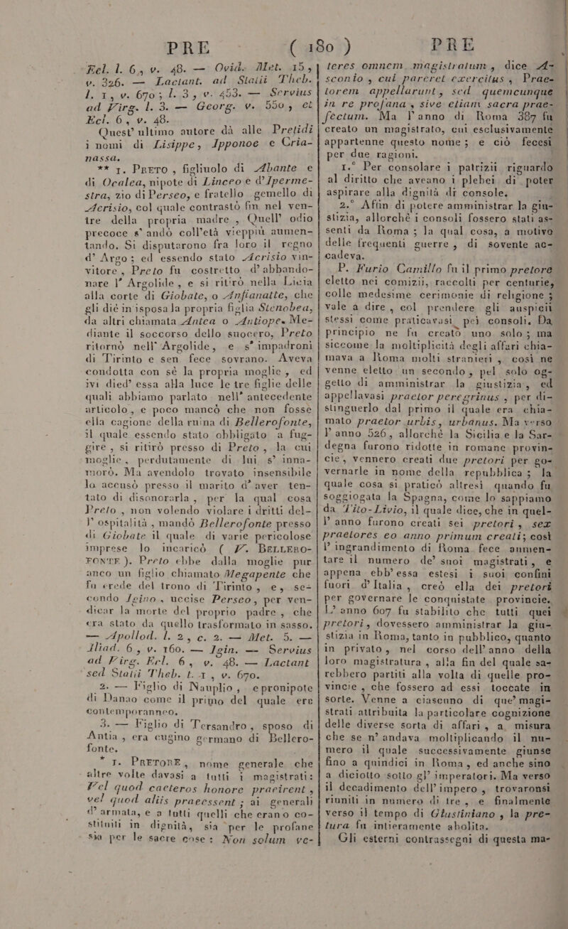 Fel. l. 6, v. 48. — Ovid. Met. a v. 326. — Laciant, ad Staitii Theb. d.1;iux:06703 Lita Servius ad Virg. 1.3. — Georg. v. 550,; el Eci. 6, v. 48. art Quest’ ultimo antore dà alle Pretidi i nomi di Lisippe, Ipponoe ce Cria- nassa. ** 1. Prero , figlinolo di Abante e di Ocalea, nipote di Linceo e d’Jperme- stra, zio di Perseo, e fratelio gemello di Aerisio, col quale contrastò fin nel ven- ire della propria madre , Quell odio precoce #s° andò coll’età v:ieppiù aumen- tando, Si disputarono fra loro il ‘regno d’ Argo; ed essendo staio cristo vin- vitore, Preto fu costretto d’ abbando- nare |’ Argolide, e si ritirò nella Licia alla corte di Giobate, o Anfianatte, che gli dié in'isposa Ja propria figlia Stenobea, da altri chiamata Antea o Antiope« Me- diante il soccorso dello suocero, Preto ritornò nell’ 'Argolide, e s° impadronì di Tirinto e sen fece sovrano. Aveva condoita con sè la propria moglie, ed ivi died’ essa ala luce le tre figlie delle quali abbiamo parlato. nell” antecedente articolo, e poco mancò che non fosse ella cagione della ruina di Bellerofonte, il quale essendo stato obbligato a fug- gire , si ritirò presso di Preto, la cui moglie, perdutamente di lai s’ inna- morò. Ma avendolo irovato insensibile la accusò presso il marito d’ aver ien- tato di disonorarla, per la qual cosa Preto, non volendo violare i dritti del- P ospitalità, mandò Bellerofonte presso di Giobate il quale di varie pericolose imprese lo incaricò ( 7. BeLLERO- FONTE ). Preto ebbe dalla moglie pur anco un figlio chiamato Megapente che fu erede del trono di Tirinto, e, se condo /eino , uccise Perseo, per ven- dicar Ja morte del proprio padre, che era stato da quello trasformato in sasso. Lcena Apollod. Laz , C. 2. — Met. 5. — Hliad. 6, v. 160. — Igin. — Servius ad Virg. Erl,6 se; 48. — Lactant ‘sed Staliùi Theb. t. 4 1 v. 670. 2. — Figlio di Nauplio , e pronipote di Danao come il primo del quale ere contemporanneo. 3. — Figlio di Tersandro, sposo di Antia , era cugino germano di Bellero- fonte. afati * 1. PRETORE, nome generale che altre volte davasi a tutti i magistrati: Yel quod caceteros honore praeirent, vel quod aliis praeessent ; ai generali © armata, e a tutti quelli che erano co- SUtwiti in. dignità, sia ‘per le profane sia per le sacre ense: Non solum ve- PRE sconîo , cui parcret exercitus , Prae- torem appellarunt, sed quemeunque in re profana, sive etiam sacra prae- Ma l'anno di Roma 387 fu creato un magistrato, cui esclusivamente per due ragioni. 7 I 1%. fra, 1.° Per consolare i patrizii. riguardo al diritto che aveano ì plebei. di. poter aspirare alla dignità dr console. stizia, allorchè i consoli fossero stati as- senti da Roma; delle frequenti guerre, di sovente ac- cadeva. P. Furio Camillo fu il primo pretore eletto nei comizii, raccolti per centurie, colle medesime cerimonie di religione ; vale a dire, col prendere gli auspicii stessi come praticavasi pei consoli. Da principio ne fu creato uno. solo; ma siccome la moltiplicità degli affari chia- mava a Roma molti stranieri, così ne venne eletto un secondo, pel. solo og- getto di amministrar la giustizia, ed appe!llavasi praetor peregrinus , per di- singuerlo dal primo il quale era chia- mato praetor urbis, urbanus. Ma verso. Panno 526, allorché la Sicilia e la Sar- degna furono ridotte in romane. provin- cie, vennero creati due pretori per go- quale cosa si praticò altresi quando fu soggiogata la Spagna, come lo sappiamo da %'ito-Livio, 11 quale dice, che in quel- ì’ anno furono creati sei pretori , sex praelores eo anno primum creati; così l’ ingrandimento di fioma. fece anmen- tare il numero de’ snoi magistrati, e appena ebb’essa estesi iî suoi confini fuori. d’ Italia, creò ella dei pretori per governare le conquistate provincie. mi eria ir RE I E TI pretori, dovessero amministrar la giu- stizia in Roma, tanto in pubblico, quanto in privato, nel corso dell’anno della loro magistratura, alla fin del quale sa- rebbero partiti alla volta di quelle pro- vincie , che fossero ad essi. toccate in sorte. Venne a ciascuno di que’ magi- strati attribuita la particolare cognizione delle diverse sorta di affari, a misura che se n’ andava moltiplicando il nu- mero il quale successivamente giunse fino a quindici in Roma, ed anche sino a diciotto :sotto gl’ imperatori. Ma verso il decadimento dell’impero, trovaronsi riuniti in numero di tre, e finalmente verso il tempo di G?ustiniano , la pre- tura fa intieramente abolita. Gli esterni contrassegni di questa ma-