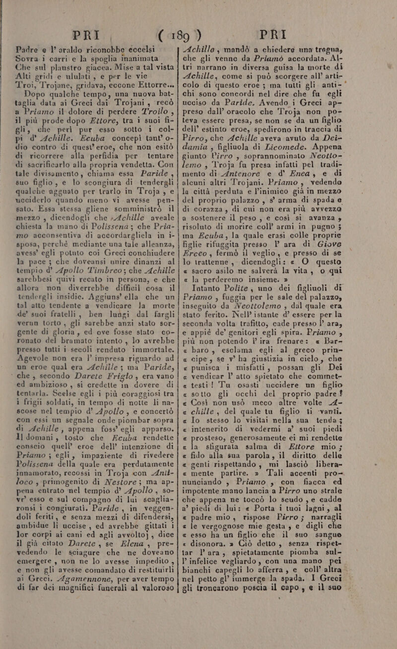 PRI Padre e 1° araldo riconobbe eccelsi Sovra i carri e la spoglia inanimata Che sul plaustro giacea. Mise a tal vista Alti gridi e ululati, e per le vie T'roi, Trojane, gridava, eccone Ettorre.. Dopo qualche tempo, una nuova bat- taglia data ai Greci dai Trojani, recò a Priamo il dolore di perdere Troilo , il più elle dopo Ettore, tra i suoi fi- gli, che perì pur esso sotto i col- pi d' ichille. Ecuba concepì tant’ o- dio contro di quest’ eroe, che non esitò di ricorrere alla perfidia per tentare di sacrificarlo alla propria vendetta. Con tale divisamento, chiama essa Paride, suo figlio, e lo scongiura di tendergli qualche agguato per trarlo in Troja , e ucciderlo quando meno vi avesse pen- sato. Essa stessa gliene somministrò il mezzo , dicendogli che ; Achille aveale chiesta la mano di Polisseza ; che Pria- mo acconsentiva di accordargliela in i- sposa, perchè mediante una tale alleanza, avess’ egli potnto coi Greci conchiudere la pace ; che doveansi unire dinanzi al tempio d’ Apollo T'imbreo; che Achille sarebbesi quivi recato in persona, e che allora non diverrebbe difficil cosa il tendergli insidie. Aggiuns’ ella che un tal atto tendente a vendicare la morte de’ suoi fratelli, ben luùgi dal fargli verun torto , gli sarebbe anzi stato sor- gente di gloria, ed ove fosse stato co- ronato del bramato intento , lo avrebbe presso tutti i secoli renduto immortale. Agevole non era l’ impresa riguardo ad un eroe qual era Achille ; ma Paride, ‘ che, secondo Darete Frigo, era vano ed ambizioso , si credette in dovere di tentarla. Scelse egli i più coraggiosi tra i frigii soldati, in tempo di notte li na- scose nel tempio d’ Apollo, e concertò con essi un segnale onde piombar sopra di Achille, appena foss’ egli apparso. Il domani, tosto che Acuba rendette conscio quell’ eroe dell’ intenzione di Priamo ; egli, impaziente di rivedere Polissena della quale era perdutamente innamorato, recossi in Troja con Anli- loco , primogenito di Nestore; ma ap- pena entrato nel tempio d’ Apollo, so- vr’ esso e sul compagno di lui scaglia- ronsi i congiurati. Paride , in veggen- doli feriti, e senza mezzi di difendersi, ambidue li uccise , ed avrebbe gittati i lor corpi ai cani ed agli avvolto], dice il già citato Darete , se Elena, pre- vedendo le sciagure che ne doveano emergere, non ne lo avesse impedito , e non gli avesse comandato di restituirli di far dei magnifici funerali al valoroso 1 PRI Achille, mandò a chiedere una tregna, che gli venne da Priamò accordata. Al- tri narrano in diversa guisa la morte di Achille, come si può scorgere all’ arti- colo di questo eroe ; ma tutti gli. anti= chi sono concordi nel dire che fu egli ucciso da Paride. Avendo i Greci ap- preso dall’ oracolo che 'Troja non po- leva essere presa, se non se da un figlio. dell’ estinto eroe, spedirono in traccia di Pirro, che Achille aveva avuto da Dei- damia , figliuola di Licomede. Appena iunto Pirro ; soprannominato Neotto- nio » Troja fu presa infatti pel tradi- mento di. Antenore e d’ Enea, e di alcuni altri Trojani. Priamo , vedendo la città perduta e l’inimico già in mezzo del proprio palazzo , s° arma di spada e di corazza, di cui non era più avvezzo a sostenere il peso , e così si avanza y risoluto di morire coll’ armi in pugno 5 ma Ecuba, la quale erasi colle proprie figlie rifuggita presso | ara di Giove Erceo , fermò il veglio, e presso di se lo trattenne , dicendogli: « O questo « sacro asilo ne salverà la vita, 0 qui « la perderemo insieme. » Intanto Polite, uno dei figliuoli di Priamo , fuggia per le sale del palazzo, inseguito da Neottolemo , dal quale era stato ferito. Nell’ istante d’ essere per la seconda volta trafitto, cade presso )’ ara, e appié de’ genitori egli spira. Priamo , più non potendo lira frenare: « Bar- baro $ esclama egli al greco. prin- cipe, se v’ ha giustizia in cielo, che punisca i misfatti, possan gli Dei vendicar l’ atto spietato che commet- testi! Tu osasti uccidere un figlio sotto gli occhi del proprio padre £ Così non usò meco altre volte _A- chille , del quale tu figlio ti ‘vanti. Io stesso lo visitai nella sua tenda; intenerito di vedermi a’ suoi piedi prosteso, generosamente ei mì rendette la stigurata salma di Zztore mio; fido alla sua parola, il diritto delle genti rispettando, mì lasciò libera- mente parlire. » Tali accenti pro- nunciando , Priamo , con fiacca ed impotente mano lancia a Pirro uno strale che appena ne toccò lo scudo , e cadde a’ piedi di lui: @ Porta i tuoi lagni, al e padre mio, rispose Pirro; narragli « le vergognose mie gesta , e digli che « esso ha un figlio che il suo sangue « disonora. » Ciò deito, senza rispet- iar l’ara, spietatamente piomba sul- I’ infelice vegliardo, con una mano pei. bianchi capegli lo afferra, e coll’ altra - gli troncarono poscia il capo , e il suo ‘ R_R A RA RR RA RA R RA AR