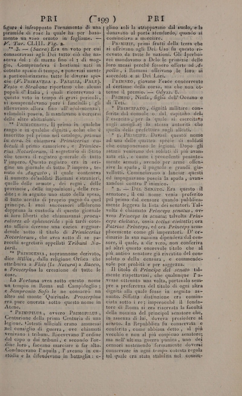 figure è infrapposto l’ornamento di una piramide di rose la quale ha per basa- mente un vaso ornato in fogliame. — Y. Tav. CLIII. Fig. a. .**.3. — (Sacra) Era an voto per cui consacravasi agli Dei tutto ciò che na- sceva dal.1 di marzo fino al 1 di mag- gio. Comprendeva i bestiami nati in cotesto spazio di tiempo, e ponevasi mente a particolarizzarne tutte le diverse spe- cie (/7. Parmavera 1. Patrizia, PALE). Festo e Strabone riportano che. alcuni popoli d’ Italia, i quali ricorrevano a questo voto in tempo di gravi pericoli, vi comprendevano pure 1 fanciulli; gli allevavano; allora fino all’ adolescenza; velandoli poscia, li mandavano a cercarsi delle altre abitazioni. ** Primicerivs. Il primo in qualche rango e in qualehe dignità ; colui che è inscritto pel primo nel catalogo, primus în cera. Si chiamava ‘Primicerius cu- biculi il ptimo cameriere , e. Primice- rius Notariorum, il segretario di Stato che teneva il registro generale di tutto l’ impero. Questo registro era in ori- gine un giornale di tutto. l’ impero , te- nuto da Augusto, il quale conteneva il numero de’soldati Romani e stranieri, quello delle armate, dei regni, delle provincie , delle imposizioni, delle ren- dite; e in seguito uno stato della spesa, il tutto scritto di proprio pugno da quel principe. 1. suoi. successori affidarono dapprima la custodia di questo giornale ai loro liberti che chiamavansi procu- ratores ab cphemeride : più tardi cote- sto ufficio divenne una carica ragguar- devole ‘sotto. il titolo di Primicerius Notariorum, che avea sotto di se pa- recchi segretarii appellati T'ribuni No- tarii. .__** PRIMIGENIA, soprannome derivato, dice Millin, dalla religione Orfica che attribuiva a Fisis (la Natura) a Bacco, a Proserpina la creazione di tutte le cose, La Fortuna avea sotto questo nome un tempio in Roma sul Campidoglio ; e Sempronio Sofo le ne consacrò un altro sul monte Quirinale. Proserpina era pure onorata ‘sotto questo nome in Atene, * PrRIMIPILUS, ovvero PRIMOPILUS , Centurione della prima Centuria di una legione. tJotesti ufficiali erano ammessi nel consiglio di guerra, ove chiamati venivano 1 tribum. Ricevevano 1’ ordine dal capo o dai tribuni, e secondo l'or- dine loro, faceano marciare o far alto. Conducevano laquila, I aveano in cu- stodia e la difeudevano in battaglia: e- glino soli la strappavano dal suolo} ela donavano al porta stendardo, quando si Parmizie, primi frutti della terra che s1 offrivano agli Dei: Uso fu questo.ri- cevuto, da tutte le nazioni. Gli Iperbo= rei mandavano a Delo le primizie delle loro messi perchè fossero offerte ad 44 pollo, i Romani. offrivano le loro) ai sacerdoti.e ai Dei Lari, PrRIMNEO, giovane Feace concorrente al certame della corsa, ma che non ot- tenne il premio. — Odyss. 8. Primxo, Ninfa, figlia dell’ Occano e di Teti, * PnimcipaTo, dignità militare. con- ferita dal console 0; dal, capitado. del } esercito, per da ‘quale. si. esercitata sugli. ausighiarj la. stessa autorità | che quella della prefettura sugli alleati. * 1. Principe. Davasi, questo! nome ad una delle quattro. specie di soldati che componevano. le jegioni. :Dopo gli astarii venivano dei soldati di più avan zata età, e come i precedenti pesante— mente armati, avendo per arme offen- sive la spada , il pugnale e grandi gia- vellotti. Cominciavano a lanciar questi ed impugnavano poscia la spada , avan&gt; zandosi contro l’ inimico. * 2. — Der Senato. Era questo il senatore, il cui nome venia proferito pel primo dal censore quando pubblica- mente leggeva la lista dei senatori. 'Val- volta è chiamato Princeps senatus; ov- vero Princeps in senatu; talvolta Prin- ceps civitatis, ossia totius civitatis; ora Patriae Princeps, ed ora Princeps sem- plicemente come gli imperatori. D’ or- dinario la sua nomina dipendeva dal cen- sore, il quale, a dir vero, non conferiva ad altri questo onorevole titolo che al più antico senatore già rivestito del con- solato o della censura, e commende- vole per probità e per saggezza. Il titolo di Principe del senato tal- mente rispettavasi, che qualunque 1° a- vesse oitenuto una volta, portavalo seme pre a preferenza del titolo di ogni altra dignità alla quale fosse in seguito as- santo. Siffatta distinzione era comin- ciata sotto i re; imperocchè il fonda- tore di Roma si era riservata la facoltà della nomina del principal senatore che, in assenza di lui, doveva presiedere al senato. In Repubblica fu conservata e conferita , come abbiam detto, al più vecchio e non al più cospicuo senatore; ma. nell’ ultima guerra punica, uno dei censori sostenendo fermamente doversi conservare in ogni tempo cotesta regola tal quale era stuta stabilita nel. connn-