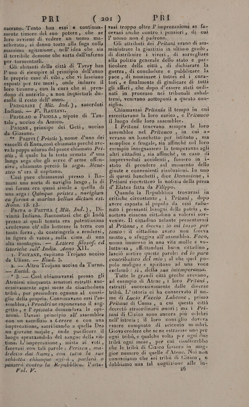 : sacrano. Tinto han essi e continua- mente timore del suo potere, che se loro avviene di vedere un nomo ma- scherato, si danno tosto alla fuga colla massima agitazione, nell’ idea che sia il tervibile demone che sorta dall'inferno per tormentarli. Gli abitanti della città di Tavay han l’uso di riempire al principio dell’anno le proprie case di cibi, che vi lasciano esposti per tre mesi , onde indurre il loro tiranno ; con la cura che si pren- dono di nutrirlo, a non inquietarli du- rante il resto dell’ anno. i Princrini ( Mit. Ind.), sacerdoti Indiani. — 7. RAULINI. PrioLAo o PrIOLA , nipote di Tan- talo, ucciso da Amico. | PRIONE, principe dei Geti, ucciso da Giasone. ** PristI( Pristis ), nome d’uno dei vascelli di Enea,così chiamato perché ave- vala poppa adorna del pesce chiamato Pri- stis, il quale ha la testa armata d’ una lunga sega che gli serve d° arme offen- siva, chiamato perciò la sega. Mene- steo n° era il capitano. Così pure chiamavasi presso i Ro- mani una sorta di naviglio lungo , la di cui forma era quasi simile a quella di una sega: Quinque pristes , navigium ea forma a marina bellua dictum est. Nonn. 13. 13. Prira o PritHA ( Mit. Ind.), Di- vinità Indiana. Raccontasi che gli Indù presso ai quali tenuta era potentissima credevano ch' ella battesse la terra con tanta forza, da costringerla a rendersi, in figura di vacca, sulla cima di una alta montagna. — Lettere filosof. ed istoriche sull’ India. Anno XII. 1. PRITANE, capitano Trojano ucciso da Ulisse. — Jliad. 5. 2. — Altro Trojano ucciso da Turno. — ÉEneid. 9g. : +* 3. — Così chiamavansi presso gli Ateniesi cinquanta senatori estratti suc- cessivamente ogni mese da ciascheduna tribù, per presiedere ognuno al cousi- glio della propria. Convocavano essi l’as- semblea;i Proedrine esponevano il 80g- getto , e l’ epistata domandava le opi- nioni. Davasi principio all’ assemblea con un sacrifizio a Cerere e con una imprecazione, sacriticando a quella Dea un giovane majale, onde purificare il luogo spruzzandolo del sangue della vit- tima. L’imprecazione , mista ai voli, facevasi con tali parole : Perisca, ma- ledetto dai Numi, con tutta la sua schiattu chiunque agirà y parlerà 0 penserà contro la Repubblica, Dorta- Pol. V. vasi troppo oltre .l’ imprecazione se fa- cevasi anche contro i pensieri, di cui l’uomo non è padrone. Gli attributi dei Pritani erano di am- ministrare la giustizia in ultiwo grado , di distribuire i viveri, di sorvegliare alla polizia generale dello stato e par- ticolare della città, di dichiarare la guerra, di concludere e pubblicare la pace, di nominare i tutori ed i cura- tori, e finalmente di giudicare di tutti gli affari, che dopo d’essere stati ordi- nati in processo nei tribunali subal- terni, venivano sottoposli a questo coi- siglio. Chiamavasi Pritania il tempo in cui esercitavano la loro carica, e Pritazeo il luogo delle loro assemblee. I Pritani tenevano sempre le loro assemblee nel Pritanceo , in cui a+ vevano un banchetto. per istituto , ma semplice e frugale, sia affinchè col loro esempio insegnassero la temperanza agli altri cittadini, sia affinché, in caso di imprevveduti accidenti, fossero in i- stato di prendere sul momento delle giuste e convenienti risoluzioni. lo uno di questi banchetti, dice Demostene, i Pritani ricevettero la notizia della presa d’ Elatea fatta da Filippo. Quando la Repubblica trovavasi in critiche circostanze, i Pritani, dopo avere esposto al popolo da essi radu- nato i pressanti bisogni della patria , e- soctava ciascun cittudino a volervi sov- venire. Il cittadino zelante presentavasi al Pritane, e diceva: io mi tasso per tanto: il cittadino avaro non faceva motto , o sfuggiva all'assemblea. foco, le) uomo immerso in una vita molle e vo- lattuosa, affettandosi buon cittadino, lasciò sortire queste parole: ed iî0 pure contribuisco del mio ; al che quel po- polo maligno e spiritoso ad una voce esclamò : sì, della sua intemperanza. Tutte le grandi città greche avevano, ad esempio di Atene , i loro Pritani, estratti successivamente dalle diverse tribù. L’istoria ci ha conservato il no- me di Lucio Vaccio Labeone , primo Pritane di Cuma, a cui questa città decretò straordinarii onori; ma. i £ri- tani di Cizico sono ancora più- celebri nell’ istoria ;} il loro consiglio doveva essere composto di seicento membri. Giova credere che se ne estraesse uno per ogni tribù, e qualche volta per ogni due tribù ogni mese, per cui risulterebbe che le tribù di Cizico fossero in mag- gior numero di quelle d'Atene. Noi non conosciamo che sei tribù di Cizico, e dobbiamo una tal cognizione alle in- 26
