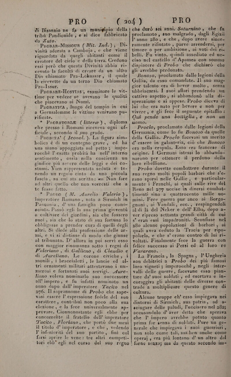 di Bisanzio ne fa un maunigipio della tribù Pandionide , e si dice fabbricato da Zuto. ProBar-Missovr ( Mit. Ind.), Di- vinità adorata a Camboja , e che viene riguardata da quegli. abitanti come il creatore del cielo e della terra. Credono essi però che questa Divinità abbia ri- cevuto ‘la facoltà di creare da un altro Dio chiamato. Pra-Lokussar, il quale la ricevette da un terzo Dio chiamato Pra-Issur. ProparE-HosTras:, esaminare le vit- time per vedere se avevano le qualità che piacevano ai Numi. ProBATICA , luogo del tempio in cui a Gerusalemme le vittime venivano pu- rificate. ; * ProBATORIZ (littera ), diploma che presso i Romani riceveva ogni of- ficiale , secondo il suo grado. © ProBITA? ( Zconol. ). La figura sim- bolica è di un contegno grave, ed ha una mano appoggiata sul petto ; impe- rocché P esatta probità ha nell’ interno sentimento , ossia nella coscienza un giudice più severo delle leggi e dei co- stumi. Vien rappresentata seduta e te- nendo un regolo cinto da una piccola fascia, su cui sta scritto: == Non fare ad altri quello che non vorresti che a te fosse fatto. * Proso ( M. Aurelio Valerio), imperatore Romano, nato a Sirmich in Pannonia, d’ una famiglia poco cono- soiuta. Passò egli la sua prima gioventù a coltivare dei giardini, sia che fossero suoiì, sia che-lo stato di sua fortuna lo obbligasse a prender cura di quelli degli altri. Si diede alla professione delle ar- mi, e vi si distinse di modo che giunse al tribunato. D’ allora in poi servì esso con maggior rinomanza sotto i regni di Valeriano , di Gallieno , di Claudio e di Aureliano. Le corone civiche; i monili, i braccialetti, Je lancie ed al- tri ornamenti militari attestavano i nu- merosi e fortunati suoi servigi. A4ure- liano voleva nominarlo suo successore all’ impero, e fu infatti nominato un anno dopo dall’ imperatore Z'acito nel 276. Il soprannome di Probo che sape- vasi essere l’ espressione fedele del suo carattere, contribuì non poco alla sua elezione, e la fece universalmente ap- provare. Cionnonostante egli ebbe per concorrente il fratello dell’ imperatore T'acito , Floriano, che ‘portò due mesi il titolo d’ imperatore , e che , vedendo Y inferierità del suo partito, fini col firsi aprire Je vene: tre altri competi- tori ebb” egli nel corso del suo regno che durò sci anni, Saturnino , che fu roclamato , suo malgrado, dagli Egizii Biba 280 , e che, dopo avere since- ramente rifiutato , parve arrendersi, per timore o per ambizione, ai voti dei ri- belli. Fu vinto, quindi assediato ed uc- ciso nel castello d’ Apamea con sommo dispiacere di Proto che dichiarò che gli avrebbe perdonato. ì Bonoso, proclamato dalle legioni della Gallia, da esso comandate. Il suo mag- gior talento era di bever molto, senza ubbriacarsi. I suoi affari prendendo un cattivo aspetto , si abbandonò alla di- sperazione e sì appese. Probo diceva di lui che era nato per bevere e non per vivere, e gli fece il seguente epitaffio : Qui pende una bottiglia, e non un uomo. Proclo, proclamato dalle legioni della Germania, come lo fu Bonoso da quelle della Gallia. Proclo facevasi un merito d’ essere in galanteria, ciò che Bonoso era nella erapula. Esso era francese di origine. I Germani istessì lo abbando- narono per ottenere il perdono della loro ribellione. Probo dovette combattere durante il suo regno molti popoli barbari che s’e- rano sparsi nelle Gallie , e - particolar- mente i Franchi, ai quali sulle rive del Reno nel 277 uccise in diversi combat- timenti sino a quattrocento mille uo- mini. Fece guerra pur anco ai Borgo- enoni, ai Vandali, ecc., respingendoli te) al di Jà del Neker e dell’ Elba, dopo a- ver ripreso settanta grandi città di cui s” eran essi impadroniti. Sconfisse nel 280 alcune popolazioni di barbari, ai quali avea ceduto la Tracia per ripo- polarla, e che s’ erano contro di lui ri- voltati. Finalmente fece Ja guerra con felice successo ai Persi ed al loro re Fararano. La Francia, la Spagna, 1’ Ungheria son debitrici a Probo dei più famosi loro vigneti ; imperocchè , negli inter- valli delle guerre, facevane esso pian- tare da? suoi soldati, ed esortava e in- coraggiva gli abitanti delle diverse con- trade a moltiplicare questo genere di coltura. Alcune truppe ch’ esso impiegava nei dintorni di Sirmich, sua patria, ad a- sciugare delle paludi, l’uccisero nel 282; accusandolo d’ aver detto che sperava che } impero avrebbe potuto quanto prima far senza di sollati. Pure un ge- nerale che impiegava i suoi guerrieri, non solo come tali, ma ben anche come operaj , cera più lontano d’ un altro dal furne senza; ma da questo secondo im-