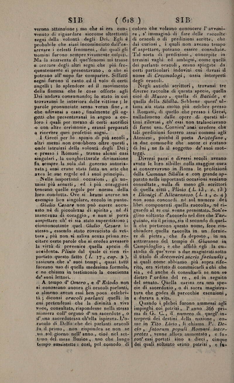 verunà attenzione 3 ma che si era con- venuto di riguardare siccome altrettanti segni della volontà degli Dei. Egli è probabile che siasi incominciato dall’os- servare i celesti fenomeni, dai quali gli uomini furono sempre vivamente colpiti. Ma la scarsezza di que’fenomi mi trasse a. cercare-degli altri segni. che più fre- quentemente 61 presentavano, 0 che si poteano all’ uopo far comparire. Siffatti segni furono il canto ed il volo di certi augelli ; lo splendore ed il movimento delia fiamma che le cose offerte. agli Dei andava consumando; lo stato in cui trovavansi le interiora delle vittime ; le parole pronunciate senza verun fine, e che udivansi a caso , finalmente gli og- getti che DIETAS in soguo a co- 4 con altre cerimonie , eransi preparati a ricevere quei profetici sogni. I Greci per lo. spazio di più secoli, altri mezzi non conobbero oltre questi, onde istruirsi della volontà degli Dei; e presso i Romani, tranne alcuni casi singolari, la conghietturale divinazione fu sempre. la sola dal governo autoriz- zuta ;, anzi erane stata ia un arte che avea le.sue regole ed i suoi principii. Nelle importanti occasioni, : gli uo- mini più sensati, ed i più coraggiosi teneano Tuspe regole per norma della loro. condotta. Ove si. brami averne un esempio ben singolare, eccolo in punto. Giulio Cesare non può essere accu- sato né di piccolezza di spirito y né di mancanza È, coraggio, e.non si polrà sospettare ch’ ei sia stato superstizioso ; cionnonostante quel Giulio Cesare i- stesso., essendo stato rovesciato di vet- tura , più non vi saliva senza prima .re- citare certe parole che si credea avessero la virtù di prevenire quella specie di aceidente. Plizzio dal quale ci vien ri- portato questo fatto (. 17, cap. 2), assicura che a’ suoi tempi, quasi tutti faceano uso di quella medesima formola, e ne chiama in testimonio la coscienza de’ suoi lettori. A tempo d°' Omero , e d° Esiodo non si conoseano ancora gli oracoli parlanti, o almeno avean essi ben poca, celebri- tà ; diconsi oracoli parlanti quelli. in cui, pretendeasi. che la divinità a. viva voce, consultata, rispondesse nella stessa maniera coll’ organo d’ un sacerdote , 0 d’ una sacerdotessa ch’ella ispirava. L'o- racolo di Delfo che dei parlanti oracoli du. il primo, ,non rispondea se non se «un, .sol..giorno nell’ anno,, cioè. nel set- timo del. mese Busios,, uso che, lungo tempo sussistette : così, pel comodo di coloro che voleano conoscere l’avveni- re, s° immaginò di fare delle raccolte di oracoli o di predizioni scritte, che dai curiosi, i quali non aveano tempo d’ aspettare, poteano essere consultate. Tal sorta di predizioni, concepite. in termini vaghi ed ambigui, come quelli dei parlanti oracoli, erano spiegate. da certi particolari indovini. cui davasi il nome di Cresmologi, ossia interpreti degli oracoli. i . Negli antichi scrittori, .trovansi tre diverse raccolte di questa specie, quella cioè di Musco , quella di Bacide, e quella della Sibilla. Sebbene. quest ul-. tima sia stata molto più celebre presso i Romani, di quello. che presso i Greei, nulladimeno dalle opere. di questi ul-, timi rilevasi , ch’ essi non tralasciavano di farne uso. Convien’ anzi credere che tali predizioni fossero assai comuni agli Ateniesi, poichè il poeta Aristofane, in due commedie che ancor ci restano di lui, ne fa il soggetto de’ suoi mot- teggi. tr Diversi paesi e diversi secoli. aveano avuto le loro sibille: colla. maggior cura si conservavano in Roma, le predizioni della Cumana Sibilla e icon grande ap- parato nelle importanti occasioni veniano consultate , nulla di meno gli scrittori di quella città , Plinio (L..13;. c..13) e Dionigi d' Alicarnasso (.L..1, c. 4) non, sono. concordi, nè sul numero dei libri componenti quella :raccolta,;né ri- guardo al re cui venne presentata. Son’ee glino soltanto d'accordo nel dire che T'ar- auiato, sia il primo, sia il secondo di quel. i che portarono questo nome; fece rin- chiudere quella raccolta in, un. forzie- re di pietra, che fu deposto, in un sotterraneo del tempio di, Giunone in Campidoglio , e.che affidò egli la cu- stodia di que’versi a due magistrati sotto il titolo di decemviri sacris faciundis 4 ai quali come abbiamo. più sopra rife- rito, era vietato di comunicarli a chi che sia, ed anche di consultarli se non se dietro l’ ordine del re, \ed;in seguito del senato. Quella carica era una spe- cie di sacerdozio , 0 di sacra magistra- tara che godea di parecchie esenzioni , e durava a vita. Qaando i plebei furono ammessi agli impieghi coi patrizi, 1’ anno ,366 pri- ma di G. C., il. numero di, quegl’in- terpreti dei destini, della. nazione, co- me in Tito Livio , li chiama, P.. De- cio ,. fatorum populi, Romani, inter- pretes , venne allora aumentato , e fu-, ron’ essi portati sino a. dieci, cinque dei quali soltanto erano patrizi , e fu-