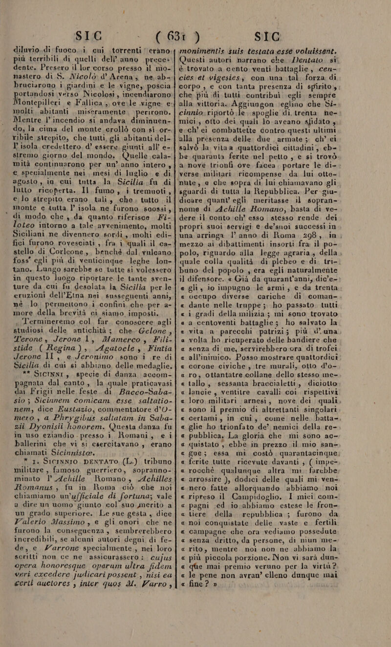diluvio..di fuoco..i cui torrenti ‘erano. più terribili di quelli dell’anno prece: dente. Presero il lor corso presso il nìo- nastero. di S. Nicolò d’ Arena, ne, ab- bruciarono i giardini e le vigne, poscia portandosi verso Nicolosi, incendiarono Montepilleri e Fallica,,, ove.le vigne. e: molti. abitanti miseramente perirono. Mentre |’ incendio si andava diminuen- do, la. cima del monte. crollò con si. or- ribile sirepito, che tutti, gli abitanti del- I’ isola credettero, d’ essere, giunti all’ e- stremo giorno del mondo, Quelle \cala- mità continuarono per un’ anno intero , e specialmente nei, mesi di luglio. e di agosto, io cui tutta. la. Sicilia fu di lutto ricoperta. Il. fumo, i tremuoti, e lo strepito, erano. tali, che, tutto ..il monte e tutta, l isola ne furono s00ssi, di modo, che ,. da quanto riferisce. Fi- loteo intorno a tale. avvenimento, molti Siciliani ne divennero sordì., molti edi- fici furono rovesciati , fra i quali .il ca- stello di Corleone, benchè. dal, vulcano foss' egli più di venticinque leghe. lon- tano. Lungo sarebbe se tutte si volessero in questo luogo riportare le tante sven- ture da cui fu desolata ia Sicilia per le eruzioni dell’Etna nei, susseguenti anni, nè .lo permettono .i confini. che per a- more della brevità ci siamo imposti. .Termineremo col. far. conoscere agli studiosi delle antichità ; che. Gelone , T'erone , Jerone 1, Mamerco, Fili- stide ( Regina), Agatocle , Fintia Jerone 11, e Jeronimo, sono i .re di Sicilia di cui si abbiano, delle medaglie. ** SICINNI , specie di danza accom- pagnata dal canto, .la quale praticavasi dai Frigii nelle, feste. di Bacco-Saba- sio ; Sicinnem comicam esse saltatio- nem, dice Eustazio, commentatore d’O- mero , a Phrygibus saltatam in Saba- zii Dyonisii honorem. Questa danza fu in uso eziandio . presso i. Romani, e i ballerini che vi si esercitavano, erano chiamati Sicinniste. 1} * I. SICINNIO, DENTATO, (L.) tribuno militare , famoso guerriero, sopranno- minato |’ Achille Romano, Achilles Romanus, fu in Roma ciò che noi chiamiamo un’ufficiale di fortuna; vale a dire un uomo giunto col. suo merito a un grado superiore. Le sue gesta , dice Valerio Massimo , e gli onori. che ne furono la conseguenza, sembrerebbero incredibili, se alcuni autori degni di fe- de, e _ Zarrone specialmente, nei loro scritti non ce ne assicurassero : cujus opera honoresque operum ultra fidem veri excedere judicari possent, nisi ea monimentis suis testata:esse voluissent. è trovato .;a cento venti ‘battaglie , .cen- cies et vigesiesy con una tal. forza di che più di tutti contribuì ‘egli. sempre alla vittoria. Aggiungon ‘eglino che Si- cinnio. riportò le. spoglie di trenta ne- mici.;, otto .dei quali Jo.aveano sfidato 4 erch’ei combattette contro questi ultimi ‘alla presenza delle due armate 5 ch’ ei salvò Ja vitaa quattordici cittadini, eb- be quaranta ferite nel petto , e si trovò verse militari. ricompense da lui otte- sguardi di tutta Ja Repubblica. Per giu- dicare quant’ egli. meritasse il cafone nome di Achille Romano, basta di ve- dere .il conto ch’ esso stesso rende. dei propri suoi servigi e de’suoi successi in mezzo ai dibattimenti insorti fra il po- quale colla qualità di plebeo e di. tri- buno. del popolo , era egli naturalmente il difensore. « Già da quarant'anni, dic’e- « occupo diverse cariche. di dante nelle truppe ;. ho passato, tutti i gradi della milizia; mi sono trovato a centoventi battaglie; ho salvato la vita a. parecchi patrizi; più d’ una volta ho.ricuperato delle bandiere .che senza di me, servirebbero ora di trofei all’inimico. Posso mostrare quattordici corone civiche ; :tre murali, otto d’o- tallo, sessanta braccialetti, diciotto lancie , ventitre cavalli coi. rispettivi loro. militari arnesi, nove dei quali sono il premio di altrettanti singolari certami,, in cui, come nelle } glie ho trionfato de' nemici della re- . è . . . quistato ; ebbe in prezzo .il mio san- ferite tutte. ricevute davanti ; ( impe- rocchè. qualunque altra ‘mi. farebbe arrossire ), dodici delle quali mi; ven- nero fatte allorquando abbiamo noi ripreso il Campidoglio. I miei com- pagni ;ed io abbiamo estese le fron- tiere della. repubblica ; furono da noi conquistate delle vaste e. fertili campagne che ora vediamo possedute senza dritto, da persone, di niun me- « rito, mentre. noi non ne abbiamo la A_R RAR RR RR AR RA RA À RR A RA RA RA RA AA A e que mai premio veruno per la virtù? e le pene non avran’ elleno dunque mai