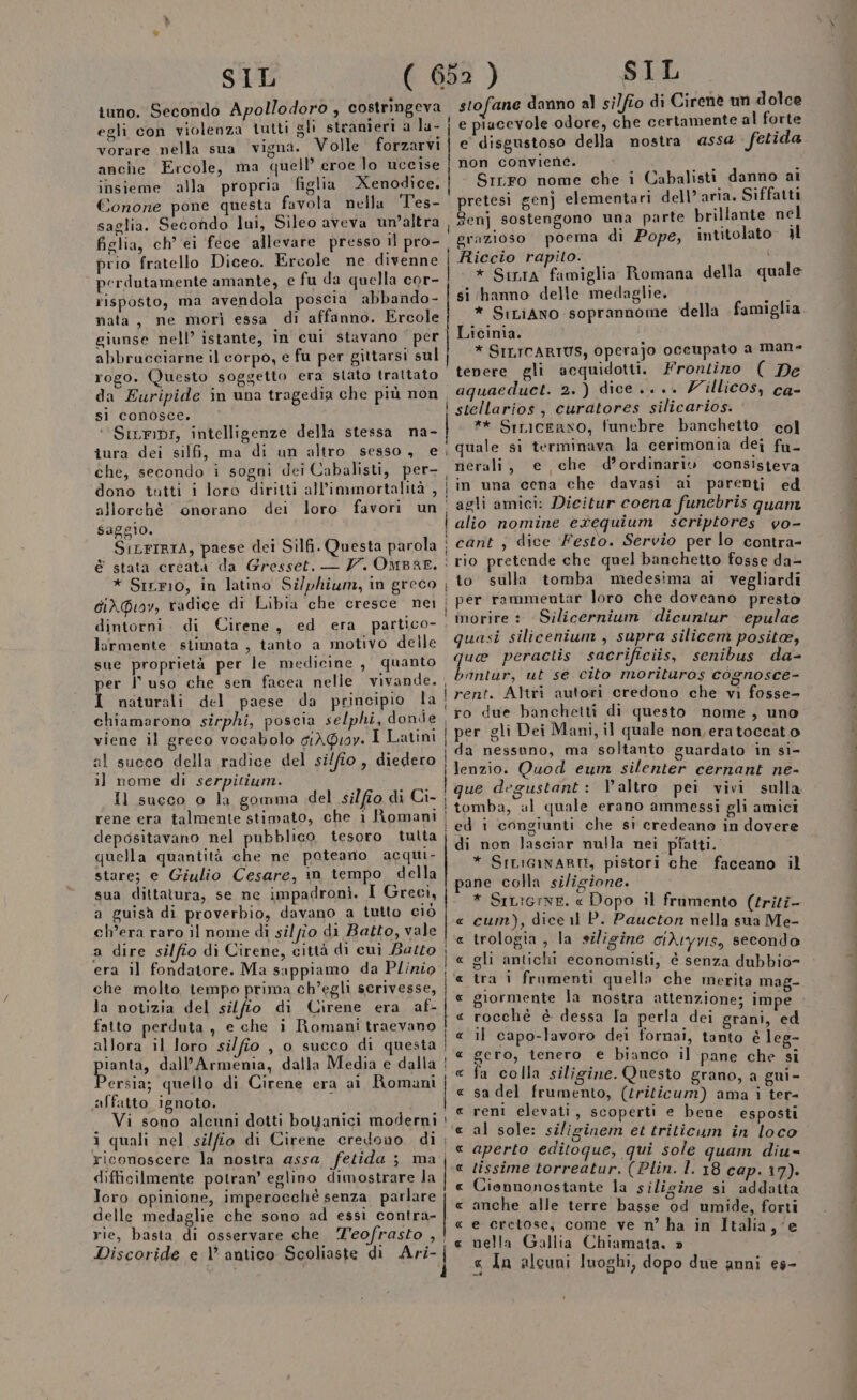 tuno. Secondo Apollodoro , costringeva egli con violenza tutti gli stranieri a la- vorare nella sua vigna. Volle forzarvi anche Ercole, ma quell’ eroe lo uccise insieme alla propria figlia Xenodice, Conone pone questa favola nella Tes- saglia. Secondo lui, Sileo aveva un’altra figlia, ch’ei fece allevare presso il pro- prio fratello Diceo. Ercole ne divenne perdutamente amante, e fu da quella cor- risposto, ma avendola poscia abbando- nata, ne morì essa di affanno. Ercole giunse nell’ istante, in cui stavano per abbrucciarne il corpo, e fu per gittarsi sul rogo. Questo soggetto era stato trattato da Euripide in una tragedia che più non si conosce. ‘‘Siuripr, intelligenze della stessa na- Ul | che, secondo i sogni dei Cabalisti, per- dono tutti i loro diritti all’immortalità , allorchè onorano dei loro favori un saggio. SILFIRTA, paese dei Silfi. Questa parola diX\@ioy, radice di Libia che cresce nei dintorni larmente stimata , tanto a motivo delle sue proprietà per le medicine , quanto per l'uso che sen facea nelle vivande. I naturali del paese da principio la chiamarono sirphi, poscia selphi, dande viene il greco vocabolo grÀQioy. I Latini al succo della radice del si/fio, diedero i] nome di serpitium. rene era talmente stimato, che 1 Romani depositavano nel pubblico tesoro tutta quella quantità che ne poteano acqui- stare; e Giulio Cesare, in tempo della sua dittatura, se ne impadronì. I Greci, a guisà di proverbio, davano a tutto ciò ch'era raro il nome di silfio di Batto, vale a dire silfio di Cirene, città di cui Bazto era il fondatore. Ma sappiamo da Plinio che molto tempo prima ch’eghi scrivesse, la notizia del silfito di Cirene era af- fatto perduta, e che i Romani traevano allora il loro si/fio , o succo di questa pianti» dall’Armenia, dalla Media e dalla ersia; quello di Cirene era ai Romani affatto ignoto. : Vi sono alenni dotti boYanici moderni i ) i SIL stofane danno al silfio di Cirene un dolce e piacevole odore, che certamente al forte e disgustoso della nostra asse fetida non conviene. Srrro nome che i Cabalisti danno ai pretesi genj elementari dell’ aria. Siffatti Senj sostengono una parte brillante nel grazioso poema di Pope, intitolato il Riccio rapito. * Siria famiglia Romana della quale si hanno delle medaglie. girl * SiciAno soprannome della famiglia Licinia. * SILTCARIUS, Operajo oceupato a man- tenere gli acquidotti. Frontino ( De aquaeduct. 2.) dice... Z'illicos, ca- stellarios, curatores silicarios. ** Srniceano, funebre banchetto col quale si terminava la cerimonia dei fu. nerali, e che d’ordinariv consisteva in una cena che davasi ai parenti ed agli amici: Dicitur coena funebris quam alio nomine e%equium scriptores vo- cant ; dice Festo. Servio per lo contra- rio pretende che quel banchetto fosse da= to sulla tomba medesima ai vegliardi per rammentar loro che doveano presto morire : Silicernium dicuntur epulae quasi silicenium , supra silicem positoe, fo peractis sacrificiis, senibus da- antur, ut se cito morituros cognosce- rent. Altri autori credono che vi fosse- ro due banchetti di questo nome, uno per gli Dei Mani, il quale non eratoccato da nessuno, ma soltanto guardato in si- lenzio. Quod eum silenter cernant ne- que degustant: altro pei vivi sulla tomba, al quale erano ammessi gli amici zi le soa difficilmente potran’ eglino dimostrare la Joro opinione, imperocché senza parlare delle medaglie che sono ad essi contra- rie, basta di osservare che Teofrasto , ! ! RR CRA AER RCA RRORORCROR AR AA di non lasciar nulla nei piatti. * SILiGINARO, pistori che faceano il pane colla siligione. * SiL:erne. « Dopo il frumento (triti- cum), dice il P. Paucton nella sua Me- trologia , la siligine ciA1yvis, secondo gli antichi economisti, è senza dubbio= tra i frumenti quella che merita mag- giormente la nostra attenzione; impe rocchè è dessa Ta perla dei grani, ed il capo-lavoro dei fornai, tanto è leg- gero, tenero e bianco il pane che si a colla siligine. Questo grano, a gui- sa del frumento, (triticum) ama i ter- reni elevati, scoperti e bene esposti al sole: siliginem et triticum in loco aperto editoque, qui sole quam diu- tissime torreatur. (Plin. l. 18 cap. 17). Cionnonostante la siligize si addatta anche alle terre basse od umide, forti e cretose, come ve n’ ha in Italia, ‘e nella Gallia Chiamata. » « In alcuni luoghi, dopo due anni es-