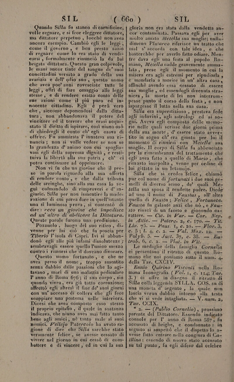 Quando Silla fu stanco di carnificine, volle regnare, e si fece eleggere dittatore, ma dittatore perpetuo , locchè non avea ancora esempio. Cambiò egli le leggi, come il governo, e ben presto sazio di regnare come lo era stato di vendi- carsi, formalmente rinunciò la da’ lui brigata dittatura. Questo gran colpevole, Je mani ancor tinte del sangue de” suoi concittadini versito a grado della sua avarizia e dell’ odio suo, questo uomo che avea poc’ anzi rovesciate tutte le leggi, offri di fare omaggio alle leggi stesse, e di rendere esatto conto delle sue azioni come il più puro ed in- nocente cittadino. Egli è però vero che, siccome deponendosi dalla ditta- tura, non abbandonava il potere del vineitore ed il terrore che erasi acqui- stato il diritto di ispirare, così niuno osò di chiedergli il conto ch’ egli osava di offrire. Fu ammirata | innatesa sua ri- nuncia ; non sì volle vedere se non se la grandezza d’ animo con cui spoglia- vasi egli della suprema dignità , e resti- tuiva la libertà alla sua patria, ch’ ci potea continuare ad opprimere. Non vi fu che un giovine che il pre- se in parola riguardo alla sua offerta di rendere conto, e che dalla tribuna delle arrinshé, sino alla sua casa lo se- uì cofmandolo di rimproveri e d’ in- giurie. Silla per non ismentire la mode- razione di cui parea dare:in qnell’istante una sì luminosa prova, si contentò di dire: ecco un giovine che impedisce ad un'altro di abdicare la Dittatura. Queste parole furono una- predizione, Pozzuolo , luogo del suo ritiro , di- venne per: lui ciò che fu poscia per Tiberio V isola di Capri. Ivi si abban- sembravagli essere quello l’unico mezzo contro i rimorsi che il doveano divorare. Questo uomo fortunato ,- e che ne avea preso il nome, troppo smentito senza dubbio dille passioni che lo agi- tavano , morì di una malattia pediculare l’ anno di Roma 676; il sno corpo, sin quando vivea, era già tutto corruzione; affrettò egli altresì îl fine de’ suoi giorni con un’ accesso di collera che gli fece scoppiare una postema nelle interiora. Dicesi che avea composto esso stesso il proprio epitafio , il quale in sostanza indicava, che niuno avea mai fatto tanto bene agli amici, nè tanto male ii suoi nemici. Zellejo Patercolo ha avuto ra- gione di dire che Si/la sarebbe stato vivere nel giorno in cui cessò di com- battere e di vincere, ed in cui la sua gloria mon era stata dalla vendetta an- cor contaminata. Passava egli per aver molto amato Metella sua moglié; nulla- dimeno Plu/arco riferisce un tratto che imal s’ accorda con tale idea, e che basterebbe per averlo fatto odiare. Men- tre dava egli una festa al popolo No- nano, Metella cadde gravemente amma- lata, prese egli il momento in cui la misera era agli estremi per ripudiarla , co mandarla a morire in un’ altra casa, affinchè avendo essa cessato di essere sua moglie , ed essendogli divenuta stra- niera, la morte di lei non interrom- pesse punto il corso della festa , e non ispargesse il lutto nella sua casa. Silla era superstizioso, prestava fede agli indovini, agli astrologi ed ‘ai so- gni. Aveva egli composto delle memo- rie nelle quali scrisse due giorni prima della sua morte, d’ essere stato avver= tito in sogno ch° era giunto per. lui il momento di riunirsi con Metella sua moglie. 11 corpo di Silla fu abbruciato per la' rimembranza del trattamento che egli avea fatto a quello di Mario, che rimasto inscpolto , venne per ordine di lui gittato in un letamajo. Silla che si credea felice, chiamò pur col nome di fortunati i due suoi ge- melli di diverso sesso, de? quali Me- tella sua sposa il rendette padre. Diede ad uno il nome di Faustus, all’ altra quello di Fausta ; Felice , Fortunata. Fausta fu galante anzi che nò , e fau- sto riuscì di un faceto e giocondo ca- rattere. — Cic. in Var. — Cor. Nep. in Aitic. — Paters. 2, c. I70o.— Tit Liv. 75. — Paus. I, c. 20. — Flor. 3, C..5 ; 0.4, Cc. 2. — al, Maxi 1a i Polyb. 5. — Just. 37, c. 38. — Eu- trob. 6, c. 2. — Plut. in Vit: Le medaglie della famiglia Cornelia ci presentano il ritratto di questo Ro- mano che noi poniamo sotto il num. 4. della Tav. CXCIV. Ennio Quirino Visconti nella Ro- mana Iconografia ( Zol. 1, c. 114; Tav. 3.) ci olfre in disegno il ritratto dì Silla colla leggenda SYLLA. COS. su di una moneta d’ argento , la quale non lascia verun dubbio intorno alla testa che vi si vede intagliata. — V.num. 2, Tav. CCIX. *.2. — (Publio Cornelio), prossimo parente del Dittatore. Essendo indicato console per l’ anno di Roma 587, fu accusato di brighe, e ‘condannato : in seguito si sospettò che il dispetto lo a- vesse fatto entrare nella congiura di Ca- tilina: essendo di nuovo stato accusato su tal punto, fu egli difeso dal celebre