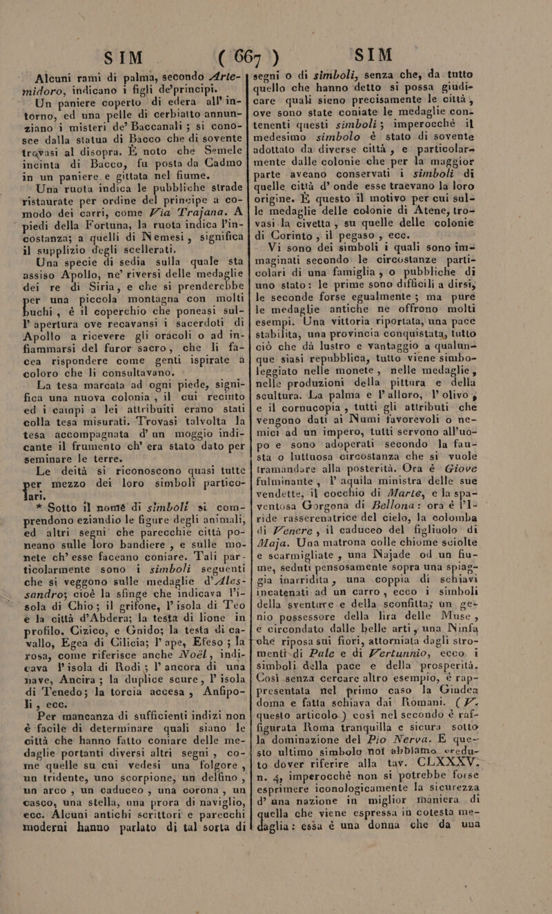 Alcuni ramì di palma, secondo Arte- midoro, indicano 1 figli de’ principi. Un paniere coperto di edera. all’ in- torno, ed una pelle di cerbiatto annun- ziano i misteri de’ Baccanali ; si cono- sce dalla statua di Bacco che di sovente travasi al disopra. È noto che Semele incinta di Bacco, fu posta da Cadmo in un paniere e gittata nel fiume. Una ruota indica le pubbliche strade ristaurate per ordine del principe a co- modo dei carri, come Zia Trajana. A piedi della Fortuna, la ruota indica l’in- costanza; a quelli di Nemesi, significa il supplizio degli scellerati. Una specie di sedia sulla quale sta assiso Apollo, ne’ riversi delle medaglie dei re di Siria, e che si prenderebbe er una piccola montagna con molti Pachi , è il coperchio che poneasi sul- l’ apertura ove recavansi 1 sacerdoti di Apollo a ricevere gli oracoli o ad in- fiammarsi del furor sacro, che li fa- cea rispondere come genti ispirate a coloro che li consultavano. La tesa marcata ad ogni piede, signi- fica una nuova colonia , il cui recirito ed i campi a lei attribuiti erano stati tesa accompagnata d'un moggio indi- cante il frumento ‘ch’ era stato dato per seminare le terre, Le deità si riconoscono quasi tutte er mezzo dei loro simboli partico- ian * Sotto ll nome di simboli si com- prendono eziandio le figure degli animali, ed altri segni’ che parecchie città po- neano sulle loro bandiere , e sulle mo- nete ch’ esse faceano coniare. Tali par- ticolarmente sono i simboli seguenti che si veggono sulle medaglie d’ Ales- sandro; cioè la sfinge che indicava l’'i- sola di Chio; il grifone, l isola di Teo e la città d’Abdera; la testa di lione in profilo, Cizico, e Gnido; la. testa di ca- vallo, Egea di Cilicia; VP ape, Efeso ; la rosa, come riferisce anche Noél, indi- cava isola di Rodi; l’ ancora di una nave, Ancira ; la duplice scure, l’ isola di Tenedo; la torcia accesa, Anfipo- li, ecc. Per mancanza di sufficienti indizi non è facile di determinare quali siano le città che hanno fatto coniare delle me- daglie portanti diversi altri segni, co- me quelle su cui vedesi una folgore, un tridente, uno scorpione, un delfino, un arco , un caduceo , una corona, un casco, una stella, una prora di naviglio, ecc. Alcuni antichi scrittori e parecchi moderni hanno parlato di tal sorta di segni o di simboli, senza che, da tutto quello che hanno ‘detto si possa giudi- care quali sieno precisamente le città, ove sono state coniate le medaglie con. tenenti questi simboli; imperocché il medesimo simbolo è stato di sovente adottato da diverse città, e. particolare mente dalle colonie che per la maggior parte aveano conservati i simboli di quelle città d’ onde esse traevano la loro origine. È questo il motivo per cui sul- le medaglie delle colonie di Atene, tro- vasi la civetta, su quelle delle ‘colonie di Corinto ; il pegaso , ecc. | Vi sono dei simboli i quali sono im&lt; maginati secondo. le circostanze parti- colari di una famiglia ;} o pubbliche di uno stato: le prime sono difficili a dirsi, le seconde forse egualmente ; ma pure le medaglie antiche ne offrono molti esempi. Una vittoria riportata, una pace stabilita, una provincia conquistata, tutto ciò che dà lustro e vantaggio a qualun- que siasi repubblica, tutto viene simbo- leggiato nelle monete , nelle medaglie, nelle produzioni della pittura e della scultura. La palma e l'alloro, 1’ olivo; e il cornucopia, tutti gli attributi che vengono dati ai Numi favorevoli o ne- mici ad un impero, tutti servono all’uo- po e sono ‘adoperati secondo la fau- sta o luttuosa circostanza che si vuole tramandare alla posterità. Ora è Giove fulminante, | aquila ministra delle sue vendette, il cocchio di Marte, e la spa- ventosa Gorgona di Bellona: ora è VI- ride rasserenatrice del cielo, la colomba di Zenere y il caduceo del figliuolo di Maja. Una matrona colle chiome sciolte e scarmigliate, una Najade od un fiu- me, seduti pensosamente sopra una spiag- gia inarridita, una coppia di schiavi incatenati ad un carro, ecco i simboli della sventure e della sconfitta; un. ge- nio possessore della lira delle Muse, e circondato dalle belle arti y una Ninfa che riposa sui fiori, attorniata dagli stro- menti-di Pale e di Yertunhio, ecco, i simboli della pace e della ‘prosperità. Così senza cercare altro esempio, è rap- presentata nel primo caso la Giudea doma e fatta schiava dai Romani. (7. questo articolo.) così nel secondo è raf- figurata Roma tranquilla e sicura sotio la dominazione del Pio Nerva. E que- sto ultimo simbolo noi abbiamo. oredu- to dover riferire alla tav. CLXXXV. n. 4, imperocchè non si ‘potrebbe forse esprimere iconologicamente la sicurezza d’ ana nazione in miglior maniera di uella che viene espressa in cotesta me- delia essa è una donna che da una