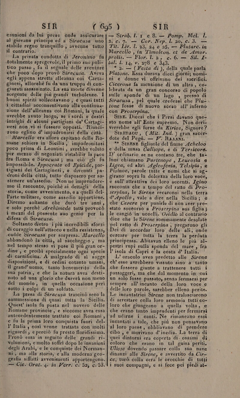 cauzioni da lui prese onde assicurare al ene principe eda Siracusa ‘uno stabile regno tranquillo , avvenne tutto il contrario. i La privata condotta di Jeronimo fu «totalmente spregevole, il primo suo poli- che poco dopo provò Siracusa. Aveva egli appena stretta alleanza coi ‘Carta- ginesi, allorchè fu da una truppa di con- giurati assassinato. La sua morte divenne sorgente delle pie grandi turbolenze. Il buoni spiriti sollecitavano , e quasi tutti 1 cittadini acconsentivano alla continua- zione dell’alleanza coi Romani, la quale avrebbe avuto luogo, se i sordi e destri intrighi di alcuni partigiani de’ Cartagi- mesì non ,vi sì fossero opposti. Riusci- rono eglino d’ impadronirsi della città. Marcello era allora capitano delle Ro- mane schiere in’ Sicilia, impadronitosi peco prima di Leontini, avrebbe voluto per mezzo di negoziati ristabilir la pace fra Roma e Siracusa ; ma ciò gh fu impossibile. Ippocrate ed Epicide, par- tigiani dei Cartaginesi, e divennti pa- droni della città, tutto disposero per s0- stenere un’assedio. Non ne imprendere- mo il racconto, poiché ai dettagli della storia, come avvenimento, e a quelli del- l’arte militare, come assedio appartiéne. Diremo . soltanto che durò tre anni, e solo perchè Archimede tutti provocò i mezzi del possente suo genio per la difesa di Siracusa. Soltanto dietro i più incredibili sforzi di coraggio nell’attacco e nella resistenza, cadde bdiracusa per sorpresa. Marcello abbandonò la città, al saccheggio , ma ‘nel tempo stesso vi pose il più gran or- dine , e proibì specialmente ogni specie di carnificina. A malgrado di sì sagge disposizioni, e di ordini cotanto umani, il grand’ uomo, tanto benemerito della sua patria, e che la natura avea desti- nato ad una gloria che durerà non meno del mondo, in quella occasione perì sotto i colpi di un soldato. La presa di Siracusa trascinò seco la sommessione di quasi tutta la Sicilia. Quest’ isola fu posta nel novero delle Romane provincie, e siccome avea essa antecedentemente trattato coi Romani , e fu la prima loro conquista fuori del- 1’ Italia y così venne trattata con molti riguardi, e perciò fu presto floridissima. Provò essa in seguito delle grandi ri- voluzioni, e molto soffri dopo le invasioni ‘degli Arabi, e le conquiste dei Norman- ni, ma alla storia, e alla moderna geo- grafia siffatti avvenimenti appartengono. — Serab. ll 1 e 8. — Pomp. Mel. È. 2, Cc. 7. — Cor. Nep. l. 20, c.3. — T'it. Liv. l. 23, 24 e 25. — Plutarc. in Marcello , in Timoleon. et de Amor. prolis. — Flor. ll 2, c. 6. — Sil. I- tal. I. 14, 0. 278 e 343. * 2. — (Festa di), della quale parla Platone. Essa durava dieci giorni; uomi- ni e donne vi offrivano dei sacrifici. Cicerone fa menzione di un altra, ce- lebrata da un gran concorso di popolo sulle Mrondet di un lago , presso di Siracusa , pel quale credeasi che Plu-- tone fosse di nuovo sceso all’ inferno con Proserpina. SIre. Dicesi che i Persi davano que- sto nome all' Ente supremo. Non deri- verrebbe egli forse da Kirios, Signore ? SIREDAOU, (Mit. Ind.) gran sacer- dote del Pegùà. — 77. RAAANI. ** SIRENE figliuole del fiume Acheloo e della musa Calliope, è di Tersicore. D’ ordinario se ne conlano tre, che ta- luni chiamano Partenope , Leucosia e Ligea, ed altri Agleofenia, Telsipia, e Pisinoe, parole tutte e nomi che si ag- girano' sopra la dolcezza della loro voce, e sull’ attrattiva dei loro accenti. Zgino racconta che.a tempo del ratto di Bros serpina, le Sirene recaronsi nella terra d’ Apollo, vale a dire nella ‘Sicilia; e che Cerere per punirle di non aver pre- ‘stato soccorso a Proserpina sua figlia; le cangiò in uccelli. Ovidio al contrario dice che le Sirene sommamente desolate pel ratto di Proserpina , pregarono gli Dei di accordar loro delle ali, onde cercare per tutta la terra la perduta principessa. Abitavan elleno le più al- estri rupi sulla sponda del mare, fra } isola di Capri e la costa d’ Italia. L’ oracolo avea predetto alle Sirene ch’ esse avrebbero vissuto sino a tanto che fossero giunte a trattenere tutti i passaggeri, ma che dal momento in ‘cui un solo fosse passato, senza fermarsi per sempre all’ incanto della loro voce e delle loro parole, sarebber elleno perite. Le incantatrici Sirene non tralasciarono di arrestare colla loro armonia tutti co- loro che giungeano a quella volta, e che erano tanto imprudenti per fermarsi ‘ad udirne i canti. Ne rimaneano essi incantati a tale, che più non pensavano al loro paese, obbliavano di prendere cibo , e morivano d’ inedia. La terra di quei dintorni era coperta di. ossami di coloro che erano in tal guisa periti, Ulisse dovendo passare colla sua nave dinanzi alle Sirene, e avvertito da Cir- ce; iurò. colla cera le orecchie di tutti