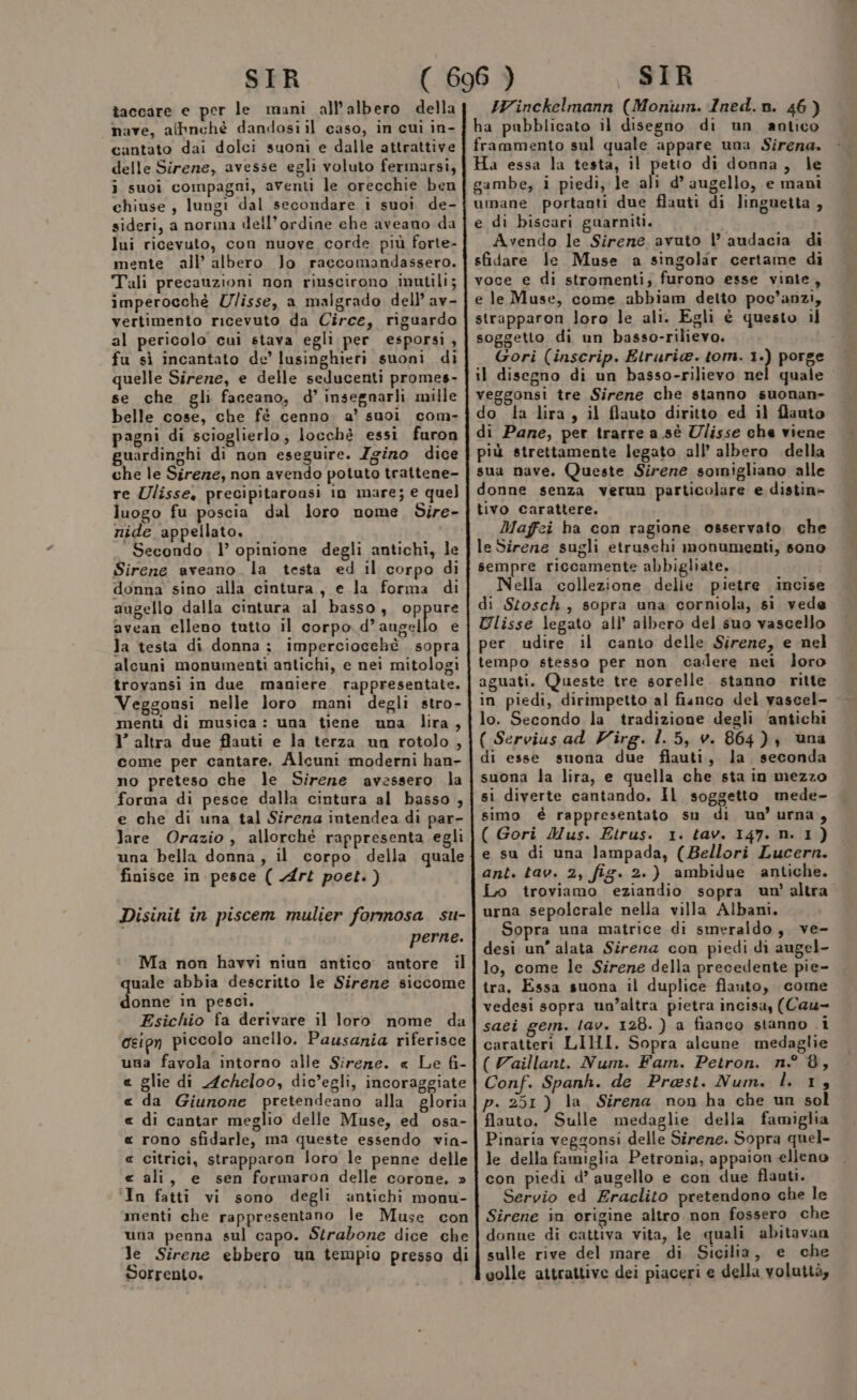 taccare e per le mani all'albero della nave, affinchè dandosiil caso, in cuì in- cantato dai dolci suoni e dalle attrattive delle Sirene, avesse egli voluto fermarsi, i suoi compagni, aventi le orecchie ben chiuse , lungi dal secondare i suoi de- sideri, a norma dell’ordine che aveano da lui ricevuto, con nuove corde più forte- mente all’ albero lo raccomandassero. Tali precauzioni non riuscirono inutili; imperocché Ulisse, a malgrado dell’ av- vertimento ricevuto da Circe, riguardo al pericolo cui stava egli per esporsi, fu sì incantato de’ lusinghieri suoni di quelle Sirene, e delle seducenti promes- se che gli faceano, d’ insegnarli mille belle cose, che fè cenno a’ suoi com- pagni di scioglierlo; locchè essi furon guardinghi di non eseguire. Zgizo dice che le Sirezze, non avendo potuto trattene- re Ulisse, precipitarousi 10 mare; e que] luogo fu poscia dal loro nome Sire- nide appellato. Secondo. l’ opinione degli antichi, le Sirene aveano. la testa ed il corpo di donna sino alla cintura, e la forma di augello dalla cintura al basso, oppure avean elleno tutto il corpo d’ augello e la testa di donna ; imperciocehè sopra alcuni monumenti antichi, e nei mitologi trovansi in due maniere. rappresentate. Veggonsi nelle loro mani degli stro- menti di musica : una tiene una lira, 1’ altra due flauti e la terza un rotolo, come per cantare. Alcuni moderni han- no preteso che le Sirene avessero la forma di pesce dalla cintura al basso , e che di una tal Sirena intendea di par- lare Orazio, allorchè rappresenta egli una bella donna, il corpo della quale finisce in pesce ( Art poet.) Disinit in piscem mulier formosa su- perne. Ma non havvi niun antico autore il quale abbia descritto le Sirene siccome donne in pesci. Esichio fa derivare il loro nome da oeipn piccolo anello. Pausania riferisce una favola intorno alle Sireze. « Le fi- « glie di Acheloo, dic’egli, incoraggiate « da Giunone pretendeano alla gloria « di cantar meglio delle Muse, ed osa- « rono sfidarle, ma queste essendo via- « citrici, strapparon loro le penne delle « ali, e sen formaron delle corone, » In fatti vi sono degli antichi monu- menti che rappresentano le Muse con una penna sul capo. Strabone dice che le Sirene ebbero un tempio presso di Sorrento. HWinckelmann (Monumn. Ined.n. 46) ha pubblicato il disegno di un antico frammento sul quale appare una Sirena. Ha essa la testa, il petto di donna, le gambe, i piedi, le ali d’ augello, e manì umane portanti due flauti di linguetta , e di biscari guarniti. Avendo le Sirene avuto l’ audacia di sfidare le Muse a singolar certame di voce e di stromenti; furono esse vinte, e le Muse, come abbiam detto poc'anzi, strapparon loro le ali. Egli è questo il soggetto di un basso-rilievo. Gori (inscrip. Etruria. tom. 1) porge il disegno di un basso-rilievo nel quale veggonsi tre Sirene che stanno suonan- do dla lira, il flauto diritto ed il flauto di Pane, per trarre a sè Ulisse che viene più strettamente legato all’ albero della sua nave. Queste Sirene somigliano alle donne senza verun particolare e distin= tivo carattere. Maffi ha con ragione osservato che le Sirene sugli etruschi monumenti, sono sempre riccamente abbigliate, Nella collezione delle pietre incise di Stosch , sopra una corniola, si vede Ulisse legato all’ albero del suo vascello per udire il canto delle Sirene, e nel tempo stesso per non cadere nei loro aguati. Queste tre sorelle. stanno ritte in piedi, dirimpetto al fianco del vascel- lo. Secondo la tradizione degli ‘antichi ( Servius ad Virg. l. 5, v. 864), una di esse snona due flauti, la seconda suona la lira, e quella che sta in mezzo si diverte cantando, Il soggetto mede- simo è rappresentato su di uo urna, ( Gori Mus. Etrus. 1. tav. 147.n. 1) e su di una lampada, (Bellori Lucern. ant. tav. 2, fig. 2.) ambidue antiche. Lo troviamo eziandio sopra un’ altra urna sepolcrale nella villa Albani. Sopra una matrice di smeraldo, ve- desi un’ alata Sirena con piedi di augel- lo, come le Sirene della precedente pie- tra, Essa suona il duplice flauto, come vedesi sopra un’altra pietra incisa, (Cau- saei gem. tav. 128. ) a fianco stanno i caratteri LIHI. Sopra alcune medaglie (Vaillant. Num. Fam. Petron. n° 8, Conf. Spanh. de Prest. Num. l. 13 p. 251) la Sirena non ha che un sol flauto, Sulle medaglie della famiglia Pinaria veggonsi delle Sirene. Sopra quel- le della famiglia Petronia, appaion elleno con piedi d’ augello e con due flauti. Servio ed Eraclito pretendono che le Sirene in origine altro non fossero che donne di cattiva vita, le quali abitavan sulle rive del mare di Sicilia, e che colle attrattive dei piaceri e della voluttà,