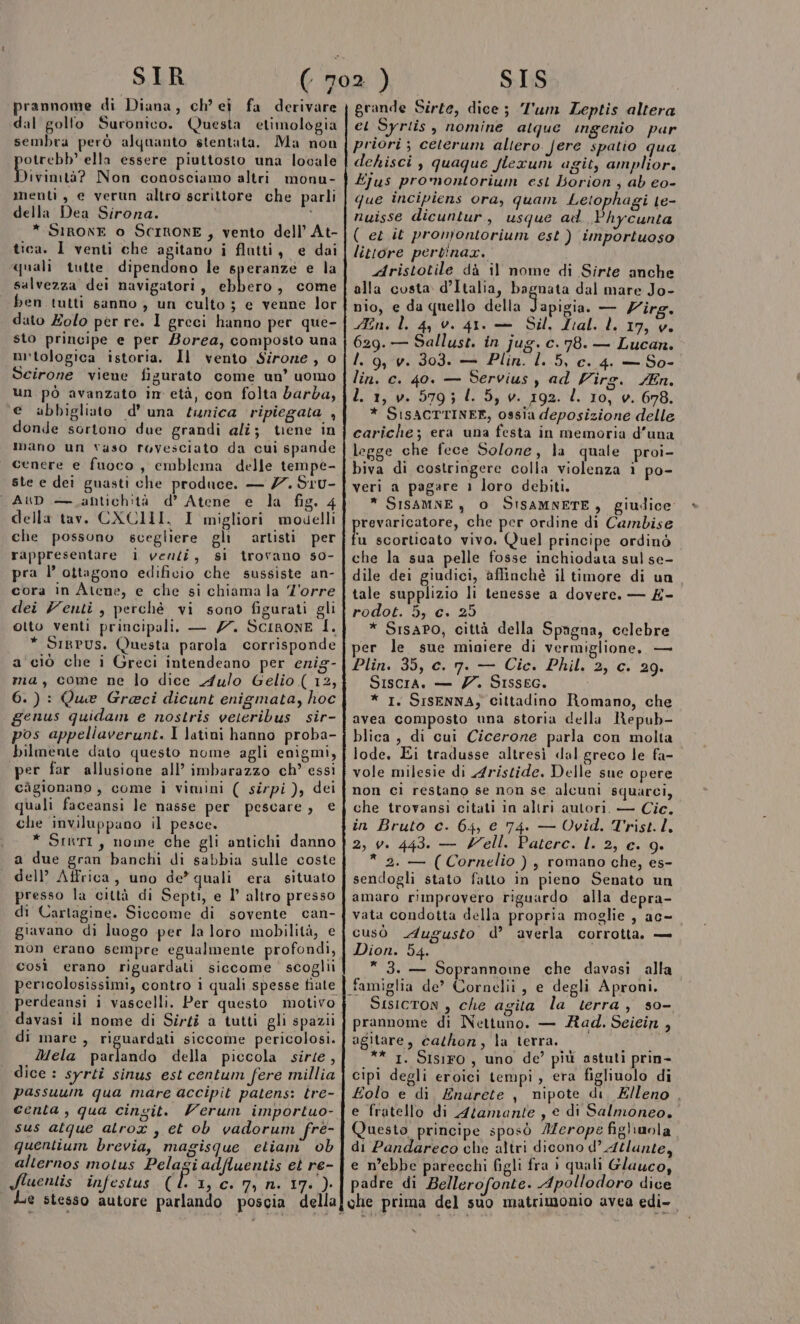 prannome di Diana, ch’ ei fa derivare dal golfo Suronico. Questa etimologia sembra però alquanto stentata. Ma non otrebb’ ella essere piuttosto una locale Divimtà? Non conosciamo altri monu- menti, e verun altro scrittore che parli della Dea Sirona. * SIRONE o SCIRONE , vento dell’ At- tica. I venti che agitano i flutti, e dai quali tutte dipendono le speranze e la salvezza dei navigatori, ebbero, come ben tutti sanno , un culto ; e venne lor dato Zolo per re. I greci hanno per que- sto principe e per Borea, composto una m'tologica istoria. Il vento Sirone, o Scirone viene figurato come un’ uomo un pò avanzato im età, con folta barba, e abbigliato d'una tunica ripiegata , donde sortono due grandi alî; tene in mano un vaso rovesciato da cui spande cenere e fuoco, emblema delle tempe- ste e dei guasti che produce. — 7 S1U- AUD — antichità d’ Atene e la fig. 4 della tav. CXCIM. 1 migliori modelli che possono scegliere gli artisti per rappresentare i venzi, si trovano s0- pra l’ ottagono edificio che sussiste an- cora in Atene, e che si chiama la Z'orre dei Venti, perchè vi sono figurati gli otto venti principali. — Z7. ScIRoNE I. * Sirpus, Questa parola corrisponde a'ciò che i Greci intendeano per enig- ma, come ne lo dice A4ulo Gelio ( 12, 6.): Que Greci dicunt enigmata, hoc genus quidam e nostris veteribus sir- pos appeliaverunt. I latini hanno proba- bilmente dato questo nome agli enigmi, per far allusione all’ imbarazzo ch’ essi càgionano, come i vimini ( sirpi ), dei quali faceansi le nasse per pescare, € che inviluppano il pesce. * Srhri, nome che gli antichi danno a due gran banchi di sabbia sulle coste dell’ Affrica, uno de’ quali era situato presso la città di Septi, e l’ altro presso di Cartagine. Siccome di sovente can- giravano di luogo per la loro mobilità, C non erano sempre egualmente profondi, così erano riguardati siccome scoglii perdeansi i vascelli. Per questo motivo davasi il nome di Sirti a tutti gli spazii di mare, riguardati siccome pericolosi. Mela parlando della piccola sirse, dice : syrti sinus est centum fere millia passuurm qua mare accipit patens: tre- centa , qua cingit. Verum importuo- sus atque alrox , et ob vadorum fré- quentium brevia, magisque etiam’ ob alternos motus Pelagiadfluentis et re- grande Sirte, dice; Tum Leptis altera ei Syriis , nomine alque ingenio par priori ; ceterum aliero. fere spatio qua dehisci , quaque flexum agit, amplior. Ejus promontorium est borion, ab eo- que incipiens ora, quam Letophagi te- nuisse dicuntur, usque ad Phycunta ( et it pronjontorium est ) importuoso littore pertinar. Aristotile dà il nome di Sirte anche alla costa d’Italia, bagnata dal mare Jo- nio, e da quello della pata — Virg. En. l. 4, 0. 41. — Sil. Lal. LL 17, v. 629. — Sallust. in jug. c. 78. — Lucan. I. 9, v. 303. — Plin. l. 5, c. 4. — So- lin. c. 40. — Servius y ad Virg. /En. L. 1, v. 579; l. 5, v. 192. l. 10, v. 678. * SISACTTINER, ossia deposizione delle cariche; eca una festa in memoria d’una legge che fece Solone, la quale proi- biva dì costringere colla violenza ì po- veri a pagare 1 loro debiti. * SISAMNE , O SISAMNETE, giudice revaricatore, che per ordine di Cambise hi scorticato vivo. (Quel principe ordinò che la sua pelle fosse inchiodata sul se- dile dei giudici, affinchè il timore di un tale supplizio li tenesse a dovere. — £- rodot. 5, c. 25 * Srsapo, città della Spagna, celebre per le sue miniere di vermiglione, — Plin..35, e. 7. — Cic. Phil, 2,0 29. Siscia. — 7. SIssEG. * I. SISENNA; cittadino Romano, che avea composto una storia della Repub- blica, di cui Cicerone parla con molta lode. Ei tradusse altresì dal greco le fa- vole milesie di Aristide. Delle sue opere che trovansi citati in aliri autori. — Cic. in Bruto c. 64, € 74. — Ovid. Trist. l. 2, v. 443. — ell. Paterc. L. 2, c. 9. * 2. — (Cornelio), romano che, es- sendogli stato fatto in pieno Senato un amaro rimprovero riguardo alla depra- vata condotta della propria moglie , ac- cusò Augusto d’ averla corrotta. — Dion. 54.  3. — Soprannome che davasi alla famiglia de’? Cornelii, e degli Aproni. Sisicton , che agita la terra, s0- prannome di Nettuno. — Rad. Scicin , agitare, cathon, la terra. ** 1. SIsiFO , uno de’ più astuti prin- cipi degli eroici tempi, era figlinolo di Eolo e di Enurete , nipote di, Elleno , e fratello di Atamante , e di Salmoneo. Questo principe sposò MZerope fighuola di Pandareco che altri dicono d’ Azlunte, e m’ebbe parecchi figli fra i quali Glauco, Sluentis infestus (li, c. 7, n. 17. ). padre di Bellerofonte. Apollodoro dice Le stesso autore parlando poscia della] che prima del suo matrimonio avea edi-