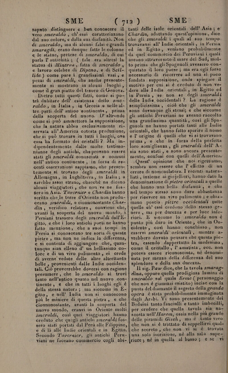 saputo distingnere e ben conoscere il vero smeraldo , ch’ essi caratterizzano dal suo colore, e dalla sua diafanità. Non di smeraldo, ina di alcuni fulsi e grandi sinaragdi, erano cieca fatte Je colonne e le statue, prétese di smeraldo, di cui parla l antichità ; ( tale. era altresì la statua di AZinerva, fatta di smeraldo , e lavoro celebre di Dipeno, e di Scil- lide ) come pure i grandissimi vasi, e pezzi di smeraldi, che anche presente- mente si mostrano in alouni luoghi, come il gran piatto del tesoro di Genova. Dietro tutti questi fatti, come si po- trà dubitare dell’ esistenza dello sme- raldo , in Italia, ig Grecia e nelle al- tre, parti dell’ antico ‘sontinente, prima della scoperta del muovo. D'altronde come si può ammettere la supposizione, che la natura abbia esclusivamente ri- servata all” America cotesta produzione, che gi può trovare in tutti i luoghi, ove essa ha formato dei cristalli? Ma in- dipendentemente dalle molte testimo- nianze degli antichi, che provano essere stati gli smeraldi conosciuti e comuni nell’ antico continente , in forza di re- centi osservazioni sappiamo, che presen- temente si trovano degli smeraldi in Allemagna, in Inghilterra, in Italia; e sarebbe assai strano, cheochè ne dicano alcuni viaggiatori , che non ve ne fos- sero in Asia. L'avernier e Chardin hanno scritto che le terre d’Oriente non produ- ceano smeraldi, e cionnonostante Char- din, veridico relatore, conviene che, avanti la scoperta del nuovo mondo, i Persiani trassero degli smeraldi dall’ E- gitto, e che i loro antichi poeti ne hanno fatto menzione., che a suvi tempi in Persia si conosceano tre sorta di queste pietre è ma non ne indica la differenza, e si contenta di aggiungere che, quan- tunque sian elleno d’ un bellissimo co- lore e di un vivo pulimento , ei crede di averne vedute delle altre altrettanto belle, provenienti dalle Indie occiden- tali. Ciò proverrebbe doversi con ragione presumere , che lo smeraldo si trovi tanto nell’antico quanto nel nuovo con- tinente, e che in tutti i luoghi egli è della stessa natura ;3 ma siccome in E- gitto, e nell’ India non sì conoscono più le miniere di questa pietra, e che cionnonostante, avanti la scoperta. del nuovo mondo, eranvi in Oriente molti smeraldi, così quei viaggiatori hanno creduto che quegli antichi smeraldi fos- sero stati portati dal Perù alle FALRAAR, e di là alle Indie orientali e in Egitto. Secondo T'averaier, gli antichi Peru- viani ne faceano commercio cogli abi- tanti delle isole. orientali dell’ Asia ; e' Chardin, adottando quest’opinione, dice che gli smeraldi i quali al suo tempo trovavansi all’ Indie orientali, in Persia ed in Egitto, veniano probabilmente da quel commercio dei Peruviani i quali aveano attraversato il mare del Sud, mol- to prima che gli Spagnuoli avessero con- quistato il loro paese; ma era egli forse necessario di ricorrere ad una si poco fondata. supposizione, onde spiegare il motivo per cui si è creduto di non ve- dere alle Indie orientali, in Egitto ed in Persia, se non se degli smeraldi delle Indie occidentali ?. La ragione è semplicissima, cioè che gli smeraldi sono dovunque gli stessi; e che siccome gli antichi Peruviani ne aveano raccolto una grandissima quantità, così gli Spa- guuoli ne hanno portati tanti alle Iudie orientali, che hanno fatto sparire il nome rima, e che in forza della perfetta lor somiglianza , gli smeraldi dell’ A- sia sono stati, e sono ancora presente- mente, confusi con quelli dell’America. Quest opinione che. noi rigettiamo, sembra non essere che l' effetto di un errore di nomenclatura. Ì recenti natura- listi, insieme ai giojellieri, hanno dato la denominazione di pietre orientali a quelle che hanno una bella diafanità, e che nel tempo stesso sono dure. abbastanza per ricevere un vivo pulimento ; e chia - mano poscia. pietre occidentali tutte quelle ch’ essi credono dello stesso ge- nere, ma per durezza e per luce infe- riori. E siccome lo smeraldo non è punto più duro in Oriente, che in Oo- cidente, così hanno, conchiuso.,, non esservi smeraldi. orientali , mentre. a- vrebbero dovuto pensare che questa pie- tra, essendo dappertutto la medesima, come il cristallo, 1’ amatista, ecc. non poteva essere riconosciuta, né denomi- nata per mezzo della differenza del suo splendore e della sua durezza. Il sig. Paw dice, che la tavola smarag- dina, oppure quella prodigiosa lamina di smeraldo sul quale Erme ( personaggio che non è giammai esistito) incise con la punta del diamante il segreto della grande opera è stata probabilmente immaginata dagli Arabi. Vi sono presentemente dei Beduini tanto fancinlli e tanto imbecilli, per credere che quella tavola sia na- scosta nell’Harem, ossia nella più grande delle piramidi Giseh, ma è tanto vero che secreto; che non vi si è trovata una sola iscrizione, né alla sala supe- riares né in quella al basso; € se