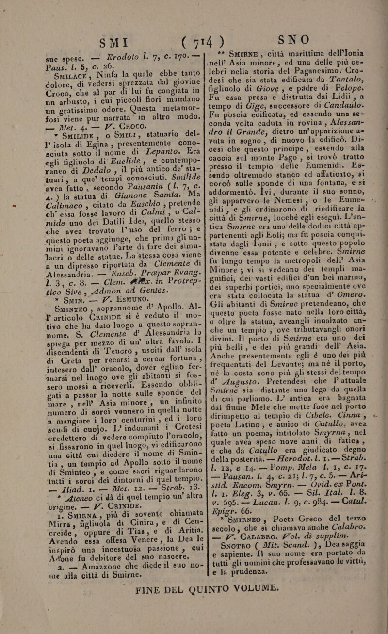 SMI sue spese. — Zrodoto L. 7, c. 179. — Paus. l. 5, c. 26. SmiLace, Ninfa la quale ebbe tanto dolore, di vedersi ARRO dal giovine Croco, che al par di lui fu cangiata n un arbusto, i cui piccoli fiori mandano un gratissimo odore. Questa metamor- fosi viene pur narrata in altro modo. — Met. 4. — V. Croco. » SMILIDE, 0 SMILI, statuario del- I’ isola di Egina, presentemente cono- sciuta sotto il nome di Lepanto. Era egli figliuolo di Euclide, e contempo- ranco di Dedalo , il più antico de’ sta- tuari, a que’ ‘tempi conosciuti. Smilide ‘avea fatto , secondo Pausania (L. 7, c. 4.) la statua di Giumone Samia. Ma Calimaco , citato da Eusebio , pretende ch' essa fosse lavoro di Calmi , o Cal- mide uno dei Datili Idei, quello stesso che avea trovato l’uso del ferro ; e questo poeta aggiunge, che prima gli uo- mini ignoravano l’arte di fare dei simu- Jacri o delle statue. La stessa cosa viene a un dipresso riportata da Clemente di Alessandria. — Zuseb. Prapar Evang. 1.3, c. 8. — Clem. @#@x. in Protrep- tico Sive, Admon ad Gentes. * Smin. — 7. EsMmuno. SminTEO , soprannome d’ Apollo. AI- Tarticolo Carmine si è veduto il mo- tivo che ha dato luogo a questo sopran- nome. S. Clemente d’ Alessandria lo spiega per mezzo di un’ altra favola. I discendenti di Teucro , usciti dall’ isola di Creta per recarsi a cercar fortuna, intesero dall’ oracolo, dover eglino fer- ‘marsi nel lnogo ove gli abitanti si fos- sero mossì a riceverli. Essendo obbli- gati a passar la notte sulle sponde del mare , nell’ Asia minore, un infinito numero di sorci vennero in quella nutte a mangiare ì loro centurini ; ed i loro scudi di cuojo. L'indomani 1 Cretesi credettero di vedere compiuto l’oracolo, si fissarono in quel luogo, vi edificarono una città cui diedero il nome di Smin- tia, un tempio ad Apollo sotto il nome di Sminteo, e come sacri riguardarono tutti i sorci dei dintorni di quel tempio. — iJIliad. 1. — Met. 12. — Strab. 13. «Ateneo ci dà di quel tempio un’ altra origine. — 7. CRINIDE. i. SMIRNA; più di sovente chiamata Mirra, figliuola di Cinira, e di Cen- creide, oppure di Tias, e di Aritia. Avendo essa offesa Venere, la Dea le inspirò una incestuosa passione, Cuì Adone fu debitore del suo nascere. 2. — Amazzone che diede il suo no- me alla città di Smirne. SNO ** SMIRNE, città marittima dell’Ionia lebri nella storia del Paganesimo. Cre- desi che sia stata edificata da Z'antalo, figliuolo di Giove , e padre di Pelope. Fu essa presa e distrutta dai Lidii, a tempo di Gige, successore di Candaulo. Fu poscia edificata, ed essendo una se- conda volta caduta in rovina, A/essan- dro il Grande, dietro un’apparizione a- vuta in sogno, di nuovo la edificò. Di- cesi che questo principe, essendo alla caccia sul monte Pago , si trovò tratto presso il tempio delle Eumenidi. És- sendo oltremodo stanco ed affaticato, sì corcò sulle sponde di una fontana, e sì addormentò. Ivi, durante il suo sonno, gli apparvero le Nemesi, o le Eume- nidi, e gli ordinarono di riedificare la città di Smirne, locchè egli eseguì. L’an- tica Smirne era una delle dodici città ap- partenenti agli Eoli; ma fu poscia conqui- stata dagli lonii, e sotto questo popolo divenne essa potente e celebre. Saia fa lungo tempo la metropoli dell’ Asia Minore ; vi s1 vedeano dei templi ma- gnifici, dei vasti edifici d’un bel marmo, dei superbi portici, uno specialmente ove era stata collocata la statua d’ Omero. Gli abitanti di Smirne pretendeano, che questo poeta fosse nato nella loro città, e oltre la statua, aveangli innalzato an- che un tempio , ove tributavangli onori divini. Il porto di Smirne era uno dei più belli, e dei più grandi. dell’ Asia. Anche presentemente egli è uno dei più né la costa sono più gli stessi deltempo d’ Augusto. Pretendesi che | attuale Smirne sia distante una lega da quella di cui parliamo. L’ antica era bagnata dal fiume Mele che mette foce nel porto dirimpetto al tempio di Cibele. Cinna , poeta Latino, e amico di Catullo, avea fatto un poema, intitolato Smyrra ; nel quale avea speso nove anni. di fatica , e che da Catullo era giudicato. degno della posterità. — Herodot. l. 1.— Strab. I. 12, e 14. — Pomp. Mela I. 1, Cc. 17. — Pausan. L. 4, c. 21; 1.7, 0.5. — Ari- stid. Encom. Smyrn. — Ovid. ex Pont. l. 1. Eleg. 3, v. 65. — Sil. Ital. 1. 8. v. 595. — Lucan. l. 9, c. 984. — Catul. Epigr. 66. * SmirnEO è Poeta Greco del terzo secolo, che si chiamava anche Calabro. — 7. Carasro. Zol. di supplim. Sxorro ( Mit. Scand. ), Dea saggia e sapiente. Il suo nome era portato da tutti gli uomini che professavano le virtù, e la prudenza.