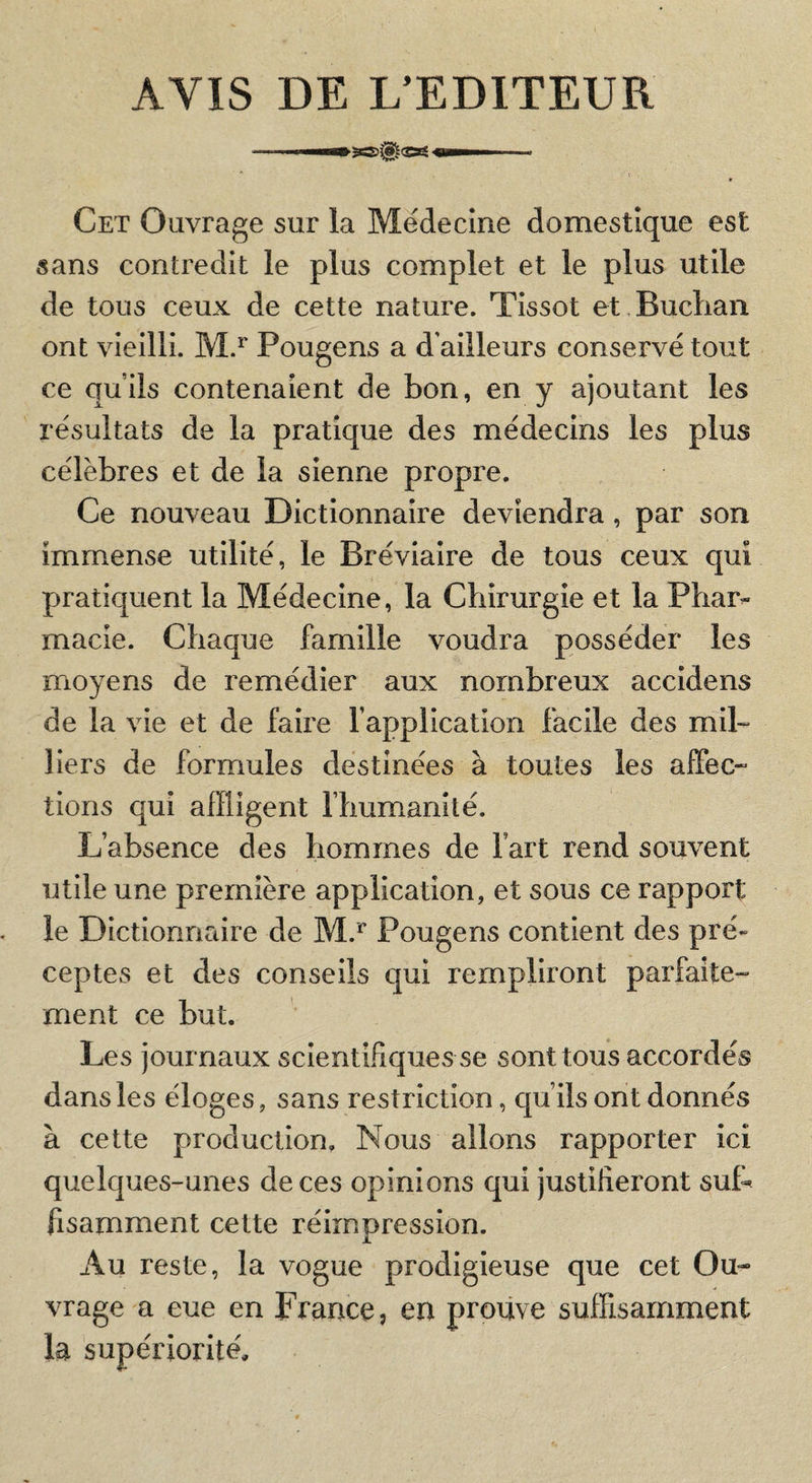 AVIS DE L’EDITEUR — I— :rS0(Og OI1M Cet Ouvrage sur la Médecine domestique est sans contredit le plus complet et le plus utile de tous ceux de cette nature. Tissot et Buclian ont vieilli. M.^ Pougens a d'ailleurs conservé tout ce qu’ils contenaient de bon, en y ajoutant les résultats de la pratique des médecins les plus célèbres et de la sienne propre. Ce nouveau Dictionnaire deviendra, par son immense utilité, le Bréviaire de tous ceux qui pratiquent la Médecine, la Chirurgie et la Phar»- macie. Chaque famille voudra posséder les moyens de remédier aux nombreux accidens de la vie et de faire l’application facile des mih llers de formules destinées à toutes les affec- tioris qui affligent l’humanité. L’absence des hommes de fart rend souvent utile une première application, et sous ce rapport le Dictionnaire de M.^ Pougens contient des pré¬ ceptes et des conseils qui rempliront parfaite¬ ment ce but. Les journaux scientifiques se sont tous accordés dans les éloges, sans restriction, qu’ils ont donnés à cette production. Nous allons rapporter ici quelques-unes de ces opinions qui justifieront suL fisamment cette réimpression. Au reste, la vogue prodigieuse que cet Ou¬ vrage a eue en France, en prouve suffisamment la supériorité'.