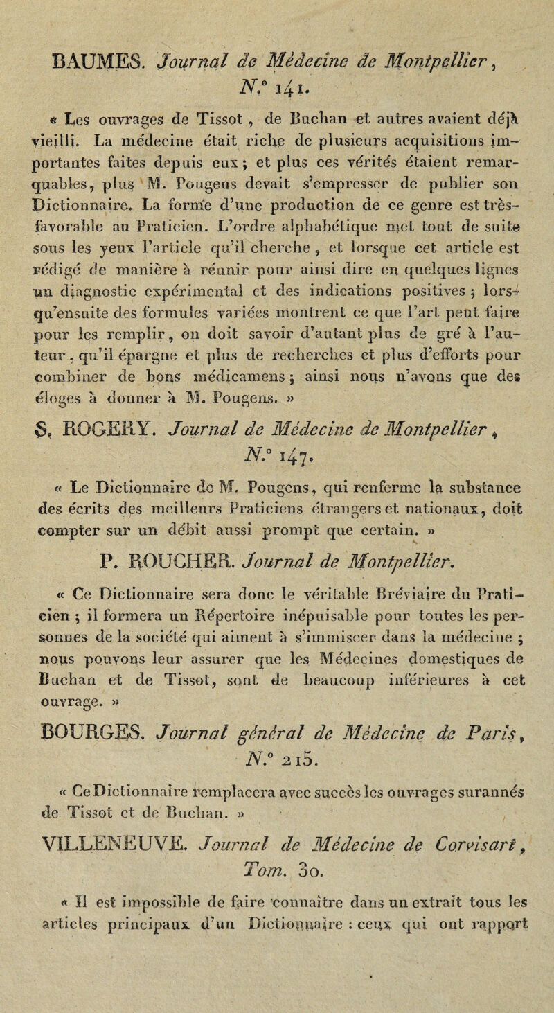 BAUMES. Journal de Médecine de Mojitpellier ^ iV.® i4i. « Les ouvrages cîe Tissot, de lîiiclian et autres avaient dejK vieilli. La médecine était riche de plusieurs acquisitions im¬ portantes faites depuis eux; et plus ces vérités étaient remar¬ quables y plus M. Pougens devait s’empresser de publier son Dictionnaire. La forme d’une production de ce genre est très- favorable au Praticien. L’ordre alphabétique met tout de suite sous les yeux l’article qu’il cherche , et lorsque cet article est rédigé de manière à réunir pour ainsi dire en quelques lignes un diagnostic expérimenta! et des indications positives ; lors^ qu’eusuite des formules variées montrent ce que l’art peut faire pour les remplir, on doit savoir d’autant plus de gré à l’au¬ teur , qu’il épargne et plus de recherches et plus d’efforts pour combiner de bons médicamens ; ainsi nous n’avQiis que des éloges à donner à M. Pougens. » ROGER Y. Journal de Médecine de Montpellier ^ N.° 147. « Le Dictionnaire de M. Pougens, qui renferme lu substance des écrits des meilleurs Praticiens étrangers et nationaux, doit compter sur un débit aussi prompt que certain. » P. ROUGHER. Journal de Montpellier. « Ce Dictionnaire sera donc le véritable Bréviaire du Prati¬ cien ; il formera un Répertoire inépuisable pour toutes les per¬ sonnes de la société qui aiment à s’immiscer dans la médecine 5 nous pouvons leur assurer que les Médecines domestiques de Buchan et de Tissot, sont de beaucoup inférieures a cet ouvrage. » BOURGES, Journal général de Médecine de Paris ^ 2i5. « Ce Dictionnaire remplacera avec succès les ouvrages surannés de Tissot et de Buchan. 3) VILLENEUVE. Journal de Médecine de Cornsart ^ rri O 1 om. 00. « Il est impossible de faire connaître dans un extrait tous les articles principaux d’un Dictionnaire : ceux qui ont rapport