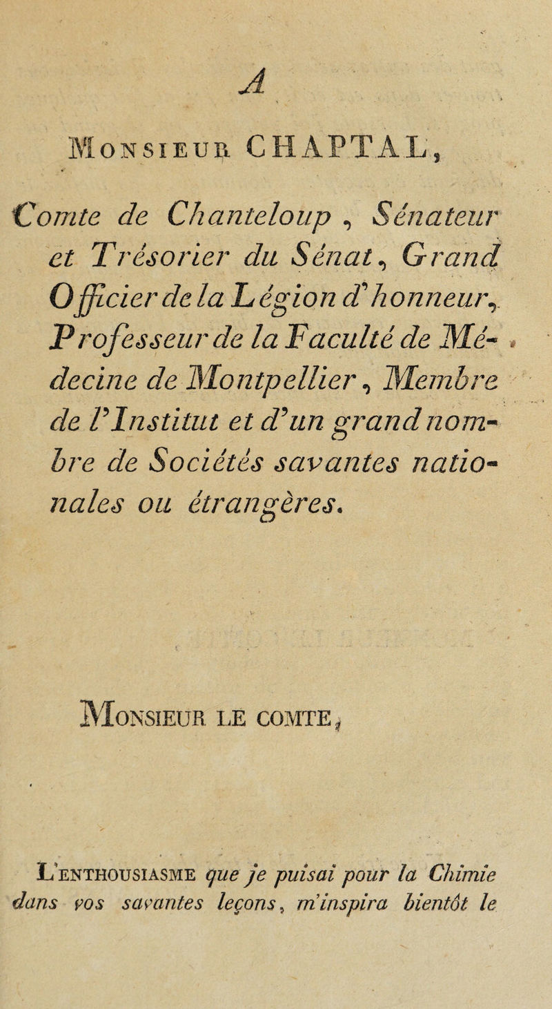 A Bïonsieur CHAPTAL, ‘Comte de Chanteloup , Sénateur et Trésorier du Sénats Grand Officier de la Légion dé honneur^ Professeur de la T acuité de JMé- > decine de Montpellier ^ Membre de P Institut et d^un grand nom~ hre de Sociétés savantes natio^ nales ou étrangères. Monsieur le comte, L’enthousiasme que je puisai pour la Chimie dans 90S savantes leçons^ aï inspira bientôt le