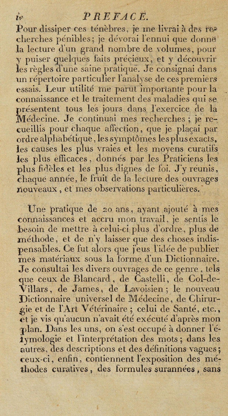 Pour dissiper ces ténèbres, je me livrai à des clierclies pénibles ; je dévorai Fennui que donne la lecture d’un grand nombre de volumes, pour y puiser quelques faits précieux, et y découvrir les règles d’une saine pratiqué. Je consignai dans un répertoire particulier l’analyse de ces premiers essais. Leur utilité tne parut importante pour la connaissance et le traitement des maladies qui se présentent tous les jours dans, l’exercice de la Médecine. Je continuai mes recberclies ; je re¬ cueillis pour cbaque affection, que je plaçai par ordre alpliabétiq ue, les symptômes les plus exacts, les causes les plus vraies et les moyens curatifs les plus eiRcaces, donnés par les Praticiens les plus fidèles et les plus dignes de foi. J’y réunis, chaque année, le fruit de la lecture des ouvrages nouveaux , et mes observations particulières. ' Une pratique de 20 ans, ayant ajouté à mes corinaîssances et accru mon travail, je sentis le besoin de mettre à celui-ci plus dbrdre, plus de méthode, et de n’y laisser que des choses indis¬ pensables. Ce fut alors que j’eus 1 idée de publier mes matériaux sous la forme d’un Dictionnaire. Je consultai les divers ouvrages de ce genre , tels que ceux de Blancard, de Castelli, de Col-de- Villàrs, de James, de Lavoisien * le nouveau Dictionnaire universel de Médecine, de Chirur¬ gie et de l’Art Vétérinaire ; celui de Santé, etc., et je vis qu’aucun n’avait été exécuté d’après mon plan. Dans les uns, on s’est occupé à donner Fé- lymologie et l’interprétation des mots ; dans les autres, des descriptions et des définitions vagues; ceux-ci, enfin, contiennent l’exposition des mé¬ thodes curatives , des formules surannées ^ sans
