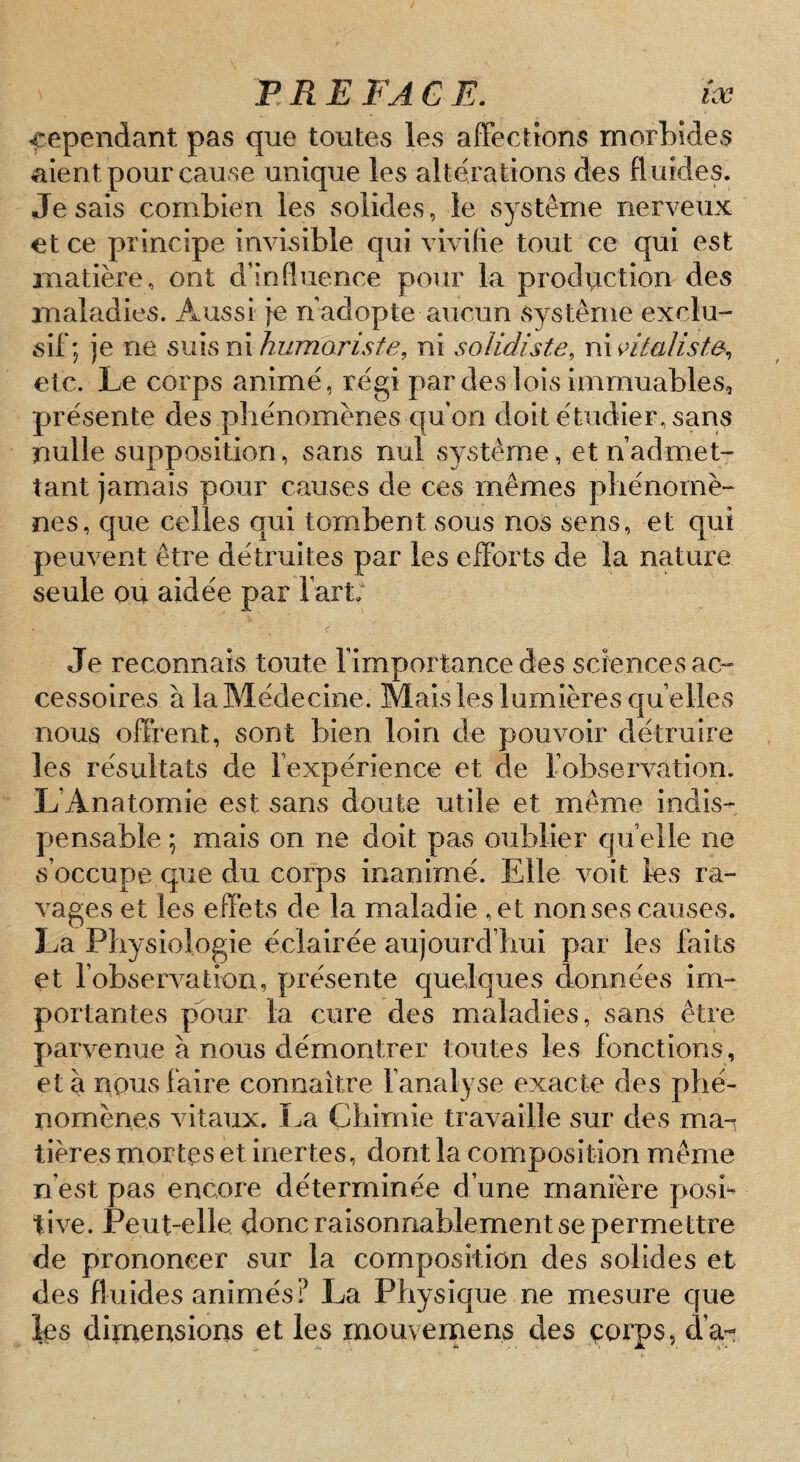 cependant pas que toutes les afFectîons morbides aient pour cause unique les altérations des fluides. Je sais combien les solides, le système nerveux et ce principe invisible qui vivifie tout ce qui est matière, ont d’influence pour la production des maladies. Aussi Je n adopte aucun système exclu¬ sif; je ne smsnihumaris/e, ni solidiste, ninlaliste, etc. Le corps animé, régi par des lois immuables, présente des phénomènes c|u on doit étudier, sans nulle supposition, sans nul systêm^e, et n’admet¬ tant jamais pour causes de ces mêmes phénomè¬ nes, que celles qui tombent sous nos sens, et qui peuvent être détruites par les efforts de la nature seule ou aidée par fart. Je reconnais toute l’importance des sciencesac- cessoires à laMédecine. Mais les lumières quelles nous offrent, sont bien loin de pouvoir détruire les résultats de l’expérience et de l’observation. L’Anatomie est sans doute utile et même indis¬ pensable ; mais on ne doit pas oublier qu elle ne s’occupe que du corps inanimé. Elle voit les ra¬ vages et les effets de la maladie , et non ses causes. La Physiologie éclairée aujourd’hui par les faits et l’observation, présente quelques données im¬ portantes pbur la cure des maladies, sans être parvenue à nous démontrer toutes les fonctions, et à nous faire connaître fanalyse exacte des phé¬ nomènes vitaux. La Chimie travaille sur des ma¬ tières mortes et inertes, dont la com.position même n’est pas encore déterminée d’une manière pose tive. Peut-elle donc raisonnablement se permettre de prononcer sur la composition des solides et des fluides animés? La Physique ne mesure que les dimensions et les mouvernens des çorps, d’a;!