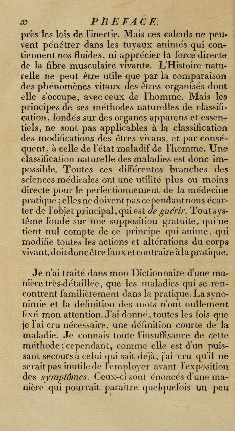 près les tôîs de l’inertie. Mais ces calculs ne peu» vent pe'nétrer dans les tuyaux animes qui com tiennent nos fluides, ni apprécier la force directe de la fibre musculaire vivante. L’Histoire natu¬ relle ne peut être utile que par la comparaison des phénomènes vitaux des êtres organisés dont elle s’occupe, avec ceux de l’homme. Mais les principes de ses méthodes naturelles de classifi¬ cation, fondés sur des organes apparens et essen¬ tiels, ne sont pas applicables à la classification des modifications des êtres vivans, et par consé¬ quent, à celle de l’état maladif de l’homme. Une classification naturelle des maladies est donc im¬ possible,. Toutes ces différentes branches des sciences médicales ont une utilité plus ou moins directe pour le perfectionnement de la médecine pratique ; elles ne doivent pas cependantnous écar¬ ter de f objet principal, qui est de guérir, Toutsysr terne fondé sur une supposition gratuite, qui ne tient nul compte de ce principe qui anime, qui modifié toutes les actions et altérations du corps vivant, doit donc être faux etcontraire àla pratique. Je n ai traité dans mon Dictionnaire d une ma¬ nière très-détaillée, que les maladies qui se ren¬ contrent familièrement dans la pratique. La syno- nimie et la définition des mots nbnt nullement fixé mon attention. J’ai donné, toutes les fois que je l’ai cru nécessaire, une définition courte de la maladie. Je connais toute l’insuffisance de cette méthode ; cependant5 comme elle est d’un puis¬ sant secours à celui qui sait déjà, j’ai cru qu’il ne serait pas inutile de l’employer avant l’exposition des symptômes. Ceux-ci sont énoncés d’une ma¬ nière qui pourrait paraître quelquefois un peu