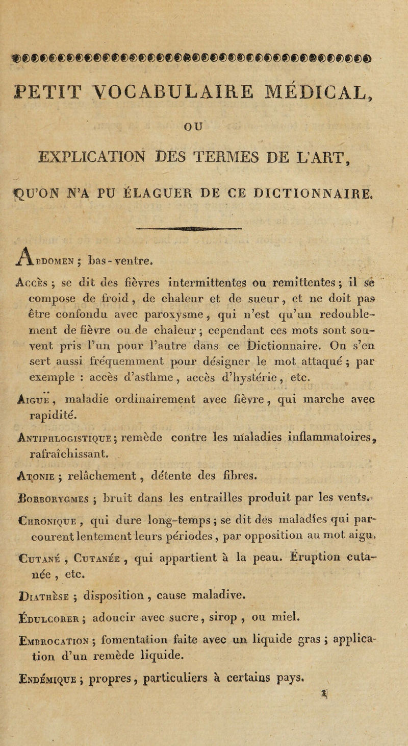 PETIT VOCABULAIRE MEDICAL, ou EXPLICATION DES TERMES DE LART, N’A PU ÉLAGUER DE CE DICTIONNAIRE, j^BDOMEN ; Las-ventre. Accès ; se dit des fièvres intermittentes on rémittentes ; il sé compose de froid, de clialenr et de sueur, et ne doit pas être confondu avec paroxysme, qui n’est qu’un redouLle- nient de fièvre ou de cîiaieur ; cependant ces mots sont sou¬ vent pris l’un pour l’autre dans ce Dictionnaire. On s’en sert aussi fréquemment pour désigner le mot attaqué 5 par exemple : accès d’asflime , accès d’hystérie, etc. Aigue , maladie ordinairement avec fièvre, qui marche avec rapidité. Antiphlogistique ; remède contre les nlaladies inflammatoires, rafraîchissant. Atonie ; relâchement, détente des fibres. Eoreorygmes j bruit dans les entrailles produit par les vents. Chronique , qui dure long-temps ; se dit des maladies qui par¬ courent lentement leurs périodes, par opposition au mot aigu. Cutané , Cutanée , qui appartient à la peau. Éruption cuta¬ née , etc. D lATHÈsE ; disposition , cause maladive. Édulcorer ; adoucir avec sucre, sirop , ou miel. Embrocation ; fomentation faite avec un liquide gras ; applica^ tion d’un remède liquide. Endémique j propres, particuliei’s à certains pays. il