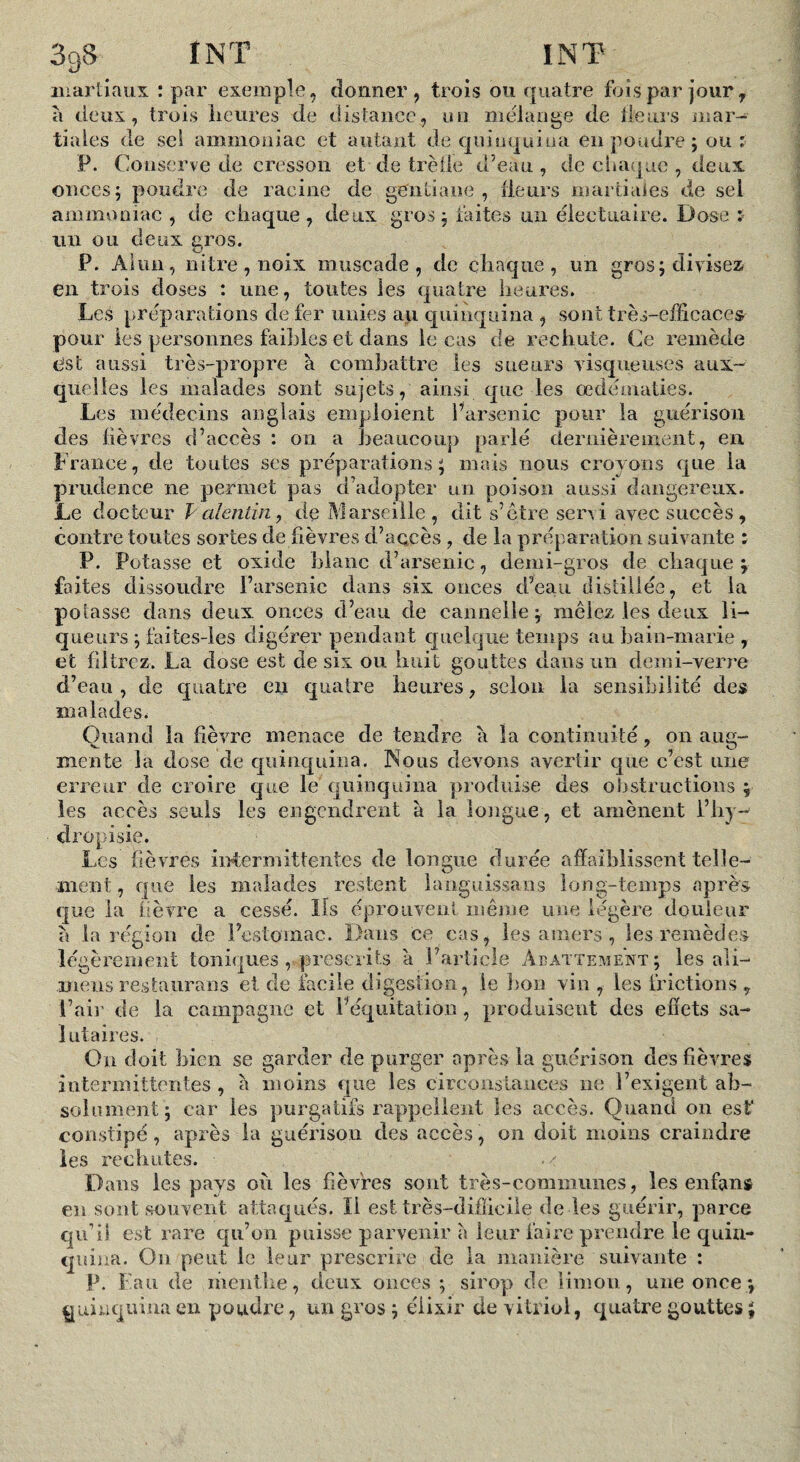 iiiartiaux : par exemple, donner, trois ou quatre fois par jour ^ a deux, trois licures de distance, un mélangé de lieurs niar- liâtes de sci amniouiac et autant de qniiiquioa en poudre j ou : P. Conserve de cresson et de trètle d’eau, de einiquc , deux onces; poudre de racine de gentiane, ilenrs inarliaîes de sel ammoniac , de chaque, deux gros; faites un éleetuaire. Dose : un ou deux gros. P. Aiiin, nitre,nGix muscade, de chaque, un gros; divisez en trois closes : une, toutes les quatre heures. Les préparations de fer unies au quinquina , sont très-efficaces pour les personnes faillies et dans le cas de rechute. Ce remède esc aussi très-propre à combattre les sueurs visqueuses aux¬ quelles les malades sont sujets, ainsi que les œdématiés. Les médecins anglais emploient Parsenic pour la guérison des lièvres d’accès : on a beaucoup parlé dernièrement, en France, de toutes ses préparations; mais nous croyons que la prudence ne permet pas d’adopter un poison aussi dangereux. Le docteur Palentiii, de Marseille, dit s’etre servi avec succès, contre toutes sortes de fièvres d’accès, de la préparation suivante : P. Potasse et oxide Ijlanc d’arsenic, demi-gros de chaque; faites dissoudre l’arsenic dans six onces d’eau distillée, et la potasse dans deux onces d’eau de cannelle; mêlez les deux li¬ queurs ; faites-ies digérer pendant quelque temps au bain-marie , et filtrez. La dose est de six ou huit gouttes dans iin demi-verre d’eau , de quatre en quatre heures, selon la sensiîjiiité des malades. Quand la fièvre menace de tendre à la continuité, on aug¬ mente la dose de quinquina. Nous devons avertir que c’est ime erreur de croire que le quinquina produise des oîistructioiis ; les accès seuls les engendrent à la longue , et amènent i’hy-^ dropisie. Les lièvres i]Tî;ermittentes de longue durée affaiblissent telle¬ ment , que les malades restent languissans long-temps après que la lièvre a cessé. ïls éprouvent même une légère douleur la région de Festoinac. Dans ce cas, les amers , les remèdes légèrement toniques, prescrits à l’article Abattement; les ali- mens restaurans et de facile digestion, le lion viu , les frictions , Pair de la campagne et l’équitation, produisent des efîets sa¬ lutaires. On doit bien se garder de purger après la guérison des fièvres intermittentes , à moins que les circonstances ne l’exigent ab¬ solument; car les purgatifs rappellent les accès. Quand on est' constipé, après la guérison des accès, on doit moins craindre les rechutes. Dans les pays où les fièvres sont très-commimes, les enfans en sont souvent attaqués. Il est très-difficile de les guérir, parce qu’il est rare qu’on puisse parvenir a leur faire prendre le quin¬ quina. Ou peut le leur prescrire de la manière suivante : P. Fan de menthe, deux onces ; sirop de limon, une once ; quinquina en poudre, un gros ; élixir de vitriol, quatre gouttes ;