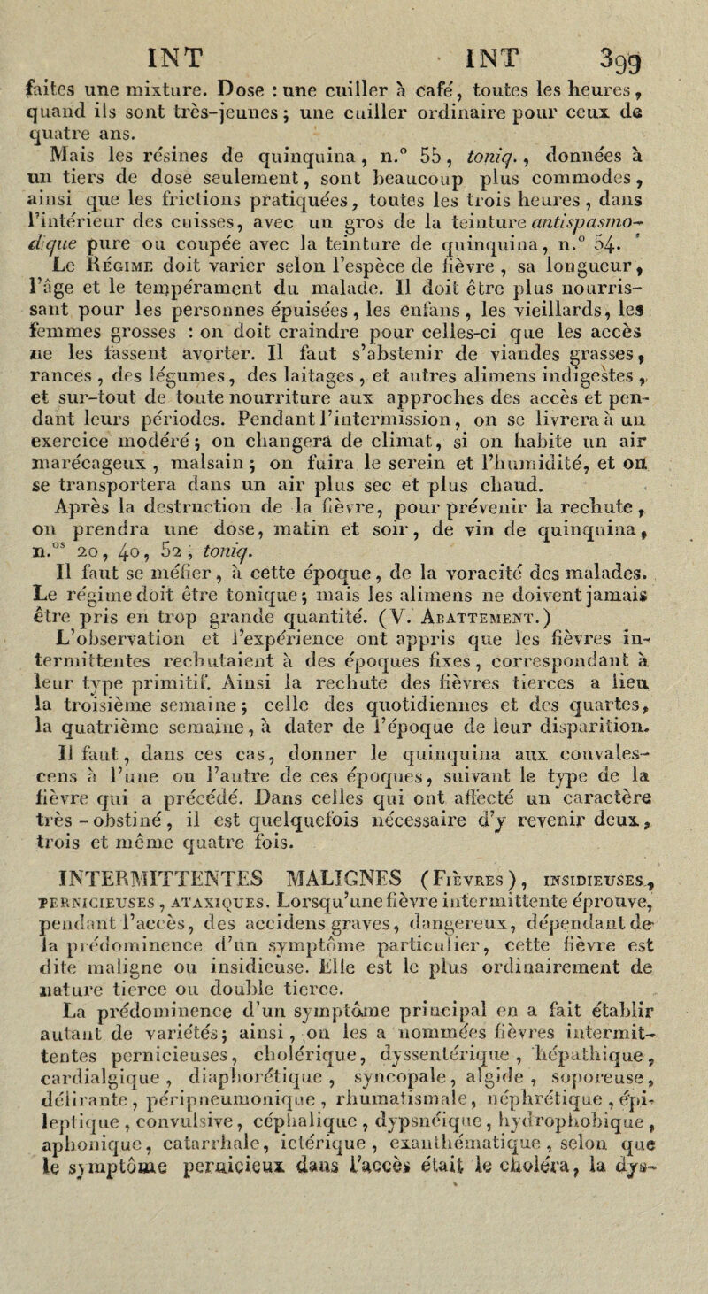 faites une mixture. Dose : une cuiller à café, toutes les heures, quand ils sont très-jeunes; une cuiller ordinaire pour ceux de quatre ans. M ais les résines de quinquina, n. 55, toniq., données à un tiers de dose seulement, sont beaucoup plus commodes, ainsi que les frictions pratiquées, toutes les trois heures, dans l’intérieur des cuisses, avec un gros de la Xciïxi\xvQ antispasmo^ éiique pure ou coupée avec la teinture de quinquina, n.® 54. Le jHegime doit varier selon l’espèce de lièvre , sa longueur, i’age et le tempérament du malade. Il doit être plus nourris¬ sant pour les personnes épuisées, les enfans, les vieillards, les femmes grosses : on doit craindre pour celles-ci que les accès ne les fassent avorter. Il faut s’abstenir de viandes grasses, rances , des légumes, des laitages , et autres alimens indigestes ,, et sur-tout de toute nourriture aux approches des accès et pen¬ dant leurs périodes. Pendant l’intermission, on se livrera a un exercice modéré; on changera de climat, si on habite un air marécageux , malsain; on fuira le serein et l’bumidité, et on se transportera dans un air plus sec et plus cLaud. Après la destruction de la fièvre, pour prévenir la rechute, on prendra une dose, matin et soir, de vin de quinquina, H.®* 20, 40 5 ^2 ^ toniq. Il faut se méfier, à cette époque, de la voracité des malades. Le ré gi me doit être tonique; mais les alimens ne doivent jamais être pris en trop grande quantité. (V. Abattement.) L’observation et l’expérience ont appris que les fièvres im termittentes rechutaient à des époques fixes, correspondant à leur type primitif Ainsi la rechute des fièvres tierces a lieu la ti ’oisième semaine; celle des quotidiennes et des quartes, la quatrième semaine, à dater de l’époque de leur disparition. Il faut, dans ces cas, donner le quinquina aux couvales- cens a l’une ou l’autre de ces époques, suivant le type de la fièvre qui a précédé. Dans celles qui ont affecté un caractère très - obstiné, il est quelquefois nécessaire d’y revenir deux, trois et même quatre fois. INTERMITTENTES MALIGNES (Fièvres), insidieuses., PERNICIEUSES , ATAXIQUES. Loi'squ’uiiefièvre intermittente éprouve, pendant l’accès, des accidens graves, dangereux, dépendant de la piédoininence d’un symptôme particulier, cette fièvre est dite maligne ou insidieuse. Elle est le plus ordinairement de nature tierce ou double tierce. La prédoininence d’un symptôme principal en a fait établir autant de variétés; ainsi, on lésa nommées fièvres intermit¬ tentes pernicieuses, cholérique, dyssentérique , liépathique, cardialgique , diaphorétique , syncopale, algide , soporeuse, délirante, péripneumonique , rhumatismale, néphrétique , épi^ leplique , convulsive, céplialique , dypsnéique, hydrophobique , aphonique, catarrhale, iclérique , exanthématique , selon que le symptôme pernicieux dans i’uccè# était ie choléra, la dys-