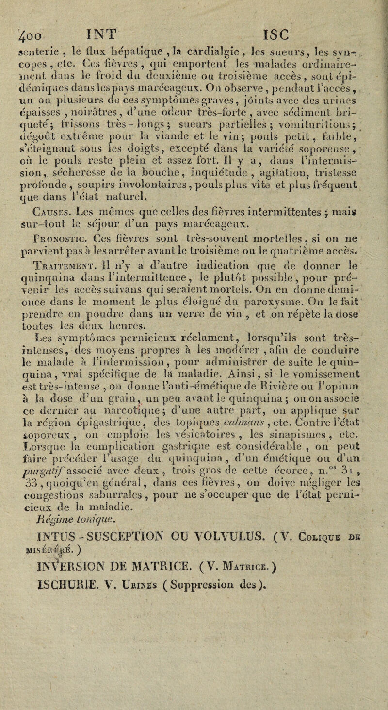 senterle , le flux liëpatique ,1a carclialgîe, les sueurs, les syn¬ copes , etc. Ces flèvres , qui emportent les malades ordinaire¬ ment dans le froid du deuxième ou troisième accès, sont épi¬ démiques dans lespays marécageux. On observe , pendant l’accès , un ou plusieurs de ces symptômes graves, joints avec des urines épaisses , noirâtres, d’une odeur très-forte, avec se'diment bri- qiieté ; frissons très longs ; sueurs partielles; vomituritions; dégoût extrême pour la viande et le vin; poids petit, faible, s’éteignant sous les doigts, excepté dans la variété soporeuse, où le pouls reste plein et assez fort. ïl y a, dans l’intermis- sion, séclieresse de la bouche, inquiétude, agitation, tristesse profonde, soupirs involontaires, pouls plus vite et plus fréquent que dans l’état naturel, Causes. Les mêmes que celles des fièvres intermittentes ^ mais sur-tout le séjour d’un pays marécageux. FflOnostic. Ces fièvi’es sont très-souvent mortelles, si on ne parvient pas à les arrêter avant le troisième ou le quatrième accès,^ Traitement. ïl n’y a d’autre indication que de donner le quinquina dans l’intermittence, le plutôt possible , pour pré¬ venir les accès suivans qui seraient mortels. On en donne demi- once dans le moment le plus éloigné du paroxysme. On le fait prendre en poudre dans un verre de vin, et on répète la dose toutes les deux heures. Les symptômes pernicieux réclament, lorsqu’ils sont très- intenses, des moyens propres à les modérer , afin de conduire le malade à l’intermission, pour administrer de suite le quin¬ quina, vrai spécifique de lu maladie. Ainsi, si le vomissement est très-intense , on donne l’anti-émétique de Rivière ou l’opium à la dose d’un grain, un peu avant ic quinquina ; ou on associe ce deinier au narcotique; d’une autre part, on applique sur la région épigastrique, des topiques caïmans ^ etc. Contre l’état soporeux , ou emploie les vésicatoires , les sinapismes , etc. Lorsque la complication gastrique est considérable , on peut faire précéder l’usage du quinquina , d’un émétique ou d’un purgatif associé avec deux, trois gros de cette écorce, n.°® 3i , 33 , cjuoiqu’eii général, clans ces fièvres, on doive négliger les congestions saburrales, pour ne s’occuper que de l’état perni¬ cieux de la maladie. ïiégüne tonique. INTUS-SÜSCEPTION OU VOLVÜLUS. (V. Colique ûk MISÉEFJlE. ) in\Arsion de matrice. (V. M ATRICE. ) iSCHüRlE. V. Urines (Suppression des).