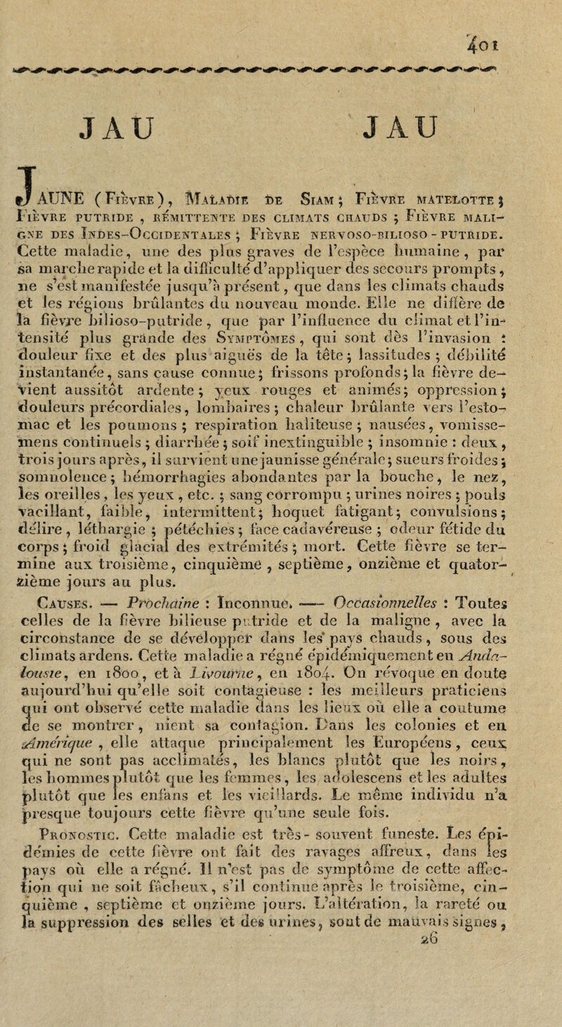 JAU JAU T t/ AUNE ( Fièvre ) , Malaeie î)e Siam ; Fièvre matelotte | Fièvre putride , rémitteinte des climats chauds ; Fièvre mali¬ gne DES Indes-Occidentales i Fièvre nervoso-bilioso - putride. Cette maladie, une des pins graves de Fespèce liumaine , par sa marclierapide et la diflieulté d’appliquer des secours prompts, ne s’est manifestée jusqu’à présent, que dans les climats chauds et les régions brûlantes du nouveau monde. Elle ne diÛère de la fièvre hilioso-putride , que par l’influence du climat et l’im tensité plus grande des Symptômes , qui sont dès l’invasion : douleur fixe et des plus aiguës de la tête; lassitudes; débilité instantanée, sans cause connue; frissons profonds; la fièvre de¬ vient aussitôt ardente; yeux rouges et animés; oppression; douleurs précordiales, lomliaires ; chaleur brûlante vers l’esto¬ mac et les poumons ; respiration liaiiteuse ; nausées, vomisse- mens continuels ; diarrhée ; soif inextinguible ; insomnie : deux , trois jours après, il survient une jaunisse générale; sueurs froides ; somnolence; hémorrhagies abondantes parla bouche^ le nex, les oreilles , les yeux , etc. ; sang corrompu ; urines noires ; pouls vacillant, faible, intermittent; hoquet fatigant; convulsions; délire, léthargie; pétéchies; face cadavéreuse ; odeur fétide du corps ; froid glacial des extrémités ; mort. Cette fièvre se ter¬ mine aux troisième, cinquième , septième, onzième et quator¬ zième jours au plus. Causes. ^— Prochaine : inconnue» -— Occasionnelles : Toutes celles de la fièvre bilieuse putride et de la maligne , avec la circonstance de se développer dans les* pays chauds, sous des climats ardens. Cette maladie a régné épidémiquenient en Anda¬ lousie^ en 1800, et à l ivourne ^ en 180.4. On révoque en doute aujourd’hui qu’elle soit contagieuse : les meilleurs praticien.s qui ont observé cette maladie dans les lieux où elle a coutume de se montrer, nient sa conlagion. Dans les colonies et en Américfue , elle attaque principalement les Européens, ceux qui ne sont pas acclimatés, les blancs plutôt que les noirs, les hommes plutôt que les femmes, les adolescens et les adultes plutôt que les enfans et les vieillards. Le même individu n’a presque toujours cette fièvre qu’une seule fois. Pronostic. Cette maladie est très - souvent funeste. Les épi¬ démies de cette fièvre ont fait des ravages affreux, dans les pays où elle a régné. Il n’est pas de symptôme de cette affec¬ tion qui ne soit fâcheux, s’il continue après le troisième, cin¬ quième , septième et onzième jours. L’altération, la rareté ou la suppression des selles et des urines, sont de mauvais signes,